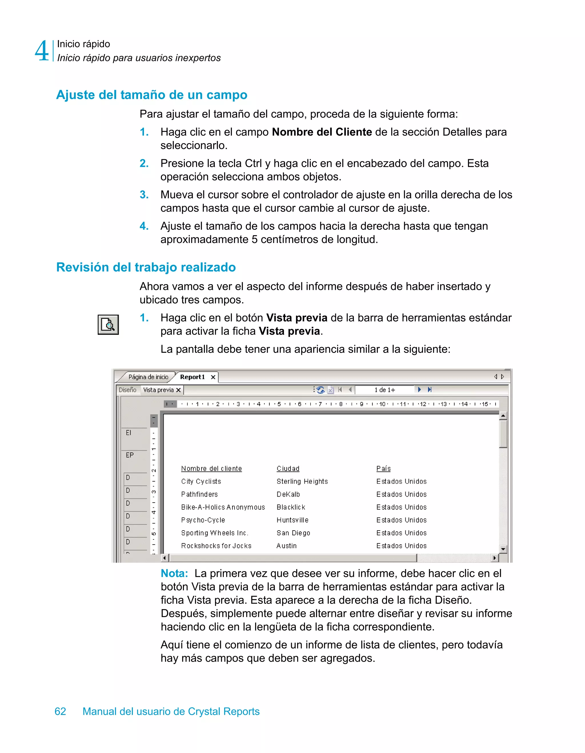 Inicio rápido 
Inicio rápido para usuarios inexpertos 4 
Ajuste del tamaño de un campo 
Para ajustar el tamaño del campo, proceda de la siguiente forma: 
1. Haga clic en el campo Nombre del Cliente de la sección Detalles para 
seleccionarlo. 
2. Presione la tecla Ctrl y haga clic en el encabezado del campo. Esta 
operación selecciona ambos objetos. 
3. Mueva el cursor sobre el controlador de ajuste en la orilla derecha de los 
campos hasta que el cursor cambie al cursor de ajuste. 
4. Ajuste el tamaño de los campos hacia la derecha hasta que tengan 
aproximadamente 5 centímetros de longitud. 
Revisión del trabajo realizado 
Ahora vamos a ver el aspecto del informe después de haber insertado y 
ubicado tres campos. 
1. Haga clic en el botón Vista previa de la barra de herramientas estándar 
para activar la ficha Vista previa. 
La pantalla debe tener una apariencia similar a la siguiente: 
Nota: La primera vez que desee ver su informe, debe hacer clic en el 
botón Vista previa de la barra de herramientas estándar para activar la 
ficha Vista previa. Esta aparece a la derecha de la ficha Diseño. 
Después, simplemente puede alternar entre diseñar y revisar su informe 
haciendo clic en la lengüeta de la ficha correspondiente. 
Aquí tiene el comienzo de un informe de lista de clientes, pero todavía 
hay más campos que deben ser agregados. 
62 Manual del usuario de Crystal Reports 
 