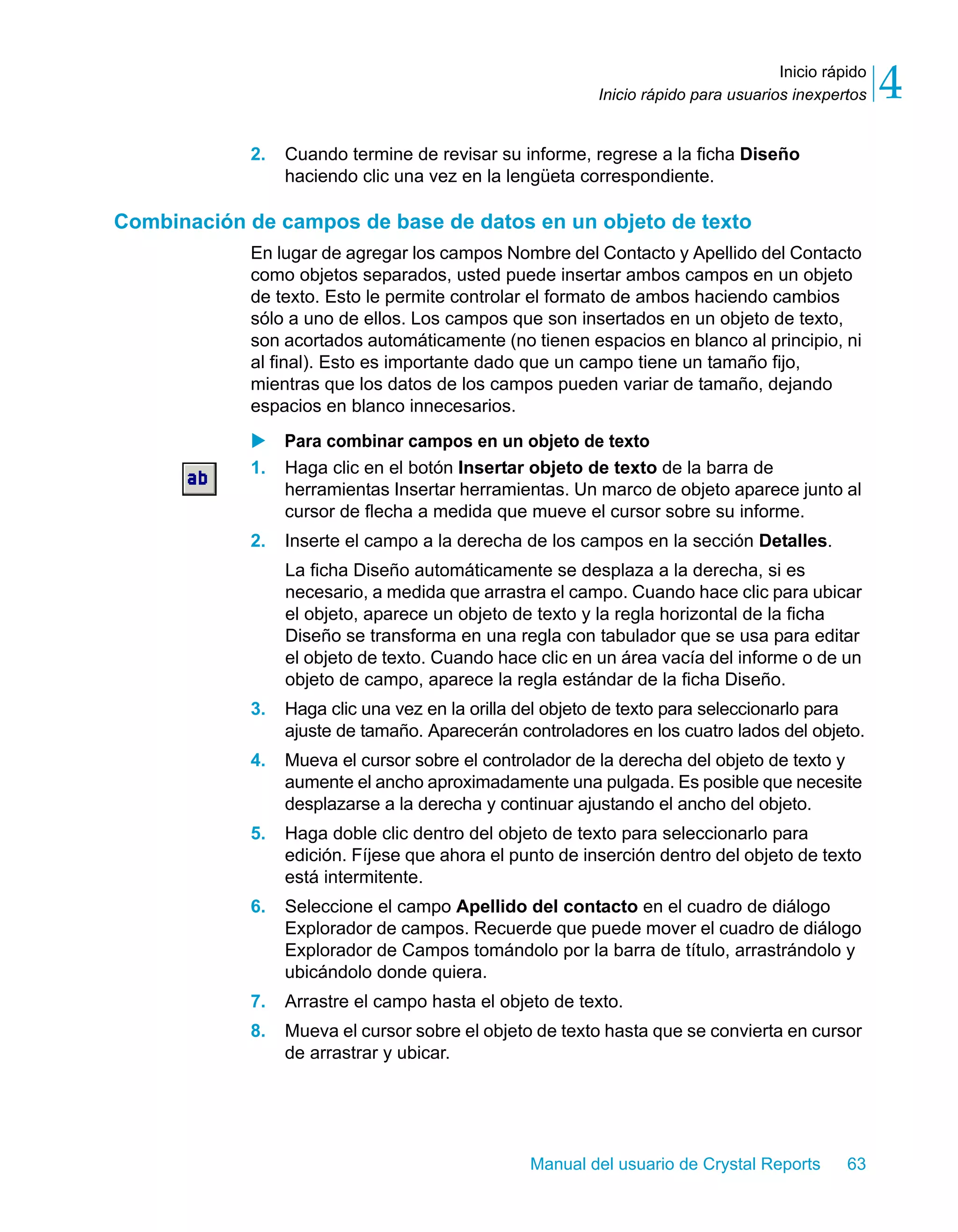 Inicio rápido 
4 
Inicio rápido para usuarios inexpertos 2. Cuando termine de revisar su informe, regrese a la ficha Diseño 
haciendo clic una vez en la lengüeta correspondiente. 
Combinación de campos de base de datos en un objeto de texto 
En lugar de agregar los campos Nombre del Contacto y Apellido del Contacto 
como objetos separados, usted puede insertar ambos campos en un objeto 
de texto. Esto le permite controlar el formato de ambos haciendo cambios 
sólo a uno de ellos. Los campos que son insertados en un objeto de texto, 
son acortados automáticamente (no tienen espacios en blanco al principio, ni 
al final). Esto es importante dado que un campo tiene un tamaño fijo, 
mientras que los datos de los campos pueden variar de tamaño, dejando 
espacios en blanco innecesarios. 
X Para combinar campos en un objeto de texto 
1. Haga clic en el botón Insertar objeto de texto de la barra de 
herramientas Insertar herramientas. Un marco de objeto aparece junto al 
cursor de flecha a medida que mueve el cursor sobre su informe. 
2. Inserte el campo a la derecha de los campos en la sección Detalles. 
La ficha Diseño automáticamente se desplaza a la derecha, si es 
necesario, a medida que arrastra el campo. Cuando hace clic para ubicar 
el objeto, aparece un objeto de texto y la regla horizontal de la ficha 
Diseño se transforma en una regla con tabulador que se usa para editar 
el objeto de texto. Cuando hace clic en un área vacía del informe o de un 
objeto de campo, aparece la regla estándar de la ficha Diseño. 
3. Haga clic una vez en la orilla del objeto de texto para seleccionarlo para 
ajuste de tamaño. Aparecerán controladores en los cuatro lados del objeto. 
4. Mueva el cursor sobre el controlador de la derecha del objeto de texto y 
aumente el ancho aproximadamente una pulgada. Es posible que necesite 
desplazarse a la derecha y continuar ajustando el ancho del objeto. 
5. Haga doble clic dentro del objeto de texto para seleccionarlo para 
edición. Fíjese que ahora el punto de inserción dentro del objeto de texto 
está intermitente. 
6. Seleccione el campo Apellido del contacto en el cuadro de diálogo 
Explorador de campos. Recuerde que puede mover el cuadro de diálogo 
Explorador de Campos tomándolo por la barra de título, arrastrándolo y 
ubicándolo donde quiera. 
7. Arrastre el campo hasta el objeto de texto. 
8. Mueva el cursor sobre el objeto de texto hasta que se convierta en cursor 
Manual del usuario de Crystal Reports 63 
de arrastrar y ubicar. 
 