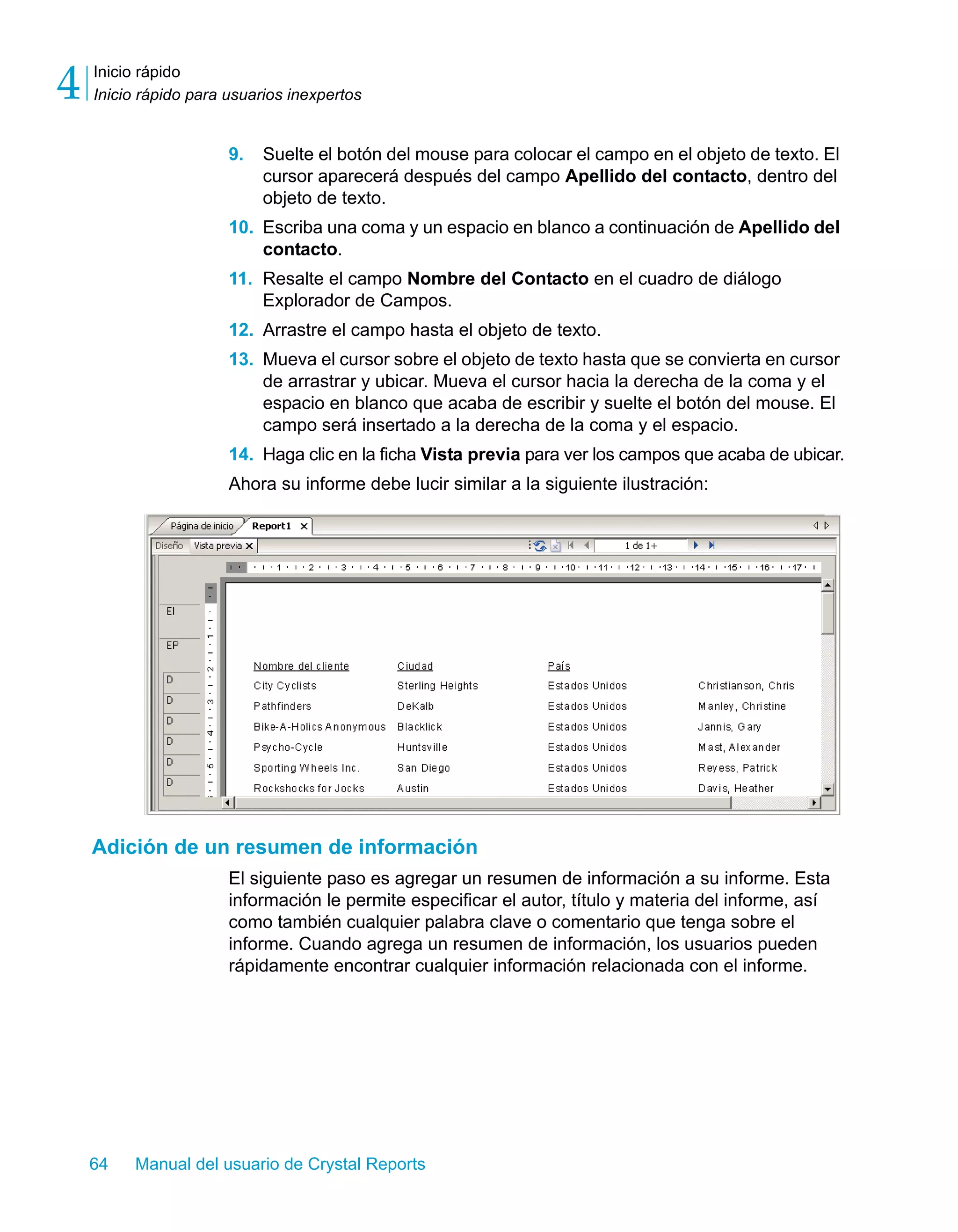 Inicio rápido 
Inicio rápido para usuarios inexpertos 4 
9. Suelte el botón del mouse para colocar el campo en el objeto de texto. El 
cursor aparecerá después del campo Apellido del contacto, dentro del 
objeto de texto. 
10. Escriba una coma y un espacio en blanco a continuación de Apellido del 
contacto. 
11. Resalte el campo Nombre del Contacto en el cuadro de diálogo 
Explorador de Campos. 
12. Arrastre el campo hasta el objeto de texto. 
13. Mueva el cursor sobre el objeto de texto hasta que se convierta en cursor 
de arrastrar y ubicar. Mueva el cursor hacia la derecha de la coma y el 
espacio en blanco que acaba de escribir y suelte el botón del mouse. El 
campo será insertado a la derecha de la coma y el espacio. 
14. Haga clic en la ficha Vista previa para ver los campos que acaba de ubicar. 
Ahora su informe debe lucir similar a la siguiente ilustración: 
Adición de un resumen de información 
El siguiente paso es agregar un resumen de información a su informe. Esta 
información le permite especificar el autor, título y materia del informe, así 
como también cualquier palabra clave o comentario que tenga sobre el 
informe. Cuando agrega un resumen de información, los usuarios pueden 
rápidamente encontrar cualquier información relacionada con el informe. 
64 Manual del usuario de Crystal Reports 
 