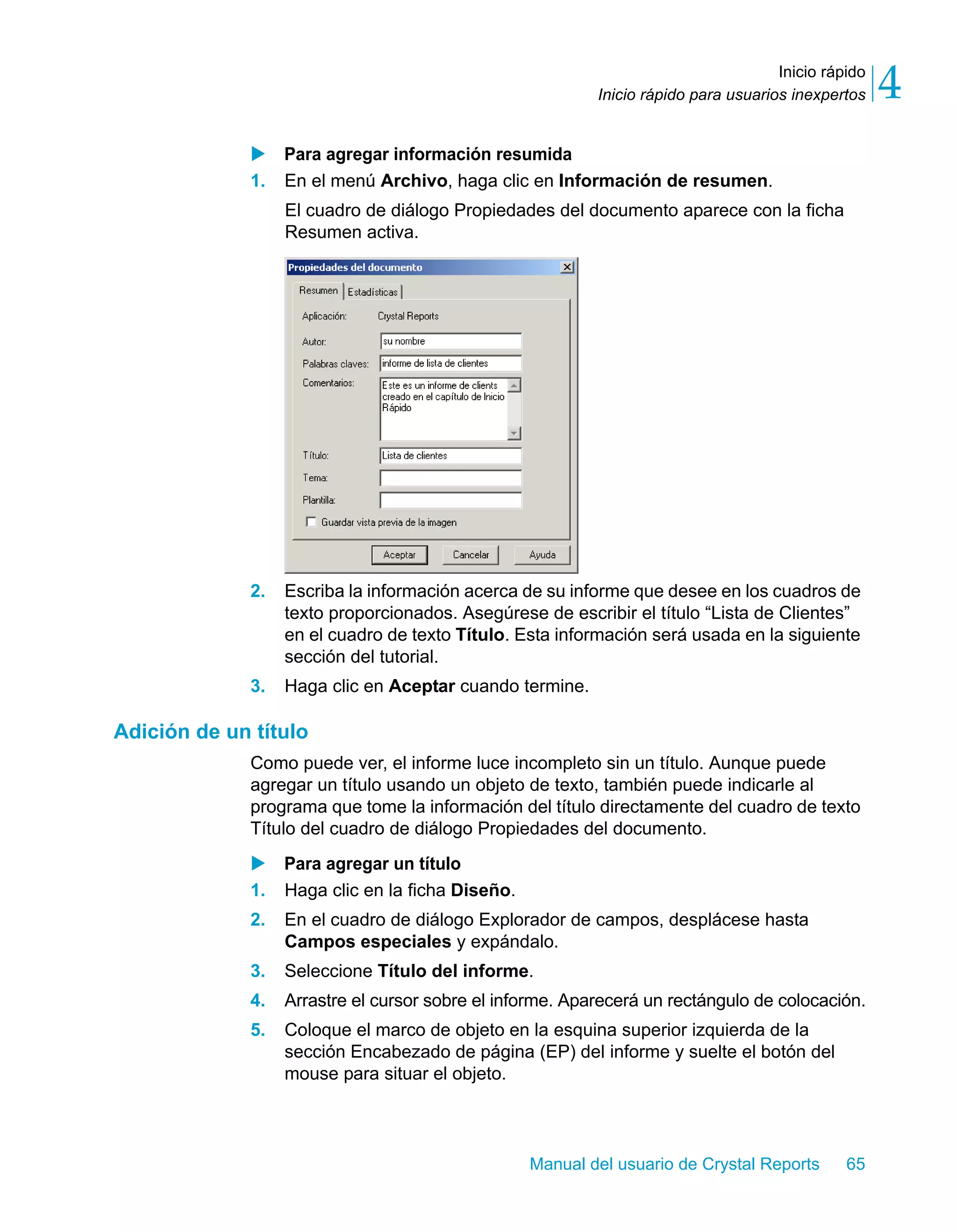 Inicio rápido 
4 
Inicio rápido para usuarios inexpertos X Para agregar información resumida 
1. En el menú Archivo, haga clic en Información de resumen. 
El cuadro de diálogo Propiedades del documento aparece con la ficha 
Resumen activa. 
2. Escriba la información acerca de su informe que desee en los cuadros de 
texto proporcionados. Asegúrese de escribir el título “Lista de Clientes” 
en el cuadro de texto Título. Esta información será usada en la siguiente 
sección del tutorial. 
3. Haga clic en Aceptar cuando termine. 
Manual del usuario de Crystal Reports 65 
Adición de un título 
Como puede ver, el informe luce incompleto sin un título. Aunque puede 
agregar un título usando un objeto de texto, también puede indicarle al 
programa que tome la información del título directamente del cuadro de texto 
Título del cuadro de diálogo Propiedades del documento. 
X Para agregar un título 
1. Haga clic en la ficha Diseño. 
2. En el cuadro de diálogo Explorador de campos, desplácese hasta 
Campos especiales y expándalo. 
3. Seleccione Título del informe. 
4. Arrastre el cursor sobre el informe. Aparecerá un rectángulo de colocación. 
5. Coloque el marco de objeto en la esquina superior izquierda de la 
sección Encabezado de página (EP) del informe y suelte el botón del 
mouse para situar el objeto. 
 