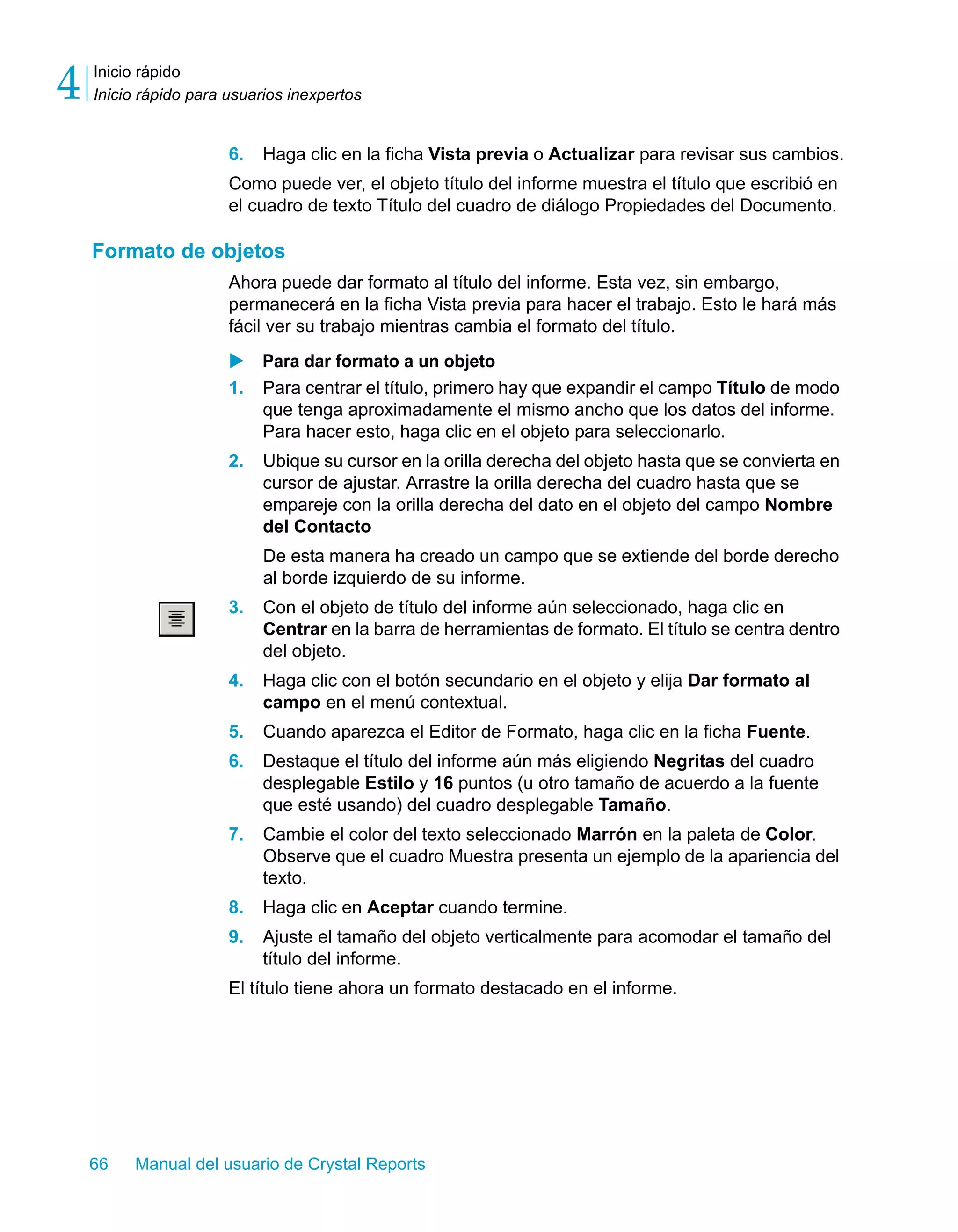 Inicio rápido 
Inicio rápido para usuarios inexpertos 4 
6. Haga clic en la ficha Vista previa o Actualizar para revisar sus cambios. 
Como puede ver, el objeto título del informe muestra el título que escribió en 
el cuadro de texto Título del cuadro de diálogo Propiedades del Documento. 
Formato de objetos 
Ahora puede dar formato al título del informe. Esta vez, sin embargo, 
permanecerá en la ficha Vista previa para hacer el trabajo. Esto le hará más 
fácil ver su trabajo mientras cambia el formato del título. 
X Para dar formato a un objeto 
1. Para centrar el título, primero hay que expandir el campo Título de modo 
que tenga aproximadamente el mismo ancho que los datos del informe. 
Para hacer esto, haga clic en el objeto para seleccionarlo. 
2. Ubique su cursor en la orilla derecha del objeto hasta que se convierta en 
cursor de ajustar. Arrastre la orilla derecha del cuadro hasta que se 
empareje con la orilla derecha del dato en el objeto del campo Nombre 
del Contacto 
De esta manera ha creado un campo que se extiende del borde derecho 
al borde izquierdo de su informe. 
3. Con el objeto de título del informe aún seleccionado, haga clic en 
Centrar en la barra de herramientas de formato. El título se centra dentro 
del objeto. 
4. Haga clic con el botón secundario en el objeto y elija Dar formato al 
campo en el menú contextual. 
5. Cuando aparezca el Editor de Formato, haga clic en la ficha Fuente. 
6. Destaque el título del informe aún más eligiendo Negritas del cuadro 
desplegable Estilo y 16 puntos (u otro tamaño de acuerdo a la fuente 
que esté usando) del cuadro desplegable Tamaño. 
7. Cambie el color del texto seleccionado Marrón en la paleta de Color. 
Observe que el cuadro Muestra presenta un ejemplo de la apariencia del 
texto. 
8. Haga clic en Aceptar cuando termine. 
9. Ajuste el tamaño del objeto verticalmente para acomodar el tamaño del 
título del informe. 
El título tiene ahora un formato destacado en el informe. 
66 Manual del usuario de Crystal Reports 
 