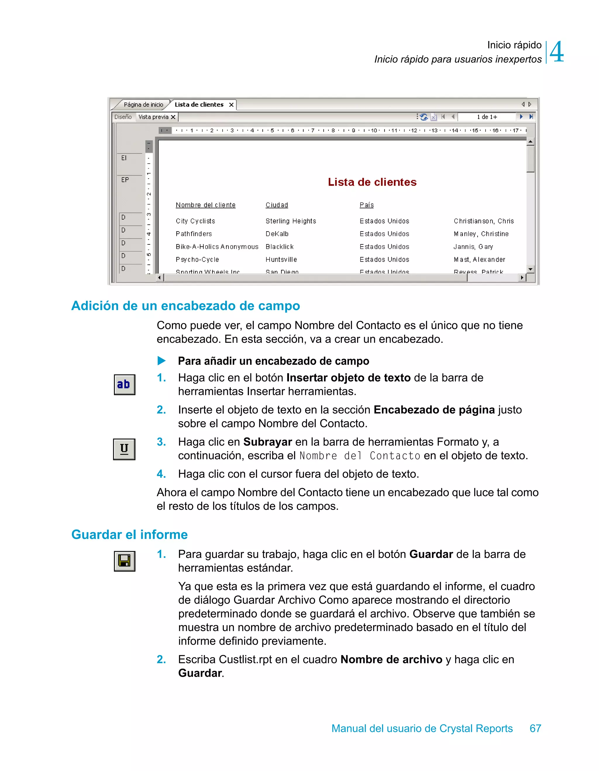 Inicio rápido 
4 
Inicio rápido para usuarios inexpertos Manual del usuario de Crystal Reports 67 
Adición de un encabezado de campo 
Como puede ver, el campo Nombre del Contacto es el único que no tiene 
encabezado. En esta sección, va a crear un encabezado. 
X Para añadir un encabezado de campo 
1. Haga clic en el botón Insertar objeto de texto de la barra de 
herramientas Insertar herramientas. 
2. Inserte el objeto de texto en la sección Encabezado de página justo 
sobre el campo Nombre del Contacto. 
3. Haga clic en Subrayar en la barra de herramientas Formato y, a 
continuación, escriba el Nombre del Contacto en el objeto de texto. 
4. Haga clic con el cursor fuera del objeto de texto. 
Ahora el campo Nombre del Contacto tiene un encabezado que luce tal como 
el resto de los títulos de los campos. 
Guardar el informe 
1. Para guardar su trabajo, haga clic en el botón Guardar de la barra de 
herramientas estándar. 
Ya que esta es la primera vez que está guardando el informe, el cuadro 
de diálogo Guardar Archivo Como aparece mostrando el directorio 
predeterminado donde se guardará el archivo. Observe que también se 
muestra un nombre de archivo predeterminado basado en el título del 
informe definido previamente. 
2. Escriba Custlist.rpt en el cuadro Nombre de archivo y haga clic en 
Guardar. 
 