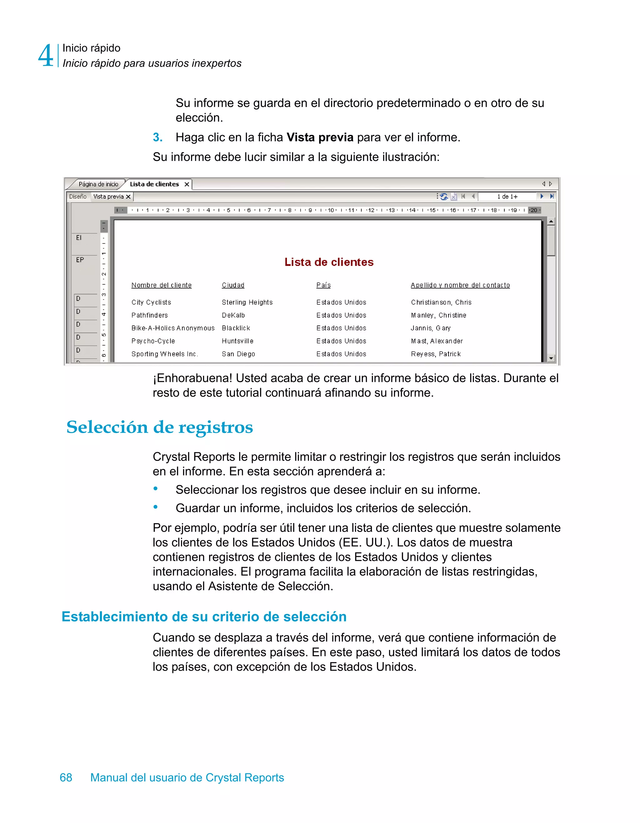Inicio rápido 
Inicio rápido para usuarios inexpertos 4 
Su informe se guarda en el directorio predeterminado o en otro de su 
elección. 
3. Haga clic en la ficha Vista previa para ver el informe. 
Su informe debe lucir similar a la siguiente ilustración: 
¡Enhorabuena! Usted acaba de crear un informe básico de listas. Durante el 
resto de este tutorial continuará afinando su informe. 
Selección de registros 
Crystal Reports le permite limitar o restringir los registros que serán incluidos 
en el informe. En esta sección aprenderá a: 
• Seleccionar los registros que desee incluir en su informe. 
• Guardar un informe, incluidos los criterios de selección. 
Por ejemplo, podría ser útil tener una lista de clientes que muestre solamente 
los clientes de los Estados Unidos (EE. UU.). Los datos de muestra 
contienen registros de clientes de los Estados Unidos y clientes 
internacionales. El programa facilita la elaboración de listas restringidas, 
usando el Asistente de Selección. 
Establecimiento de su criterio de selección 
Cuando se desplaza a través del informe, verá que contiene información de 
clientes de diferentes países. En este paso, usted limitará los datos de todos 
los países, con excepción de los Estados Unidos. 
68 Manual del usuario de Crystal Reports 
 