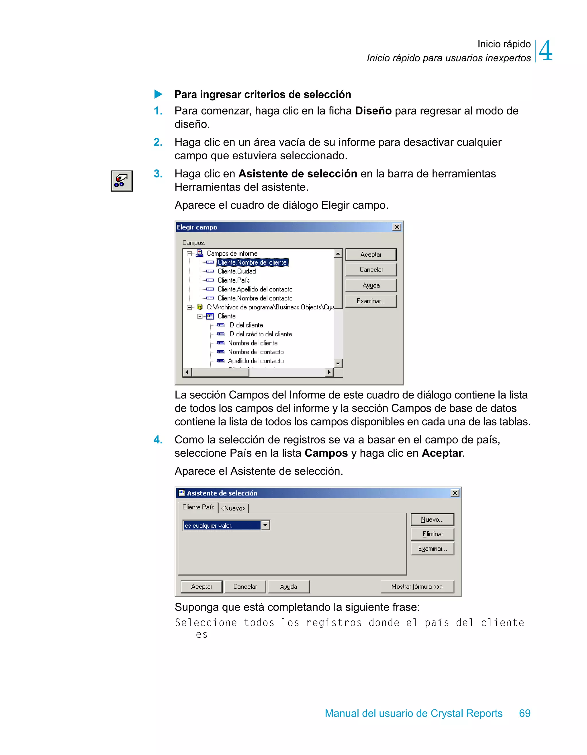 Inicio rápido 
4 
Inicio rápido para usuarios inexpertos X Para ingresar criterios de selección 
1. Para comenzar, haga clic en la ficha Diseño para regresar al modo de 
Manual del usuario de Crystal Reports 69 
diseño. 
2. Haga clic en un área vacía de su informe para desactivar cualquier 
campo que estuviera seleccionado. 
3. Haga clic en Asistente de selección en la barra de herramientas 
Herramientas del asistente. 
Aparece el cuadro de diálogo Elegir campo. 
La sección Campos del Informe de este cuadro de diálogo contiene la lista 
de todos los campos del informe y la sección Campos de base de datos 
contiene la lista de todos los campos disponibles en cada una de las tablas. 
4. Como la selección de registros se va a basar en el campo de país, 
seleccione País en la lista Campos y haga clic en Aceptar. 
Aparece el Asistente de selección. 
Suponga que está completando la siguiente frase: 
Seleccione todos los registros donde el país del cliente 
es 
 