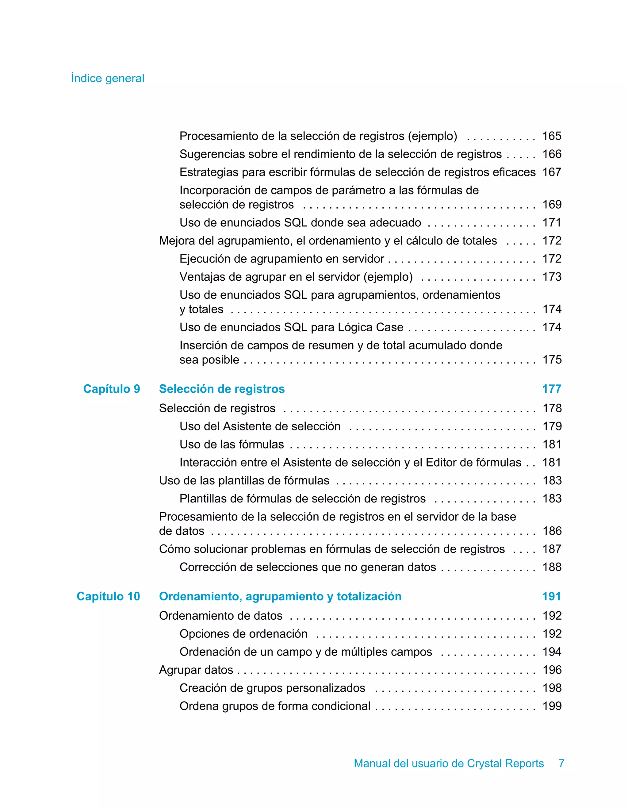 Índice general 
Procesamiento de la selección de registros (ejemplo) . . . . . . . . . . . 165 
Sugerencias sobre el rendimiento de la selección de registros . . . . . 166 
Estrategias para escribir fórmulas de selección de registros eficaces 167 
Incorporación de campos de parámetro a las fórmulas de 
selección de registros . . . . . . . . . . . . . . . . . . . . . . . . . . . . . . . . . . . . 169 
Uso de enunciados SQL donde sea adecuado . . . . . . . . . . . . . . . . . 171 
Mejora del agrupamiento, el ordenamiento y el cálculo de totales . . . . . 172 
Ejecución de agrupamiento en servidor . . . . . . . . . . . . . . . . . . . . . . . 172 
Ventajas de agrupar en el servidor (ejemplo) . . . . . . . . . . . . . . . . . . 173 
Uso de enunciados SQL para agrupamientos, ordenamientos 
y totales . . . . . . . . . . . . . . . . . . . . . . . . . . . . . . . . . . . . . . . . . . . . . . . 174 
Uso de enunciados SQL para Lógica Case . . . . . . . . . . . . . . . . . . . . 174 
Inserción de campos de resumen y de total acumulado donde 
sea posible . . . . . . . . . . . . . . . . . . . . . . . . . . . . . . . . . . . . . . . . . . . . . 175 
Capítulo 9 Selección de registros 177 
Selección de registros . . . . . . . . . . . . . . . . . . . . . . . . . . . . . . . . . . . . . . . 178 
Uso del Asistente de selección . . . . . . . . . . . . . . . . . . . . . . . . . . . . . 179 
Uso de las fórmulas . . . . . . . . . . . . . . . . . . . . . . . . . . . . . . . . . . . . . . 181 
Interacción entre el Asistente de selección y el Editor de fórmulas . . 181 
Uso de las plantillas de fórmulas . . . . . . . . . . . . . . . . . . . . . . . . . . . . . . . 183 
Plantillas de fórmulas de selección de registros . . . . . . . . . . . . . . . . 183 
Procesamiento de la selección de registros en el servidor de la base 
de datos . . . . . . . . . . . . . . . . . . . . . . . . . . . . . . . . . . . . . . . . . . . . . . . . . . 186 
Cómo solucionar problemas en fórmulas de selección de registros . . . . 187 
Corrección de selecciones que no generan datos . . . . . . . . . . . . . . . 188 
Capítulo 10 Ordenamiento, agrupamiento y totalización 191 
Ordenamiento de datos . . . . . . . . . . . . . . . . . . . . . . . . . . . . . . . . . . . . . . 192 
Opciones de ordenación . . . . . . . . . . . . . . . . . . . . . . . . . . . . . . . . . . 192 
Ordenación de un campo y de múltiples campos . . . . . . . . . . . . . . . 194 
Agrupar datos . . . . . . . . . . . . . . . . . . . . . . . . . . . . . . . . . . . . . . . . . . . . . . 196 
Creación de grupos personalizados . . . . . . . . . . . . . . . . . . . . . . . . . 198 
Ordena grupos de forma condicional . . . . . . . . . . . . . . . . . . . . . . . . . 199 
Manual del usuario de Crystal Reports 7 
 