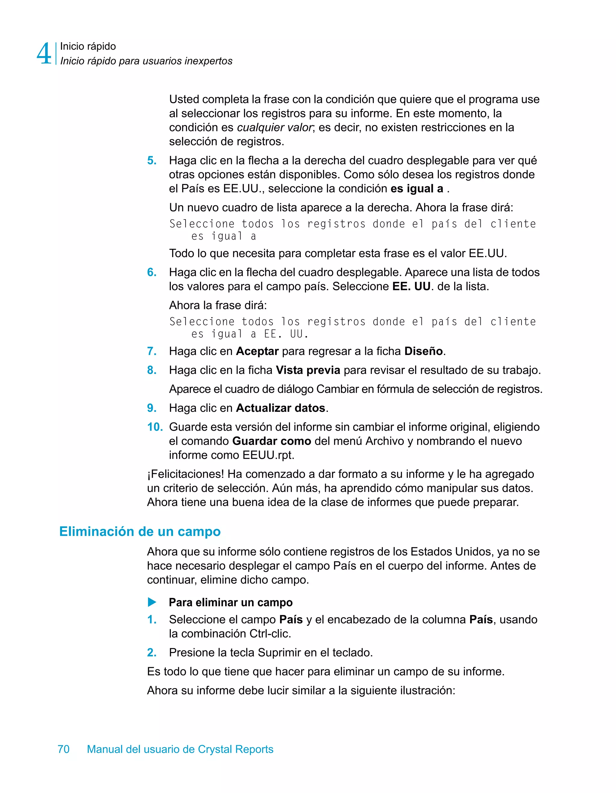 Inicio rápido 
Inicio rápido para usuarios inexpertos 4 
Usted completa la frase con la condición que quiere que el programa use 
al seleccionar los registros para su informe. En este momento, la 
condición es cualquier valor; es decir, no existen restricciones en la 
selección de registros. 
5. Haga clic en la flecha a la derecha del cuadro desplegable para ver qué 
otras opciones están disponibles. Como sólo desea los registros donde 
el País es EE.UU., seleccione la condición es igual a . 
Un nuevo cuadro de lista aparece a la derecha. Ahora la frase dirá: 
Seleccione todos los registros donde el país del cliente 
es igual a 
Todo lo que necesita para completar esta frase es el valor EE.UU. 
6. Haga clic en la flecha del cuadro desplegable. Aparece una lista de todos 
los valores para el campo país. Seleccione EE. UU. de la lista. 
Ahora la frase dirá: 
Seleccione todos los registros donde el país del cliente 
es igual a EE. UU. 
7. Haga clic en Aceptar para regresar a la ficha Diseño. 
8. Haga clic en la ficha Vista previa para revisar el resultado de su trabajo. 
Aparece el cuadro de diálogo Cambiar en fórmula de selección de registros. 
9. Haga clic en Actualizar datos. 
10. Guarde esta versión del informe sin cambiar el informe original, eligiendo 
el comando Guardar como del menú Archivo y nombrando el nuevo 
informe como EEUU.rpt. 
¡Felicitaciones! Ha comenzado a dar formato a su informe y le ha agregado 
un criterio de selección. Aún más, ha aprendido cómo manipular sus datos. 
Ahora tiene una buena idea de la clase de informes que puede preparar. 
Eliminación de un campo 
Ahora que su informe sólo contiene registros de los Estados Unidos, ya no se 
hace necesario desplegar el campo País en el cuerpo del informe. Antes de 
continuar, elimine dicho campo. 
X Para eliminar un campo 
1. Seleccione el campo País y el encabezado de la columna País, usando 
la combinación Ctrl-clic. 
2. Presione la tecla Suprimir en el teclado. 
Es todo lo que tiene que hacer para eliminar un campo de su informe. 
Ahora su informe debe lucir similar a la siguiente ilustración: 
70 Manual del usuario de Crystal Reports 
 