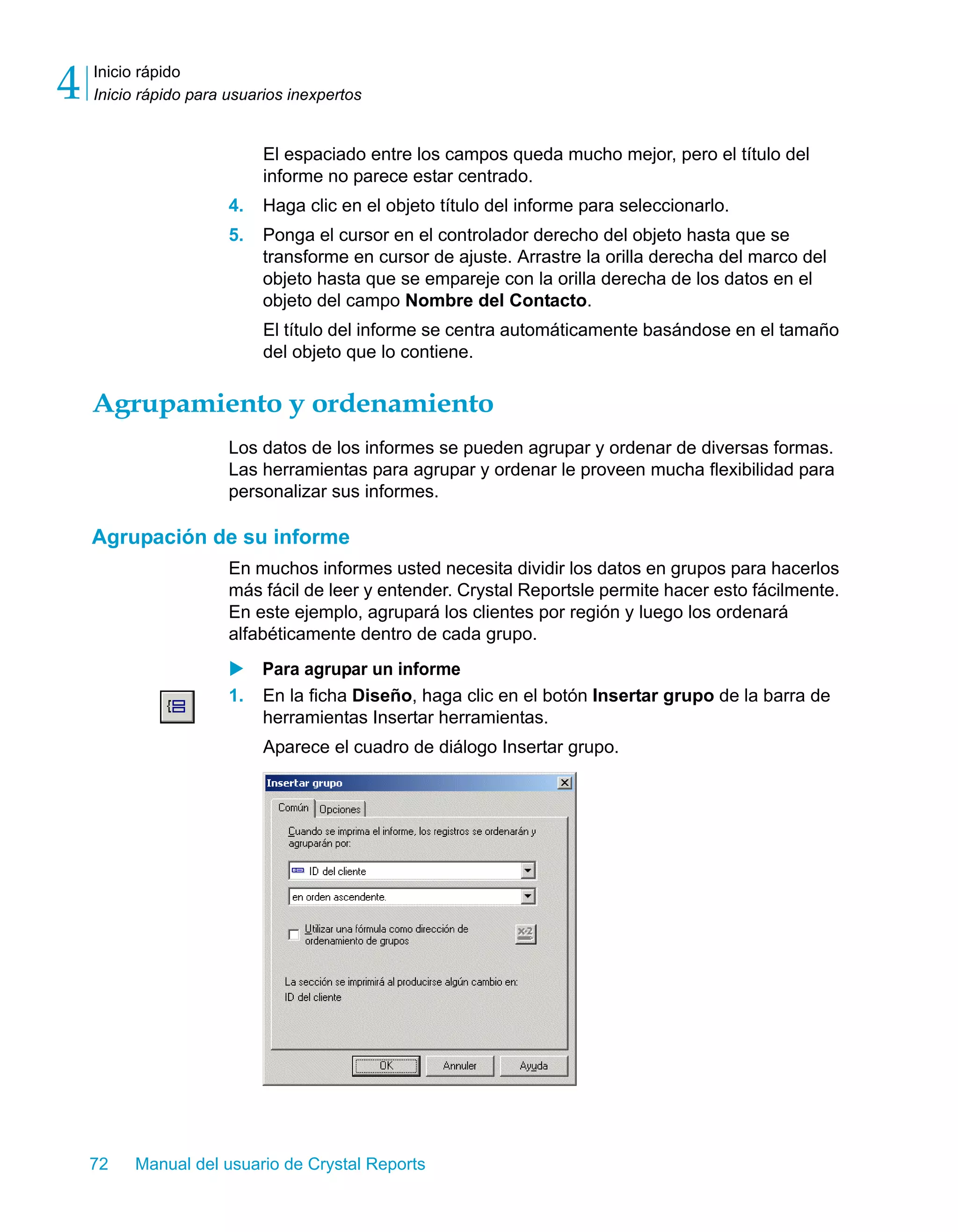 Inicio rápido 
Inicio rápido para usuarios inexpertos 4 
El espaciado entre los campos queda mucho mejor, pero el título del 
informe no parece estar centrado. 
4. Haga clic en el objeto título del informe para seleccionarlo. 
5. Ponga el cursor en el controlador derecho del objeto hasta que se 
transforme en cursor de ajuste. Arrastre la orilla derecha del marco del 
objeto hasta que se empareje con la orilla derecha de los datos en el 
objeto del campo Nombre del Contacto. 
El título del informe se centra automáticamente basándose en el tamaño 
del objeto que lo contiene. 
Agrupamiento y ordenamiento 
Los datos de los informes se pueden agrupar y ordenar de diversas formas. 
Las herramientas para agrupar y ordenar le proveen mucha flexibilidad para 
personalizar sus informes. 
Agrupación de su informe 
En muchos informes usted necesita dividir los datos en grupos para hacerlos 
más fácil de leer y entender. Crystal Reportsle permite hacer esto fácilmente. 
En este ejemplo, agrupará los clientes por región y luego los ordenará 
alfabéticamente dentro de cada grupo. 
X Para agrupar un informe 
1. En la ficha Diseño, haga clic en el botón Insertar grupo de la barra de 
herramientas Insertar herramientas. 
Aparece el cuadro de diálogo Insertar grupo. 
72 Manual del usuario de Crystal Reports 
 