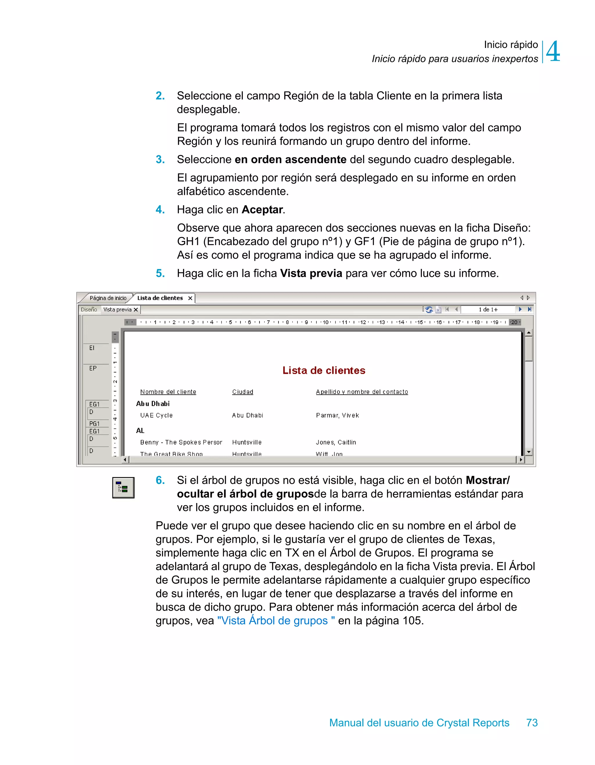 Inicio rápido 
4 
Inicio rápido para usuarios inexpertos 2. Seleccione el campo Región de la tabla Cliente en la primera lista 
desplegable. 
El programa tomará todos los registros con el mismo valor del campo 
Región y los reunirá formando un grupo dentro del informe. 
3. Seleccione en orden ascendente del segundo cuadro desplegable. 
El agrupamiento por región será desplegado en su informe en orden 
alfabético ascendente. 
Manual del usuario de Crystal Reports 73 
4. Haga clic en Aceptar. 
Observe que ahora aparecen dos secciones nuevas en la ficha Diseño: 
GH1 (Encabezado del grupo nº1) y GF1 (Pie de página de grupo nº1). 
Así es como el programa indica que se ha agrupado el informe. 
5. Haga clic en la ficha Vista previa para ver cómo luce su informe. 
6. Si el árbol de grupos no está visible, haga clic en el botón Mostrar/ 
ocultar el árbol de gruposde la barra de herramientas estándar para 
ver los grupos incluidos en el informe. 
Puede ver el grupo que desee haciendo clic en su nombre en el árbol de 
grupos. Por ejemplo, si le gustaría ver el grupo de clientes de Texas, 
simplemente haga clic en TX en el Árbol de Grupos. El programa se 
adelantará al grupo de Texas, desplegándolo en la ficha Vista previa. El Árbol 
de Grupos le permite adelantarse rápidamente a cualquier grupo específico 
de su interés, en lugar de tener que desplazarse a través del informe en 
busca de dicho grupo. Para obtener más información acerca del árbol de 
grupos, vea "Vista Árbol de grupos " en la página 105. 
 
