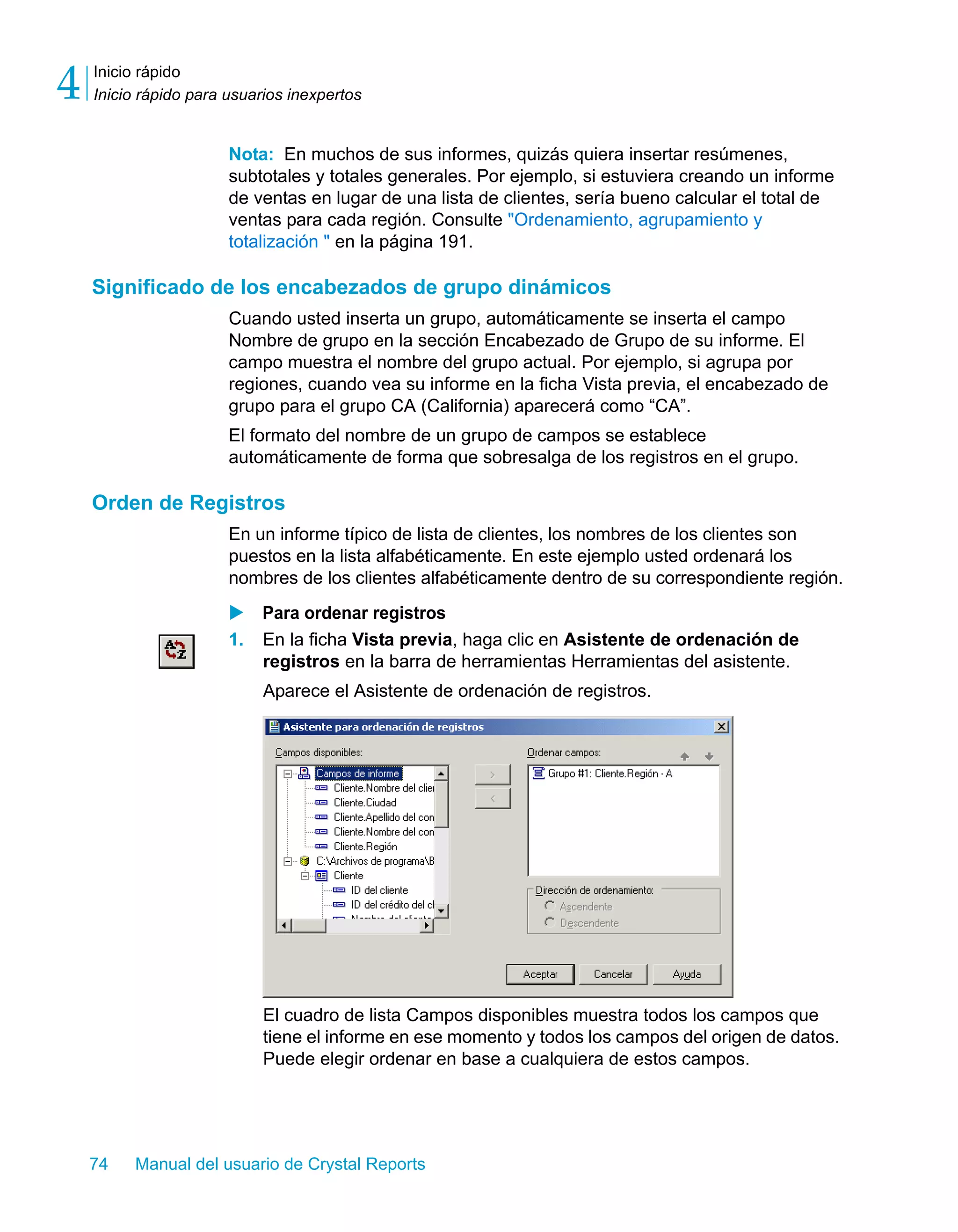 Inicio rápido 
Inicio rápido para usuarios inexpertos 4 
Nota: En muchos de sus informes, quizás quiera insertar resúmenes, 
subtotales y totales generales. Por ejemplo, si estuviera creando un informe 
de ventas en lugar de una lista de clientes, sería bueno calcular el total de 
ventas para cada región. Consulte "Ordenamiento, agrupamiento y 
totalización " en la página 191. 
Significado de los encabezados de grupo dinámicos 
Cuando usted inserta un grupo, automáticamente se inserta el campo 
Nombre de grupo en la sección Encabezado de Grupo de su informe. El 
campo muestra el nombre del grupo actual. Por ejemplo, si agrupa por 
regiones, cuando vea su informe en la ficha Vista previa, el encabezado de 
grupo para el grupo CA (California) aparecerá como “CA”. 
El formato del nombre de un grupo de campos se establece 
automáticamente de forma que sobresalga de los registros en el grupo. 
Orden de Registros 
En un informe típico de lista de clientes, los nombres de los clientes son 
puestos en la lista alfabéticamente. En este ejemplo usted ordenará los 
nombres de los clientes alfabéticamente dentro de su correspondiente región. 
X Para ordenar registros 
1. En la ficha Vista previa, haga clic en Asistente de ordenación de 
registros en la barra de herramientas Herramientas del asistente. 
Aparece el Asistente de ordenación de registros. 
El cuadro de lista Campos disponibles muestra todos los campos que 
tiene el informe en ese momento y todos los campos del origen de datos. 
Puede elegir ordenar en base a cualquiera de estos campos. 
74 Manual del usuario de Crystal Reports 
 