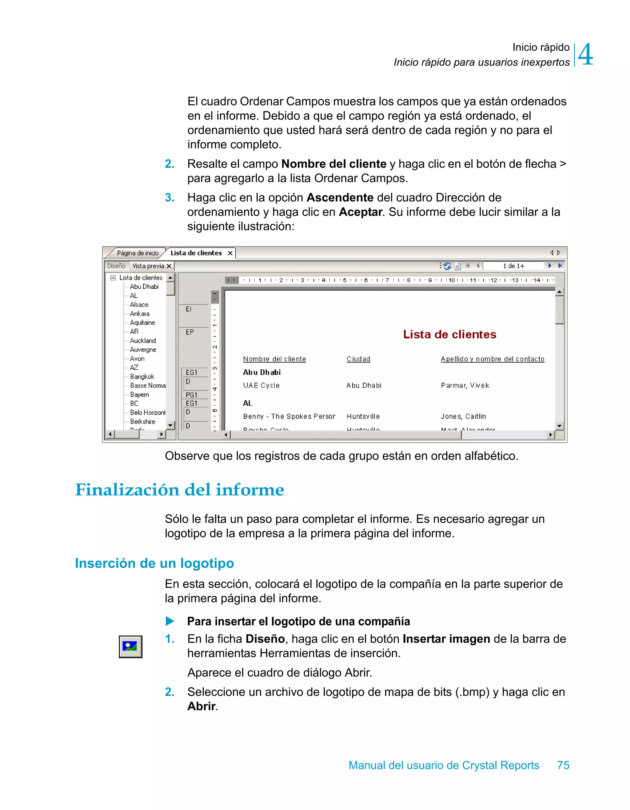 Inicio rápido 
4 
Inicio rápido para usuarios inexpertos El cuadro Ordenar Campos muestra los campos que ya están ordenados 
en el informe. Debido a que el campo región ya está ordenado, el 
ordenamiento que usted hará será dentro de cada región y no para el 
informe completo. 
2. Resalte el campo Nombre del cliente y haga clic en el botón de flecha > 
para agregarlo a la lista Ordenar Campos. 
3. Haga clic en la opción Ascendente del cuadro Dirección de 
ordenamiento y haga clic en Aceptar. Su informe debe lucir similar a la 
siguiente ilustración: 
Observe que los registros de cada grupo están en orden alfabético. 
Manual del usuario de Crystal Reports 75 
Finalización del informe 
Sólo le falta un paso para completar el informe. Es necesario agregar un 
logotipo de la empresa a la primera página del informe. 
Inserción de un logotipo 
En esta sección, colocará el logotipo de la compañía en la parte superior de 
la primera página del informe. 
X Para insertar el logotipo de una compañía 
1. En la ficha Diseño, haga clic en el botón Insertar imagen de la barra de 
herramientas Herramientas de inserción. 
Aparece el cuadro de diálogo Abrir. 
2. Seleccione un archivo de logotipo de mapa de bits (.bmp) y haga clic en 
Abrir. 
 