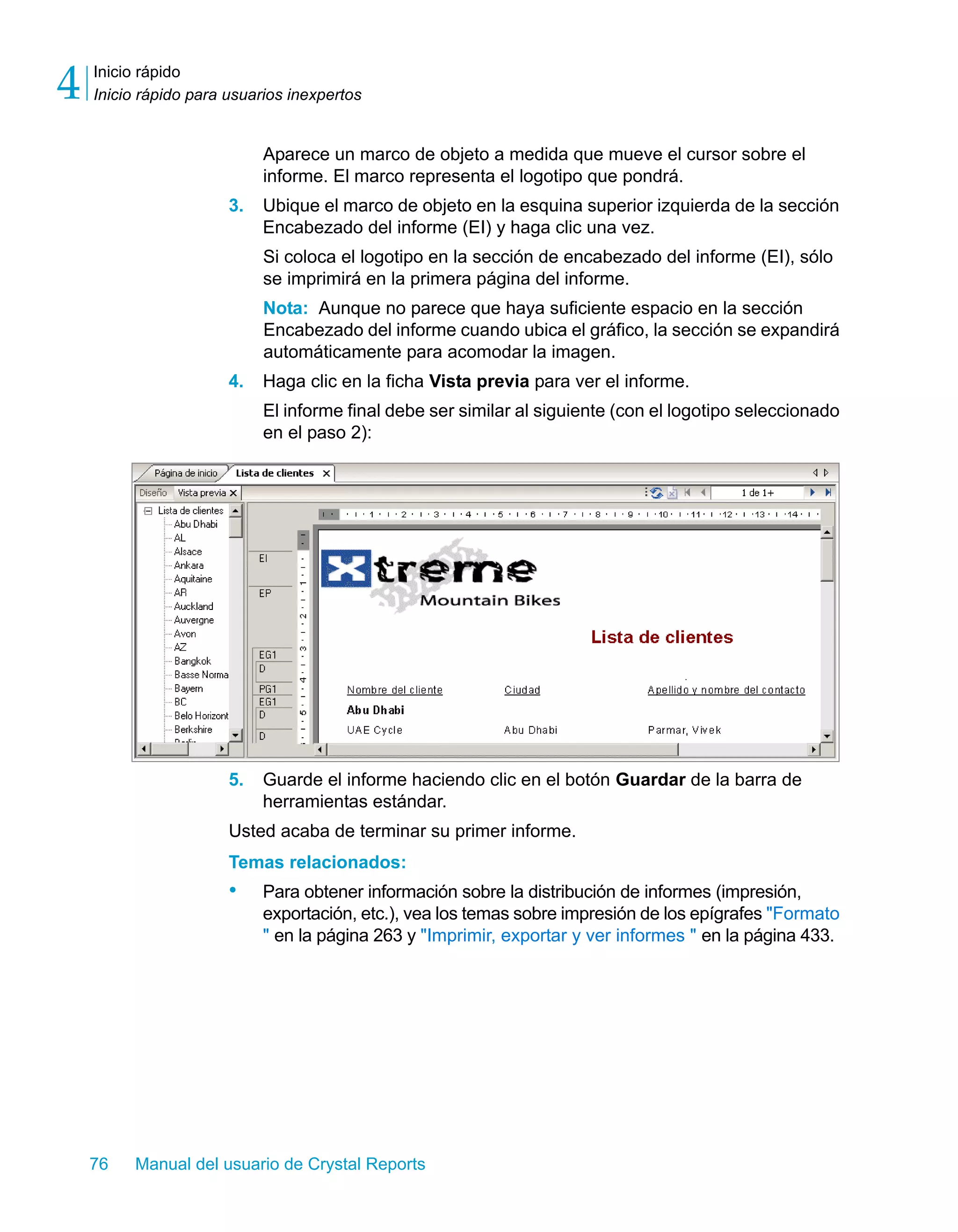 Inicio rápido 
Inicio rápido para usuarios inexpertos 4 
Aparece un marco de objeto a medida que mueve el cursor sobre el 
informe. El marco representa el logotipo que pondrá. 
3. Ubique el marco de objeto en la esquina superior izquierda de la sección 
Encabezado del informe (EI) y haga clic una vez. 
Si coloca el logotipo en la sección de encabezado del informe (EI), sólo 
se imprimirá en la primera página del informe. 
Nota: Aunque no parece que haya suficiente espacio en la sección 
Encabezado del informe cuando ubica el gráfico, la sección se expandirá 
automáticamente para acomodar la imagen. 
4. Haga clic en la ficha Vista previa para ver el informe. 
El informe final debe ser similar al siguiente (con el logotipo seleccionado 
en el paso 2): 
5. Guarde el informe haciendo clic en el botón Guardar de la barra de 
herramientas estándar. 
Usted acaba de terminar su primer informe. 
Temas relacionados: 
• Para obtener información sobre la distribución de informes (impresión, 
exportación, etc.), vea los temas sobre impresión de los epígrafes "Formato 
" en la página 263 y "Imprimir, exportar y ver informes " en la página 433. 
76 Manual del usuario de Crystal Reports 
 