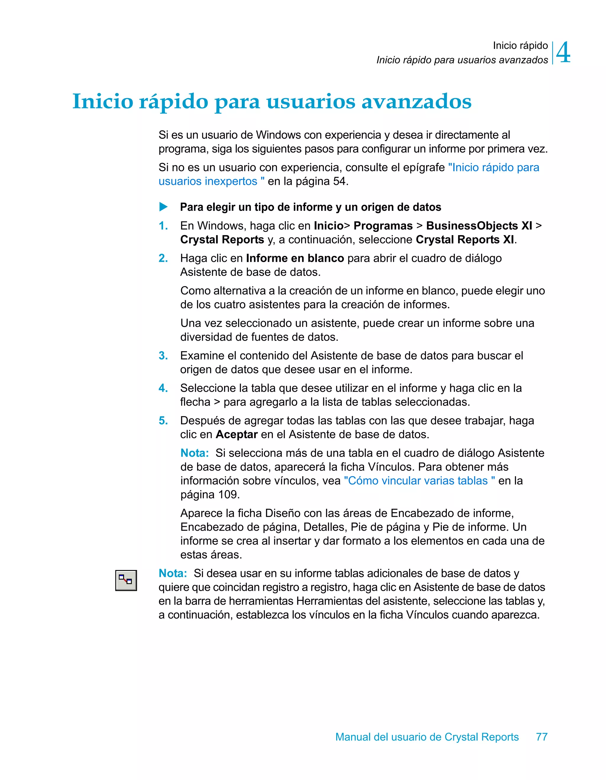 Inicio rápido 
4 
Inicio rápido para usuarios avanzados Inicio rápido para usuarios avanzados 
Si es un usuario de Windows con experiencia y desea ir directamente al 
programa, siga los siguientes pasos para configurar un informe por primera vez. 
Si no es un usuario con experiencia, consulte el epígrafe "Inicio rápido para 
usuarios inexpertos " en la página 54. 
X Para elegir un tipo de informe y un origen de datos 
1. En Windows, haga clic en Inicio> Programas > BusinessObjects XI > 
Crystal Reports y, a continuación, seleccione Crystal Reports XI. 
2. Haga clic en Informe en blanco para abrir el cuadro de diálogo 
Asistente de base de datos. 
Como alternativa a la creación de un informe en blanco, puede elegir uno 
de los cuatro asistentes para la creación de informes. 
Una vez seleccionado un asistente, puede crear un informe sobre una 
diversidad de fuentes de datos. 
3. Examine el contenido del Asistente de base de datos para buscar el 
origen de datos que desee usar en el informe. 
4. Seleccione la tabla que desee utilizar en el informe y haga clic en la 
flecha > para agregarlo a la lista de tablas seleccionadas. 
5. Después de agregar todas las tablas con las que desee trabajar, haga 
clic en Aceptar en el Asistente de base de datos. 
Nota: Si selecciona más de una tabla en el cuadro de diálogo Asistente 
de base de datos, aparecerá la ficha Vínculos. Para obtener más 
información sobre vínculos, vea "Cómo vincular varias tablas " en la 
página 109. 
Aparece la ficha Diseño con las áreas de Encabezado de informe, 
Encabezado de página, Detalles, Pie de página y Pie de informe. Un 
informe se crea al insertar y dar formato a los elementos en cada una de 
estas áreas. 
Nota: Si desea usar en su informe tablas adicionales de base de datos y 
quiere que coincidan registro a registro, haga clic en Asistente de base de datos 
en la barra de herramientas Herramientas del asistente, seleccione las tablas y, 
a continuación, establezca los vínculos en la ficha Vínculos cuando aparezca. 
Manual del usuario de Crystal Reports 77 
 