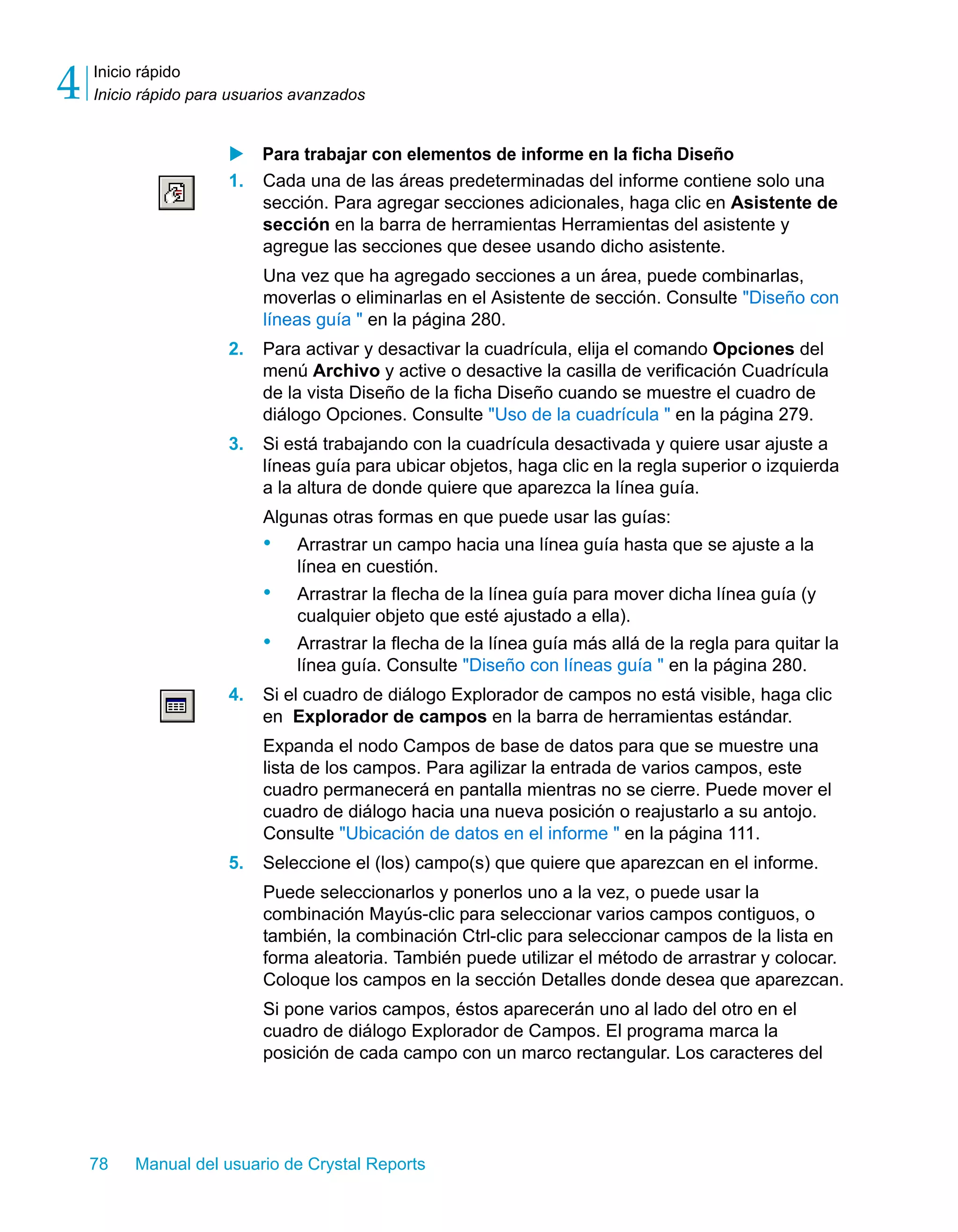 Inicio rápido 
Inicio rápido para usuarios avanzados 4 
X Para trabajar con elementos de informe en la ficha Diseño 
1. Cada una de las áreas predeterminadas del informe contiene solo una 
sección. Para agregar secciones adicionales, haga clic en Asistente de 
sección en la barra de herramientas Herramientas del asistente y 
agregue las secciones que desee usando dicho asistente. 
Una vez que ha agregado secciones a un área, puede combinarlas, 
moverlas o eliminarlas en el Asistente de sección. Consulte "Diseño con 
líneas guía " en la página 280. 
2. Para activar y desactivar la cuadrícula, elija el comando Opciones del 
menú Archivo y active o desactive la casilla de verificación Cuadrícula 
de la vista Diseño de la ficha Diseño cuando se muestre el cuadro de 
diálogo Opciones. Consulte "Uso de la cuadrícula " en la página 279. 
3. Si está trabajando con la cuadrícula desactivada y quiere usar ajuste a 
líneas guía para ubicar objetos, haga clic en la regla superior o izquierda 
a la altura de donde quiere que aparezca la línea guía. 
Algunas otras formas en que puede usar las guías: 
• Arrastrar un campo hacia una línea guía hasta que se ajuste a la 
línea en cuestión. 
• Arrastrar la flecha de la línea guía para mover dicha línea guía (y 
cualquier objeto que esté ajustado a ella). 
• Arrastrar la flecha de la línea guía más allá de la regla para quitar la 
línea guía. Consulte "Diseño con líneas guía " en la página 280. 
4. Si el cuadro de diálogo Explorador de campos no está visible, haga clic 
en Explorador de campos en la barra de herramientas estándar. 
Expanda el nodo Campos de base de datos para que se muestre una 
lista de los campos. Para agilizar la entrada de varios campos, este 
cuadro permanecerá en pantalla mientras no se cierre. Puede mover el 
cuadro de diálogo hacia una nueva posición o reajustarlo a su antojo. 
Consulte "Ubicación de datos en el informe " en la página 111. 
5. Seleccione el (los) campo(s) que quiere que aparezcan en el informe. 
Puede seleccionarlos y ponerlos uno a la vez, o puede usar la 
combinación Mayús-clic para seleccionar varios campos contiguos, o 
también, la combinación Ctrl-clic para seleccionar campos de la lista en 
forma aleatoria. También puede utilizar el método de arrastrar y colocar. 
Coloque los campos en la sección Detalles donde desea que aparezcan. 
Si pone varios campos, éstos aparecerán uno al lado del otro en el 
cuadro de diálogo Explorador de Campos. El programa marca la 
posición de cada campo con un marco rectangular. Los caracteres del 
78 Manual del usuario de Crystal Reports 
 