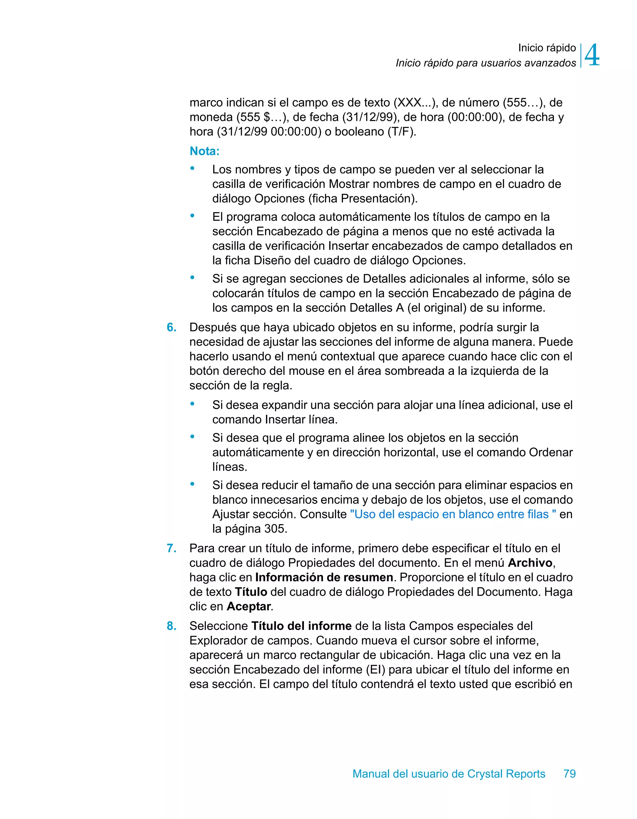 Inicio rápido 
4 
Inicio rápido para usuarios avanzados marco indican si el campo es de texto (XXX...), de número (555…), de 
moneda (555 $…), de fecha (31/12/99), de hora (00:00:00), de fecha y 
hora (31/12/99 00:00:00) o booleano (T/F). 
Nota: 
• Los nombres y tipos de campo se pueden ver al seleccionar la 
casilla de verificación Mostrar nombres de campo en el cuadro de 
diálogo Opciones (ficha Presentación). 
• El programa coloca automáticamente los títulos de campo en la 
sección Encabezado de página a menos que no esté activada la 
casilla de verificación Insertar encabezados de campo detallados en 
la ficha Diseño del cuadro de diálogo Opciones. 
• Si se agregan secciones de Detalles adicionales al informe, sólo se 
colocarán títulos de campo en la sección Encabezado de página de 
los campos en la sección Detalles A (el original) de su informe. 
6. Después que haya ubicado objetos en su informe, podría surgir la 
necesidad de ajustar las secciones del informe de alguna manera. Puede 
hacerlo usando el menú contextual que aparece cuando hace clic con el 
botón derecho del mouse en el área sombreada a la izquierda de la 
sección de la regla. 
• Si desea expandir una sección para alojar una línea adicional, use el 
Manual del usuario de Crystal Reports 79 
comando Insertar línea. 
• Si desea que el programa alinee los objetos en la sección 
automáticamente y en dirección horizontal, use el comando Ordenar 
líneas. 
• Si desea reducir el tamaño de una sección para eliminar espacios en 
blanco innecesarios encima y debajo de los objetos, use el comando 
Ajustar sección. Consulte "Uso del espacio en blanco entre filas " en 
la página 305. 
7. Para crear un título de informe, primero debe especificar el título en el 
cuadro de diálogo Propiedades del documento. En el menú Archivo, 
haga clic en Información de resumen. Proporcione el título en el cuadro 
de texto Título del cuadro de diálogo Propiedades del Documento. Haga 
clic en Aceptar. 
8. Seleccione Título del informe de la lista Campos especiales del 
Explorador de campos. Cuando mueva el cursor sobre el informe, 
aparecerá un marco rectangular de ubicación. Haga clic una vez en la 
sección Encabezado del informe (EI) para ubicar el título del informe en 
esa sección. El campo del título contendrá el texto usted que escribió en 
 