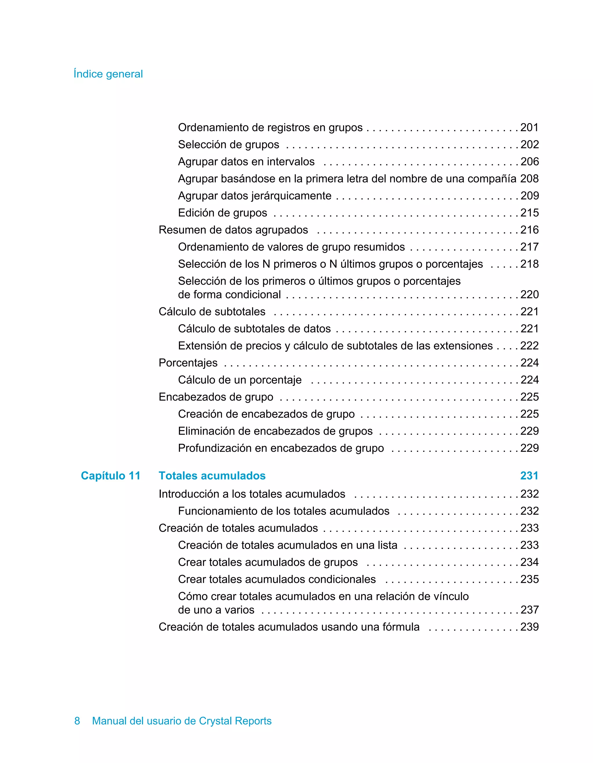 Índice general 
Ordenamiento de registros en grupos . . . . . . . . . . . . . . . . . . . . . . . . . 201 
Selección de grupos . . . . . . . . . . . . . . . . . . . . . . . . . . . . . . . . . . . . . . 202 
Agrupar datos en intervalos . . . . . . . . . . . . . . . . . . . . . . . . . . . . . . . . 206 
Agrupar basándose en la primera letra del nombre de una compañía 208 
Agrupar datos jerárquicamente . . . . . . . . . . . . . . . . . . . . . . . . . . . . . . 209 
Edición de grupos . . . . . . . . . . . . . . . . . . . . . . . . . . . . . . . . . . . . . . . . 215 
Resumen de datos agrupados . . . . . . . . . . . . . . . . . . . . . . . . . . . . . . . . . 216 
Ordenamiento de valores de grupo resumidos . . . . . . . . . . . . . . . . . . 217 
Selección de los N primeros o N últimos grupos o porcentajes . . . . . 218 
Selección de los primeros o últimos grupos o porcentajes 
de forma condicional . . . . . . . . . . . . . . . . . . . . . . . . . . . . . . . . . . . . . . 220 
Cálculo de subtotales . . . . . . . . . . . . . . . . . . . . . . . . . . . . . . . . . . . . . . . . 221 
Cálculo de subtotales de datos . . . . . . . . . . . . . . . . . . . . . . . . . . . . . . 221 
Extensión de precios y cálculo de subtotales de las extensiones . . . . 222 
Porcentajes . . . . . . . . . . . . . . . . . . . . . . . . . . . . . . . . . . . . . . . . . . . . . . . . 224 
Cálculo de un porcentaje . . . . . . . . . . . . . . . . . . . . . . . . . . . . . . . . . . 224 
Encabezados de grupo . . . . . . . . . . . . . . . . . . . . . . . . . . . . . . . . . . . . . . . 225 
Creación de encabezados de grupo . . . . . . . . . . . . . . . . . . . . . . . . . . 225 
Eliminación de encabezados de grupos . . . . . . . . . . . . . . . . . . . . . . . 229 
Profundización en encabezados de grupo . . . . . . . . . . . . . . . . . . . . . 229 
Capítulo 11 Totales acumulados 231 
Introducción a los totales acumulados . . . . . . . . . . . . . . . . . . . . . . . . . . . 232 
Funcionamiento de los totales acumulados . . . . . . . . . . . . . . . . . . . . 232 
Creación de totales acumulados . . . . . . . . . . . . . . . . . . . . . . . . . . . . . . . . 233 
Creación de totales acumulados en una lista . . . . . . . . . . . . . . . . . . . 233 
Crear totales acumulados de grupos . . . . . . . . . . . . . . . . . . . . . . . . . 234 
Crear totales acumulados condicionales . . . . . . . . . . . . . . . . . . . . . . 235 
Cómo crear totales acumulados en una relación de vínculo 
de uno a varios . . . . . . . . . . . . . . . . . . . . . . . . . . . . . . . . . . . . . . . . . . 237 
Creación de totales acumulados usando una fórmula . . . . . . . . . . . . . . . 239 
8 Manual del usuario de Crystal Reports 
 