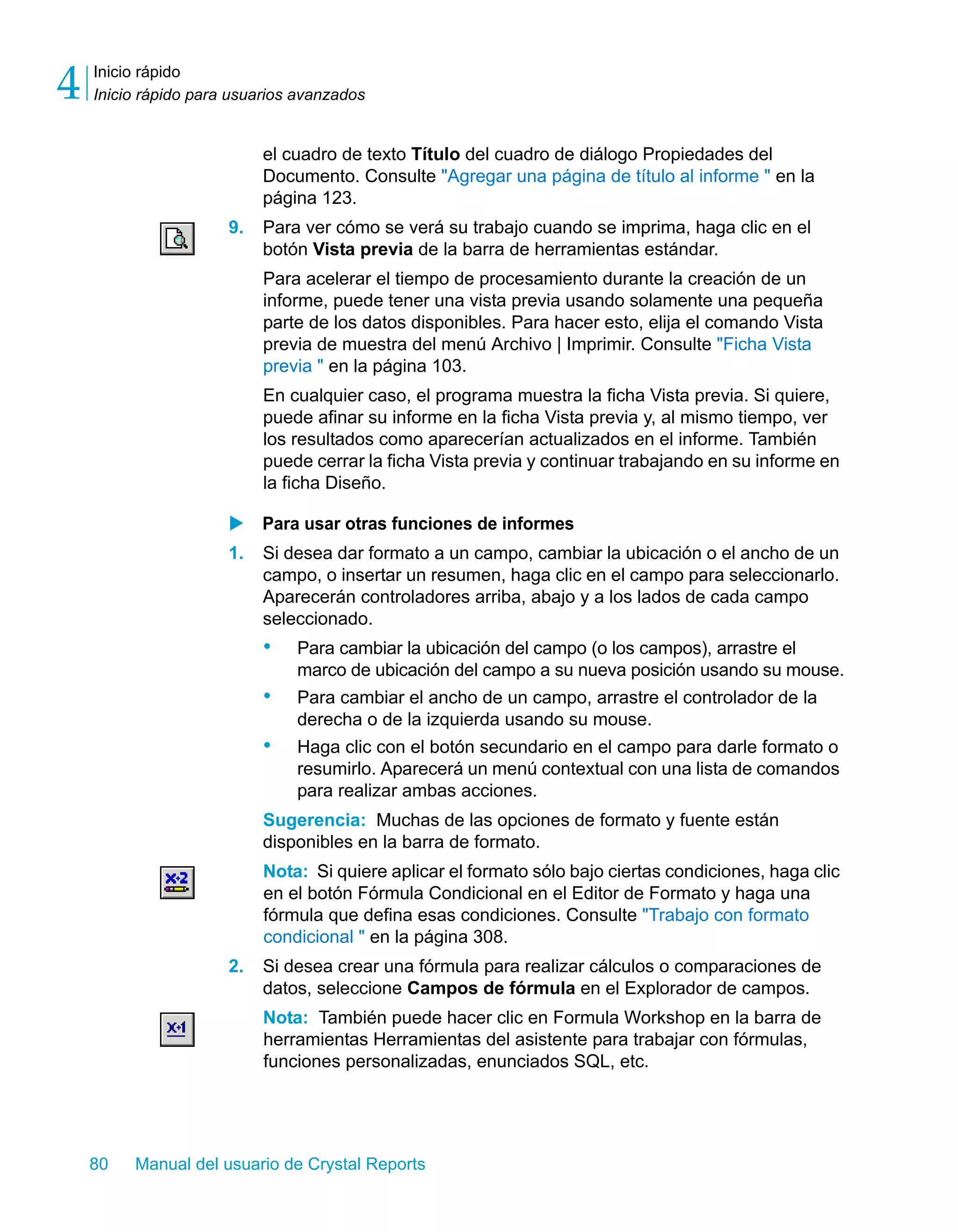 Inicio rápido 
Inicio rápido para usuarios avanzados 4 
el cuadro de texto Título del cuadro de diálogo Propiedades del 
Documento. Consulte "Agregar una página de título al informe " en la 
página 123. 
9. Para ver cómo se verá su trabajo cuando se imprima, haga clic en el 
botón Vista previa de la barra de herramientas estándar. 
Para acelerar el tiempo de procesamiento durante la creación de un 
informe, puede tener una vista previa usando solamente una pequeña 
parte de los datos disponibles. Para hacer esto, elija el comando Vista 
previa de muestra del menú Archivo | Imprimir. Consulte "Ficha Vista 
previa " en la página 103. 
En cualquier caso, el programa muestra la ficha Vista previa. Si quiere, 
puede afinar su informe en la ficha Vista previa y, al mismo tiempo, ver 
los resultados como aparecerían actualizados en el informe. También 
puede cerrar la ficha Vista previa y continuar trabajando en su informe en 
la ficha Diseño. 
X Para usar otras funciones de informes 
1. Si desea dar formato a un campo, cambiar la ubicación o el ancho de un 
campo, o insertar un resumen, haga clic en el campo para seleccionarlo. 
Aparecerán controladores arriba, abajo y a los lados de cada campo 
seleccionado. 
• Para cambiar la ubicación del campo (o los campos), arrastre el 
marco de ubicación del campo a su nueva posición usando su mouse. 
• Para cambiar el ancho de un campo, arrastre el controlador de la 
derecha o de la izquierda usando su mouse. 
• Haga clic con el botón secundario en el campo para darle formato o 
resumirlo. Aparecerá un menú contextual con una lista de comandos 
para realizar ambas acciones. 
Sugerencia: Muchas de las opciones de formato y fuente están 
disponibles en la barra de formato. 
Nota: Si quiere aplicar el formato sólo bajo ciertas condiciones, haga clic 
en el botón Fórmula Condicional en el Editor de Formato y haga una 
fórmula que defina esas condiciones. Consulte "Trabajo con formato 
condicional " en la página 308. 
2. Si desea crear una fórmula para realizar cálculos o comparaciones de 
datos, seleccione Campos de fórmula en el Explorador de campos. 
Nota: También puede hacer clic en Formula Workshop en la barra de 
herramientas Herramientas del asistente para trabajar con fórmulas, 
funciones personalizadas, enunciados SQL, etc. 
80 Manual del usuario de Crystal Reports 
 
