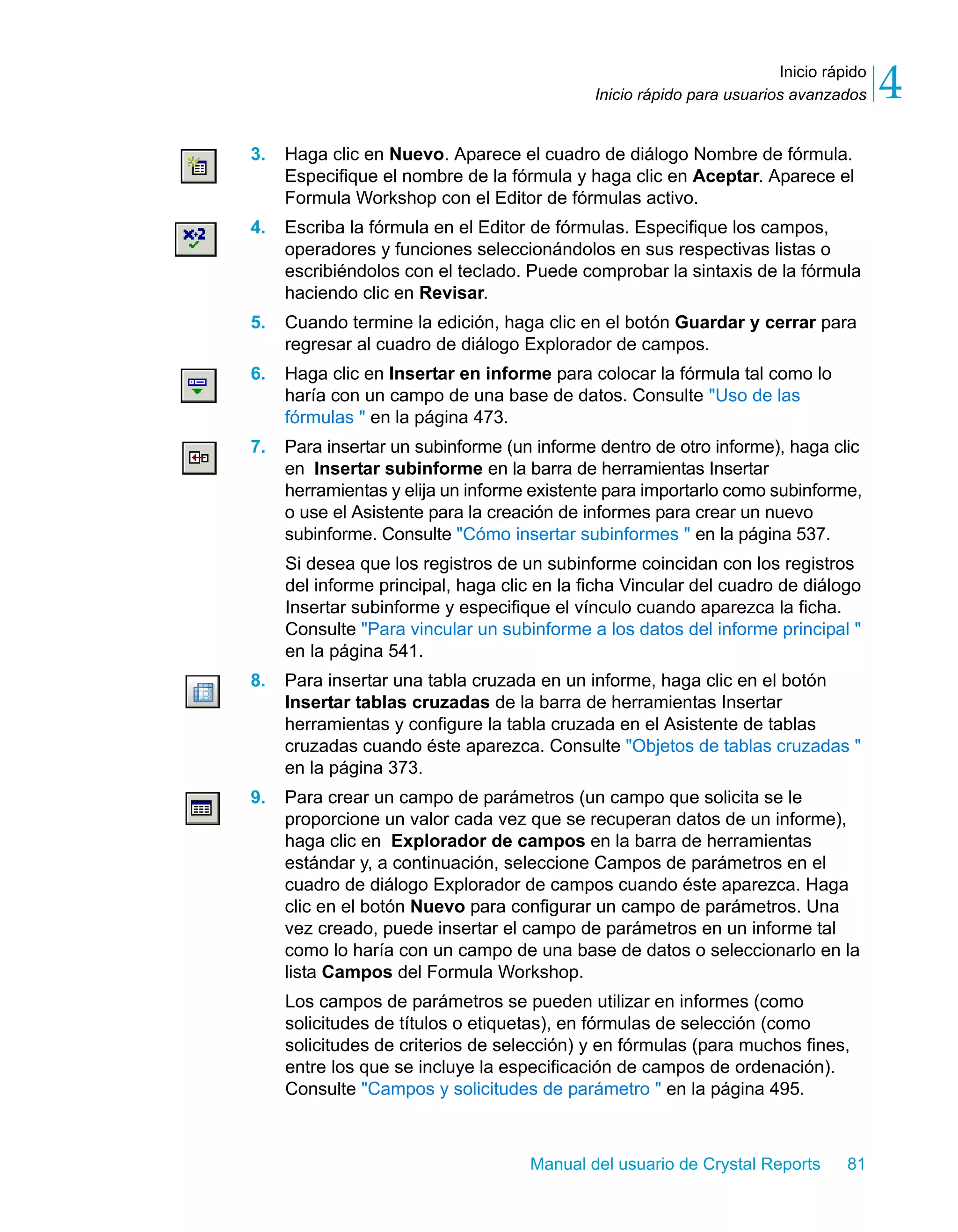 Inicio rápido 
4 
Inicio rápido para usuarios avanzados 3. Haga clic en Nuevo. Aparece el cuadro de diálogo Nombre de fórmula. 
Especifique el nombre de la fórmula y haga clic en Aceptar. Aparece el 
Formula Workshop con el Editor de fórmulas activo. 
4. Escriba la fórmula en el Editor de fórmulas. Especifique los campos, 
operadores y funciones seleccionándolos en sus respectivas listas o 
escribiéndolos con el teclado. Puede comprobar la sintaxis de la fórmula 
haciendo clic en Revisar. 
5. Cuando termine la edición, haga clic en el botón Guardar y cerrar para 
regresar al cuadro de diálogo Explorador de campos. 
6. Haga clic en Insertar en informe para colocar la fórmula tal como lo 
haría con un campo de una base de datos. Consulte "Uso de las 
fórmulas " en la página 473. 
7. Para insertar un subinforme (un informe dentro de otro informe), haga clic 
en Insertar subinforme en la barra de herramientas Insertar 
herramientas y elija un informe existente para importarlo como subinforme, 
o use el Asistente para la creación de informes para crear un nuevo 
subinforme. Consulte "Cómo insertar subinformes " en la página 537. 
Si desea que los registros de un subinforme coincidan con los registros 
del informe principal, haga clic en la ficha Vincular del cuadro de diálogo 
Insertar subinforme y especifique el vínculo cuando aparezca la ficha. 
Consulte "Para vincular un subinforme a los datos del informe principal " 
en la página 541. 
8. Para insertar una tabla cruzada en un informe, haga clic en el botón 
Insertar tablas cruzadas de la barra de herramientas Insertar 
herramientas y configure la tabla cruzada en el Asistente de tablas 
cruzadas cuando éste aparezca. Consulte "Objetos de tablas cruzadas " 
en la página 373. 
9. Para crear un campo de parámetros (un campo que solicita se le 
proporcione un valor cada vez que se recuperan datos de un informe), 
haga clic en Explorador de campos en la barra de herramientas 
estándar y, a continuación, seleccione Campos de parámetros en el 
cuadro de diálogo Explorador de campos cuando éste aparezca. Haga 
clic en el botón Nuevo para configurar un campo de parámetros. Una 
vez creado, puede insertar el campo de parámetros en un informe tal 
como lo haría con un campo de una base de datos o seleccionarlo en la 
lista Campos del Formula Workshop. 
Los campos de parámetros se pueden utilizar en informes (como 
solicitudes de títulos o etiquetas), en fórmulas de selección (como 
solicitudes de criterios de selección) y en fórmulas (para muchos fines, 
entre los que se incluye la especificación de campos de ordenación). 
Consulte "Campos y solicitudes de parámetro " en la página 495. 
Manual del usuario de Crystal Reports 81 
 