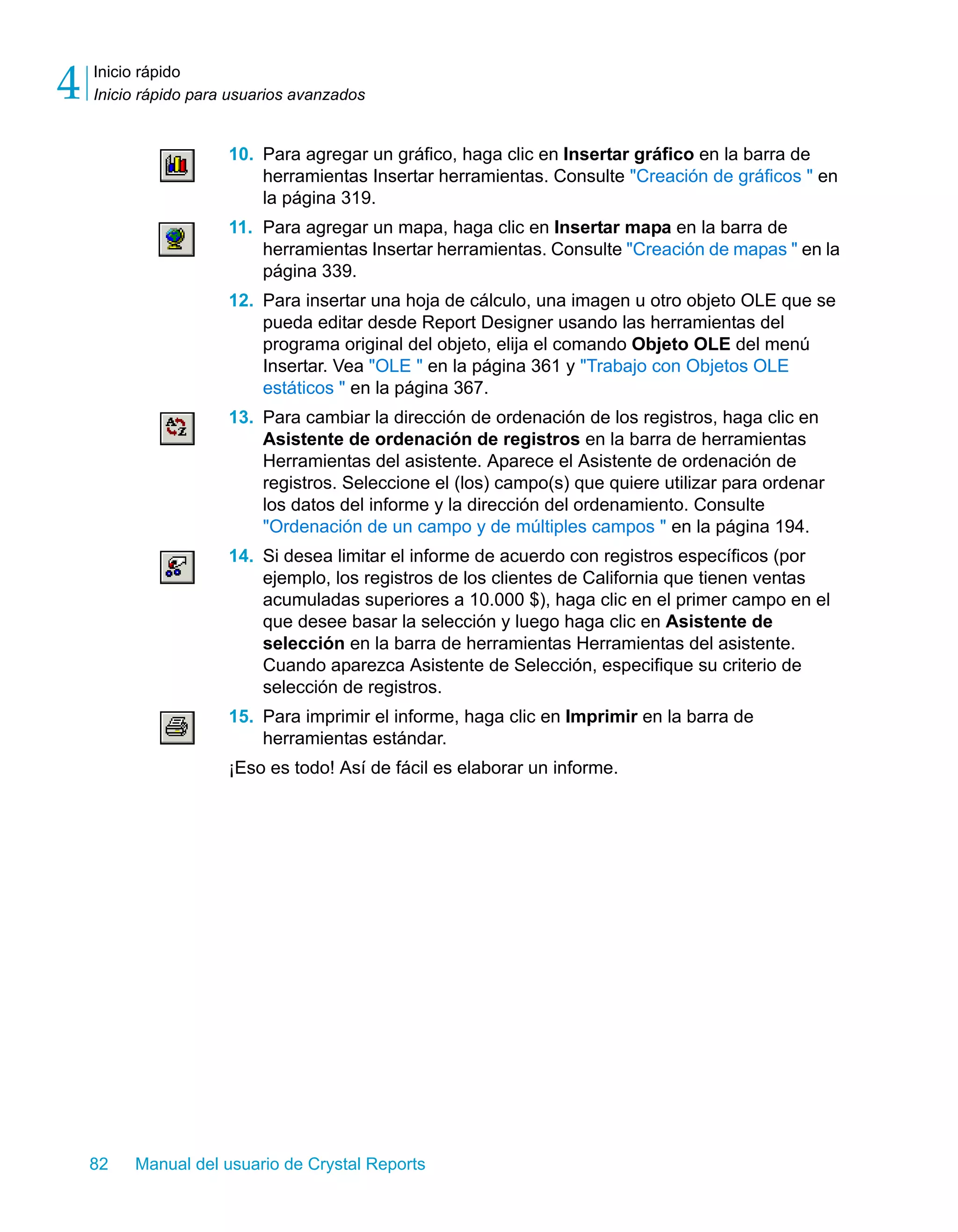 Inicio rápido 
Inicio rápido para usuarios avanzados 4 
10. Para agregar un gráfico, haga clic en Insertar gráfico en la barra de 
herramientas Insertar herramientas. Consulte "Creación de gráficos " en 
la página 319. 
11. Para agregar un mapa, haga clic en Insertar mapa en la barra de 
herramientas Insertar herramientas. Consulte "Creación de mapas " en la 
página 339. 
12. Para insertar una hoja de cálculo, una imagen u otro objeto OLE que se 
pueda editar desde Report Designer usando las herramientas del 
programa original del objeto, elija el comando Objeto OLE del menú 
Insertar. Vea "OLE " en la página 361 y "Trabajo con Objetos OLE 
estáticos " en la página 367. 
13. Para cambiar la dirección de ordenación de los registros, haga clic en 
Asistente de ordenación de registros en la barra de herramientas 
Herramientas del asistente. Aparece el Asistente de ordenación de 
registros. Seleccione el (los) campo(s) que quiere utilizar para ordenar 
los datos del informe y la dirección del ordenamiento. Consulte 
"Ordenación de un campo y de múltiples campos " en la página 194. 
14. Si desea limitar el informe de acuerdo con registros específicos (por 
ejemplo, los registros de los clientes de California que tienen ventas 
acumuladas superiores a 10.000 $), haga clic en el primer campo en el 
que desee basar la selección y luego haga clic en Asistente de 
selección en la barra de herramientas Herramientas del asistente. 
Cuando aparezca Asistente de Selección, especifique su criterio de 
selección de registros. 
15. Para imprimir el informe, haga clic en Imprimir en la barra de 
herramientas estándar. 
¡Eso es todo! Así de fácil es elaborar un informe. 
82 Manual del usuario de Crystal Reports 
 