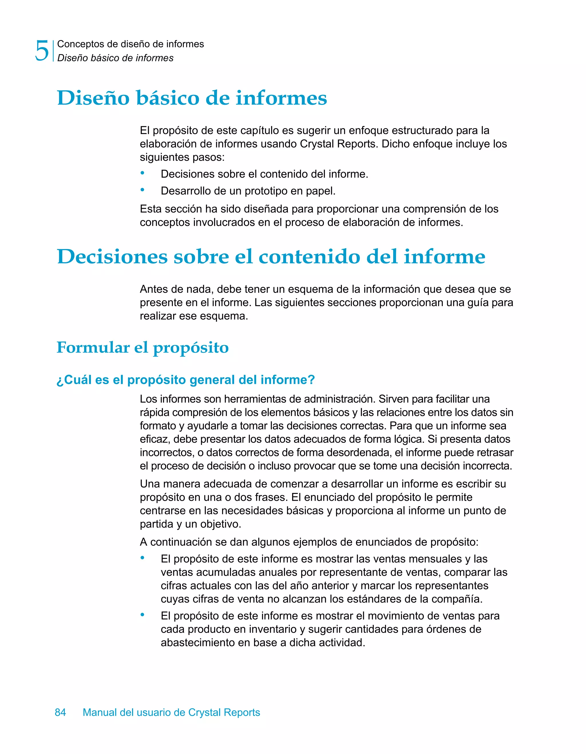 Conceptos de diseño de informes 
Diseño básico de informes 5 
Diseño básico de informes 
El propósito de este capítulo es sugerir un enfoque estructurado para la 
elaboración de informes usando Crystal Reports. Dicho enfoque incluye los 
siguientes pasos: 
• Decisiones sobre el contenido del informe. 
• Desarrollo de un prototipo en papel. 
Esta sección ha sido diseñada para proporcionar una comprensión de los 
conceptos involucrados en el proceso de elaboración de informes. 
Decisiones sobre el contenido del informe 
Antes de nada, debe tener un esquema de la información que desea que se 
presente en el informe. Las siguientes secciones proporcionan una guía para 
realizar ese esquema. 
Formular el propósito 
¿Cuál es el propósito general del informe? 
Los informes son herramientas de administración. Sirven para facilitar una 
rápida compresión de los elementos básicos y las relaciones entre los datos sin 
formato y ayudarle a tomar las decisiones correctas. Para que un informe sea 
eficaz, debe presentar los datos adecuados de forma lógica. Si presenta datos 
incorrectos, o datos correctos de forma desordenada, el informe puede retrasar 
el proceso de decisión o incluso provocar que se tome una decisión incorrecta. 
Una manera adecuada de comenzar a desarrollar un informe es escribir su 
propósito en una o dos frases. El enunciado del propósito le permite 
centrarse en las necesidades básicas y proporciona al informe un punto de 
partida y un objetivo. 
A continuación se dan algunos ejemplos de enunciados de propósito: 
• El propósito de este informe es mostrar las ventas mensuales y las 
ventas acumuladas anuales por representante de ventas, comparar las 
cifras actuales con las del año anterior y marcar los representantes 
cuyas cifras de venta no alcanzan los estándares de la compañía. 
• El propósito de este informe es mostrar el movimiento de ventas para 
cada producto en inventario y sugerir cantidades para órdenes de 
abastecimiento en base a dicha actividad. 
84 Manual del usuario de Crystal Reports 
 