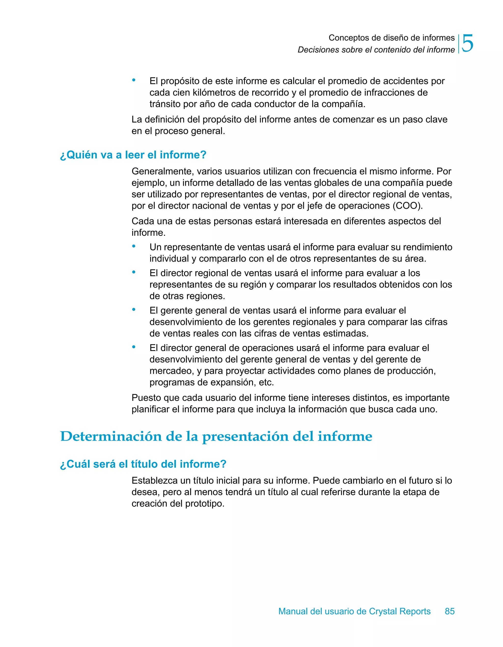 Conceptos de diseño de informes 
5 
Decisiones sobre el contenido del informe • El propósito de este informe es calcular el promedio de accidentes por 
cada cien kilómetros de recorrido y el promedio de infracciones de 
tránsito por año de cada conductor de la compañía. 
La definición del propósito del informe antes de comenzar es un paso clave 
en el proceso general. 
Manual del usuario de Crystal Reports 85 
¿Quién va a leer el informe? 
Generalmente, varios usuarios utilizan con frecuencia el mismo informe. Por 
ejemplo, un informe detallado de las ventas globales de una compañía puede 
ser utilizado por representantes de ventas, por el director regional de ventas, 
por el director nacional de ventas y por el jefe de operaciones (COO). 
Cada una de estas personas estará interesada en diferentes aspectos del 
informe. 
• Un representante de ventas usará el informe para evaluar su rendimiento 
individual y compararlo con el de otros representantes de su área. 
• El director regional de ventas usará el informe para evaluar a los 
representantes de su región y comparar los resultados obtenidos con los 
de otras regiones. 
• El gerente general de ventas usará el informe para evaluar el 
desenvolvimiento de los gerentes regionales y para comparar las cifras 
de ventas reales con las cifras de ventas estimadas. 
• El director general de operaciones usará el informe para evaluar el 
desenvolvimiento del gerente general de ventas y del gerente de 
mercadeo, y para proyectar actividades como planes de producción, 
programas de expansión, etc. 
Puesto que cada usuario del informe tiene intereses distintos, es importante 
planificar el informe para que incluya la información que busca cada uno. 
Determinación de la presentación del informe 
¿Cuál será el título del informe? 
Establezca un título inicial para su informe. Puede cambiarlo en el futuro si lo 
desea, pero al menos tendrá un título al cual referirse durante la etapa de 
creación del prototipo. 
 