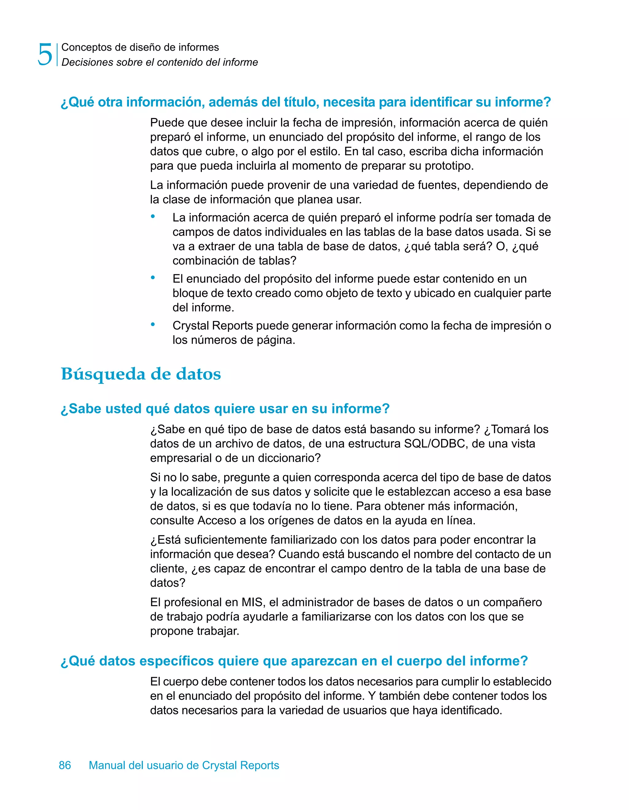 Conceptos de diseño de informes 
Decisiones sobre el contenido del informe 5 
¿Qué otra información, además del título, necesita para identificar su informe? 
Puede que desee incluir la fecha de impresión, información acerca de quién 
preparó el informe, un enunciado del propósito del informe, el rango de los 
datos que cubre, o algo por el estilo. En tal caso, escriba dicha información 
para que pueda incluirla al momento de preparar su prototipo. 
La información puede provenir de una variedad de fuentes, dependiendo de 
la clase de información que planea usar. 
• La información acerca de quién preparó el informe podría ser tomada de 
campos de datos individuales en las tablas de la base datos usada. Si se 
va a extraer de una tabla de base de datos, ¿qué tabla será? O, ¿qué 
combinación de tablas? 
• El enunciado del propósito del informe puede estar contenido en un 
bloque de texto creado como objeto de texto y ubicado en cualquier parte 
del informe. 
• Crystal Reports puede generar información como la fecha de impresión o 
los números de página. 
Búsqueda de datos 
¿Sabe usted qué datos quiere usar en su informe? 
¿Sabe en qué tipo de base de datos está basando su informe? ¿Tomará los 
datos de un archivo de datos, de una estructura SQL/ODBC, de una vista 
empresarial o de un diccionario? 
Si no lo sabe, pregunte a quien corresponda acerca del tipo de base de datos 
y la localización de sus datos y solicite que le establezcan acceso a esa base 
de datos, si es que todavía no lo tiene. Para obtener más información, 
consulte Acceso a los orígenes de datos en la ayuda en línea. 
¿Está suficientemente familiarizado con los datos para poder encontrar la 
información que desea? Cuando está buscando el nombre del contacto de un 
cliente, ¿es capaz de encontrar el campo dentro de la tabla de una base de 
datos? 
El profesional en MIS, el administrador de bases de datos o un compañero 
de trabajo podría ayudarle a familiarizarse con los datos con los que se 
propone trabajar. 
¿Qué datos específicos quiere que aparezcan en el cuerpo del informe? 
El cuerpo debe contener todos los datos necesarios para cumplir lo establecido 
en el enunciado del propósito del informe. Y también debe contener todos los 
datos necesarios para la variedad de usuarios que haya identificado. 
86 Manual del usuario de Crystal Reports 
 