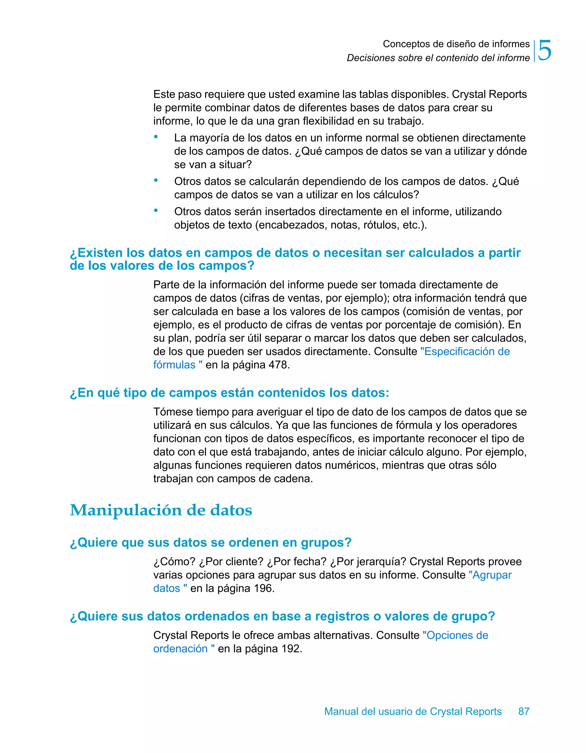 Conceptos de diseño de informes 
5 
Decisiones sobre el contenido del informe Este paso requiere que usted examine las tablas disponibles. Crystal Reports 
le permite combinar datos de diferentes bases de datos para crear su 
informe, lo que le da una gran flexibilidad en su trabajo. 
• La mayoría de los datos en un informe normal se obtienen directamente 
de los campos de datos. ¿Qué campos de datos se van a utilizar y dónde 
se van a situar? 
• Otros datos se calcularán dependiendo de los campos de datos. ¿Qué 
campos de datos se van a utilizar en los cálculos? 
• Otros datos serán insertados directamente en el informe, utilizando 
objetos de texto (encabezados, notas, rótulos, etc.). 
¿Existen los datos en campos de datos o necesitan ser calculados a partir 
de los valores de los campos? 
Parte de la información del informe puede ser tomada directamente de 
campos de datos (cifras de ventas, por ejemplo); otra información tendrá que 
ser calculada en base a los valores de los campos (comisión de ventas, por 
ejemplo, es el producto de cifras de ventas por porcentaje de comisión). En 
su plan, podría ser útil separar o marcar los datos que deben ser calculados, 
de los que pueden ser usados directamente. Consulte "Especificación de 
fórmulas " en la página 478. 
¿En qué tipo de campos están contenidos los datos: 
Tómese tiempo para averiguar el tipo de dato de los campos de datos que se 
utilizará en sus cálculos. Ya que las funciones de fórmula y los operadores 
funcionan con tipos de datos específicos, es importante reconocer el tipo de 
dato con el que está trabajando, antes de iniciar cálculo alguno. Por ejemplo, 
algunas funciones requieren datos numéricos, mientras que otras sólo 
trabajan con campos de cadena. 
Manipulación de datos 
¿Quiere que sus datos se ordenen en grupos? 
¿Cómo? ¿Por cliente? ¿Por fecha? ¿Por jerarquía? Crystal Reports provee 
varias opciones para agrupar sus datos en su informe. Consulte "Agrupar 
datos " en la página 196. 
¿Quiere sus datos ordenados en base a registros o valores de grupo? 
Crystal Reports le ofrece ambas alternativas. Consulte "Opciones de 
ordenación " en la página 192. 
Manual del usuario de Crystal Reports 87 
 