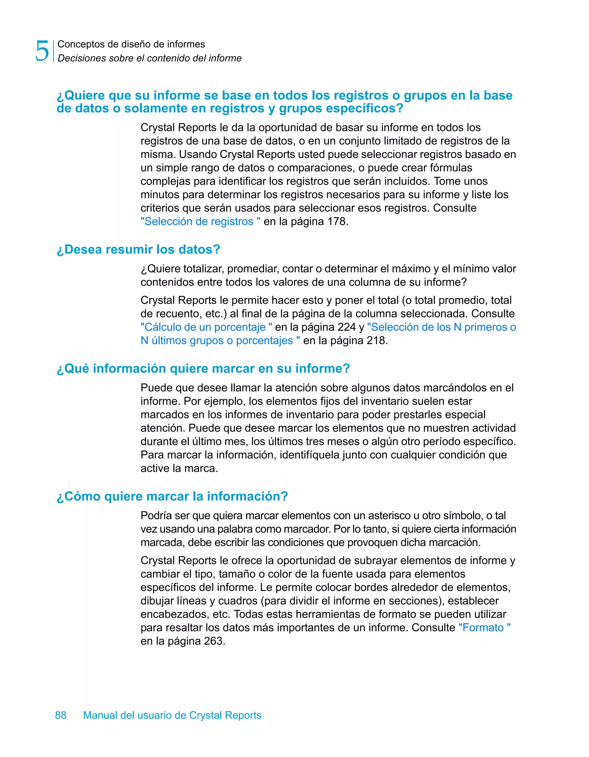 Conceptos de diseño de informes 
Decisiones sobre el contenido del informe 5 
¿Quiere que su informe se base en todos los registros o grupos en la base 
de datos o solamente en registros y grupos específicos? 
Crystal Reports le da la oportunidad de basar su informe en todos los 
registros de una base de datos, o en un conjunto limitado de registros de la 
misma. Usando Crystal Reports usted puede seleccionar registros basado en 
un simple rango de datos o comparaciones, o puede crear fórmulas 
complejas para identificar los registros que serán incluidos. Tome unos 
minutos para determinar los registros necesarios para su informe y liste los 
criterios que serán usados para seleccionar esos registros. Consulte 
"Selección de registros " en la página 178. 
¿Desea resumir los datos? 
¿Quiere totalizar, promediar, contar o determinar el máximo y el mínimo valor 
contenidos entre todos los valores de una columna de su informe? 
Crystal Reports le permite hacer esto y poner el total (o total promedio, total 
de recuento, etc.) al final de la página de la columna seleccionada. Consulte 
"Cálculo de un porcentaje " en la página 224 y "Selección de los N primeros o 
N últimos grupos o porcentajes " en la página 218. 
¿Qué información quiere marcar en su informe? 
Puede que desee llamar la atención sobre algunos datos marcándolos en el 
informe. Por ejemplo, los elementos fijos del inventario suelen estar 
marcados en los informes de inventario para poder prestarles especial 
atención. Puede que desee marcar los elementos que no muestren actividad 
durante el último mes, los últimos tres meses o algún otro período específico. 
Para marcar la información, identifíquela junto con cualquier condición que 
active la marca. 
¿Cómo quiere marcar la información? 
Podría ser que quiera marcar elementos con un asterisco u otro símbolo, o tal 
vez usando una palabra como marcador. Por lo tanto, si quiere cierta información 
marcada, debe escribir las condiciones que provoquen dicha marcación. 
Crystal Reports le ofrece la oportunidad de subrayar elementos de informe y 
cambiar el tipo, tamaño o color de la fuente usada para elementos 
específicos del informe. Le permite colocar bordes alrededor de elementos, 
dibujar líneas y cuadros (para dividir el informe en secciones), establecer 
encabezados, etc. Todas estas herramientas de formato se pueden utilizar 
para resaltar los datos más importantes de un informe. Consulte "Formato " 
en la página 263. 
88 Manual del usuario de Crystal Reports 
 