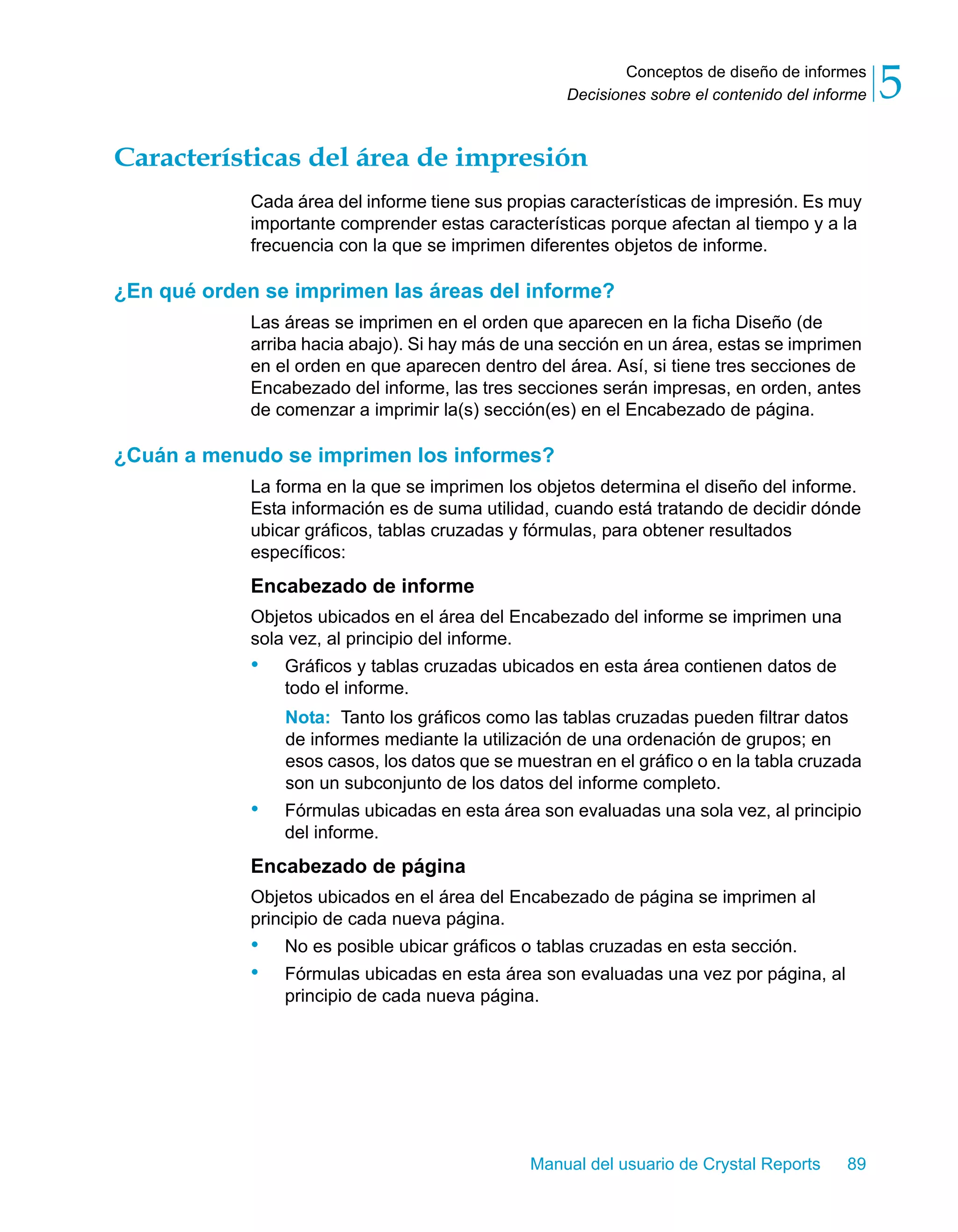 Conceptos de diseño de informes 
5 
Decisiones sobre el contenido del informe Características del área de impresión 
Cada área del informe tiene sus propias características de impresión. Es muy 
importante comprender estas características porque afectan al tiempo y a la 
frecuencia con la que se imprimen diferentes objetos de informe. 
¿En qué orden se imprimen las áreas del informe? 
Las áreas se imprimen en el orden que aparecen en la ficha Diseño (de 
arriba hacia abajo). Si hay más de una sección en un área, estas se imprimen 
en el orden en que aparecen dentro del área. Así, si tiene tres secciones de 
Encabezado del informe, las tres secciones serán impresas, en orden, antes 
de comenzar a imprimir la(s) sección(es) en el Encabezado de página. 
¿Cuán a menudo se imprimen los informes? 
La forma en la que se imprimen los objetos determina el diseño del informe. 
Esta información es de suma utilidad, cuando está tratando de decidir dónde 
ubicar gráficos, tablas cruzadas y fórmulas, para obtener resultados 
específicos: 
Encabezado de informe 
Objetos ubicados en el área del Encabezado del informe se imprimen una 
sola vez, al principio del informe. 
• Gráficos y tablas cruzadas ubicados en esta área contienen datos de 
todo el informe. 
Nota: Tanto los gráficos como las tablas cruzadas pueden filtrar datos 
de informes mediante la utilización de una ordenación de grupos; en 
esos casos, los datos que se muestran en el gráfico o en la tabla cruzada 
son un subconjunto de los datos del informe completo. 
• Fórmulas ubicadas en esta área son evaluadas una sola vez, al principio 
Manual del usuario de Crystal Reports 89 
del informe. 
Encabezado de página 
Objetos ubicados en el área del Encabezado de página se imprimen al 
principio de cada nueva página. 
• No es posible ubicar gráficos o tablas cruzadas en esta sección. 
• Fórmulas ubicadas en esta área son evaluadas una vez por página, al 
principio de cada nueva página. 
 