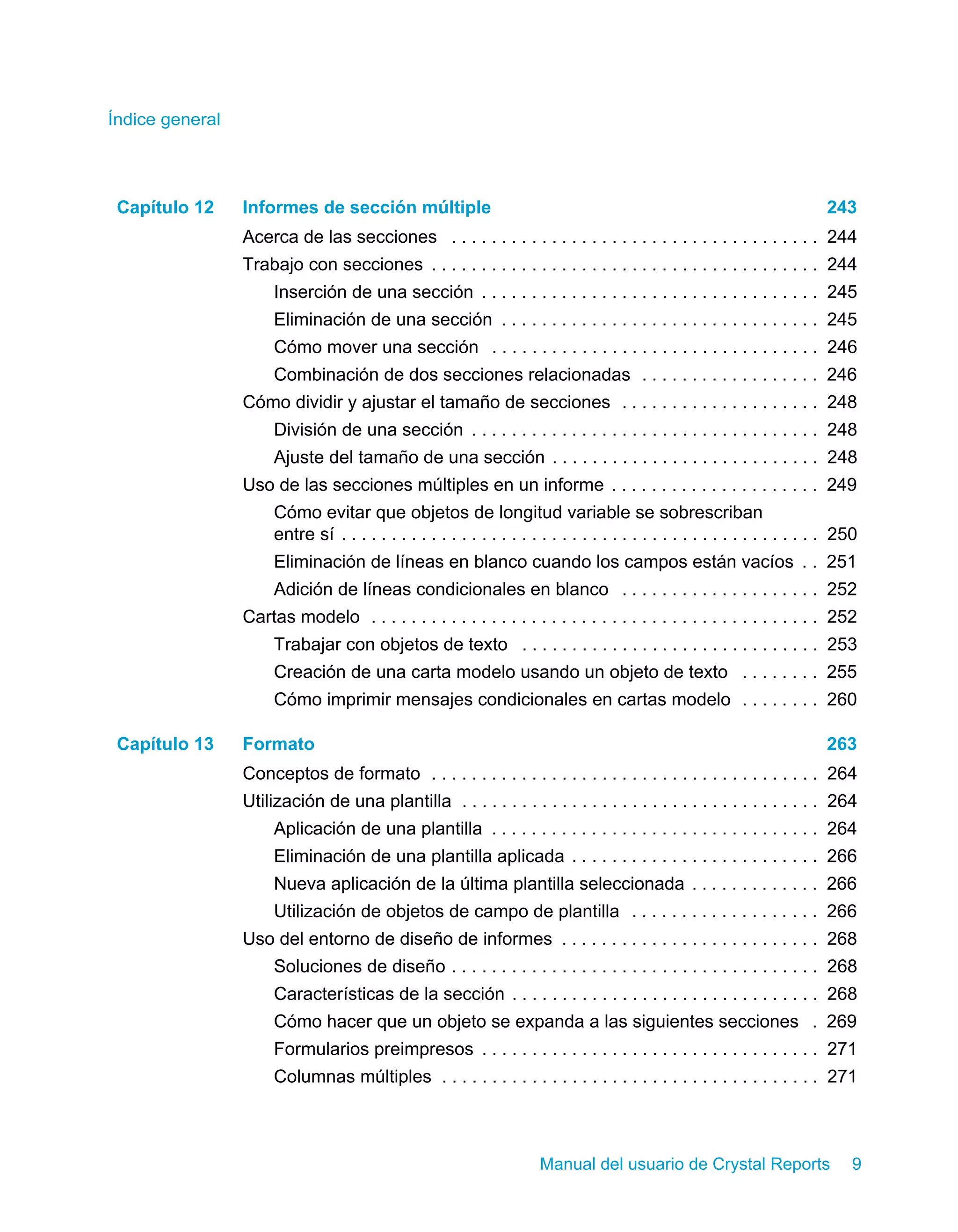 Índice general 
Capítulo 12 Informes de sección múltiple 243 
Acerca de las secciones . . . . . . . . . . . . . . . . . . . . . . . . . . . . . . . . . . . . . 244 
Trabajo con secciones . . . . . . . . . . . . . . . . . . . . . . . . . . . . . . . . . . . . . . . 244 
Inserción de una sección . . . . . . . . . . . . . . . . . . . . . . . . . . . . . . . . . . 245 
Eliminación de una sección . . . . . . . . . . . . . . . . . . . . . . . . . . . . . . . . 245 
Cómo mover una sección . . . . . . . . . . . . . . . . . . . . . . . . . . . . . . . . . 246 
Combinación de dos secciones relacionadas . . . . . . . . . . . . . . . . . . 246 
Cómo dividir y ajustar el tamaño de secciones . . . . . . . . . . . . . . . . . . . . 248 
División de una sección . . . . . . . . . . . . . . . . . . . . . . . . . . . . . . . . . . . 248 
Ajuste del tamaño de una sección . . . . . . . . . . . . . . . . . . . . . . . . . . . 248 
Uso de las secciones múltiples en un informe . . . . . . . . . . . . . . . . . . . . . 249 
Cómo evitar que objetos de longitud variable se sobrescriban 
entre sí . . . . . . . . . . . . . . . . . . . . . . . . . . . . . . . . . . . . . . . . . . . . . . . . 250 
Eliminación de líneas en blanco cuando los campos están vacíos . . 251 
Adición de líneas condicionales en blanco . . . . . . . . . . . . . . . . . . . . 252 
Cartas modelo . . . . . . . . . . . . . . . . . . . . . . . . . . . . . . . . . . . . . . . . . . . . . 252 
Trabajar con objetos de texto . . . . . . . . . . . . . . . . . . . . . . . . . . . . . . 253 
Creación de una carta modelo usando un objeto de texto . . . . . . . . 255 
Cómo imprimir mensajes condicionales en cartas modelo . . . . . . . . 260 
Capítulo 13 Formato 263 
Conceptos de formato . . . . . . . . . . . . . . . . . . . . . . . . . . . . . . . . . . . . . . . 264 
Utilización de una plantilla . . . . . . . . . . . . . . . . . . . . . . . . . . . . . . . . . . . . 264 
Aplicación de una plantilla . . . . . . . . . . . . . . . . . . . . . . . . . . . . . . . . . 264 
Eliminación de una plantilla aplicada . . . . . . . . . . . . . . . . . . . . . . . . . 266 
Nueva aplicación de la última plantilla seleccionada . . . . . . . . . . . . . 266 
Utilización de objetos de campo de plantilla . . . . . . . . . . . . . . . . . . . 266 
Uso del entorno de diseño de informes . . . . . . . . . . . . . . . . . . . . . . . . . . 268 
Soluciones de diseño . . . . . . . . . . . . . . . . . . . . . . . . . . . . . . . . . . . . . 268 
Características de la sección . . . . . . . . . . . . . . . . . . . . . . . . . . . . . . . 268 
Cómo hacer que un objeto se expanda a las siguientes secciones . 269 
Formularios preimpresos . . . . . . . . . . . . . . . . . . . . . . . . . . . . . . . . . . 271 
Columnas múltiples . . . . . . . . . . . . . . . . . . . . . . . . . . . . . . . . . . . . . . 271 
Manual del usuario de Crystal Reports 9 
 