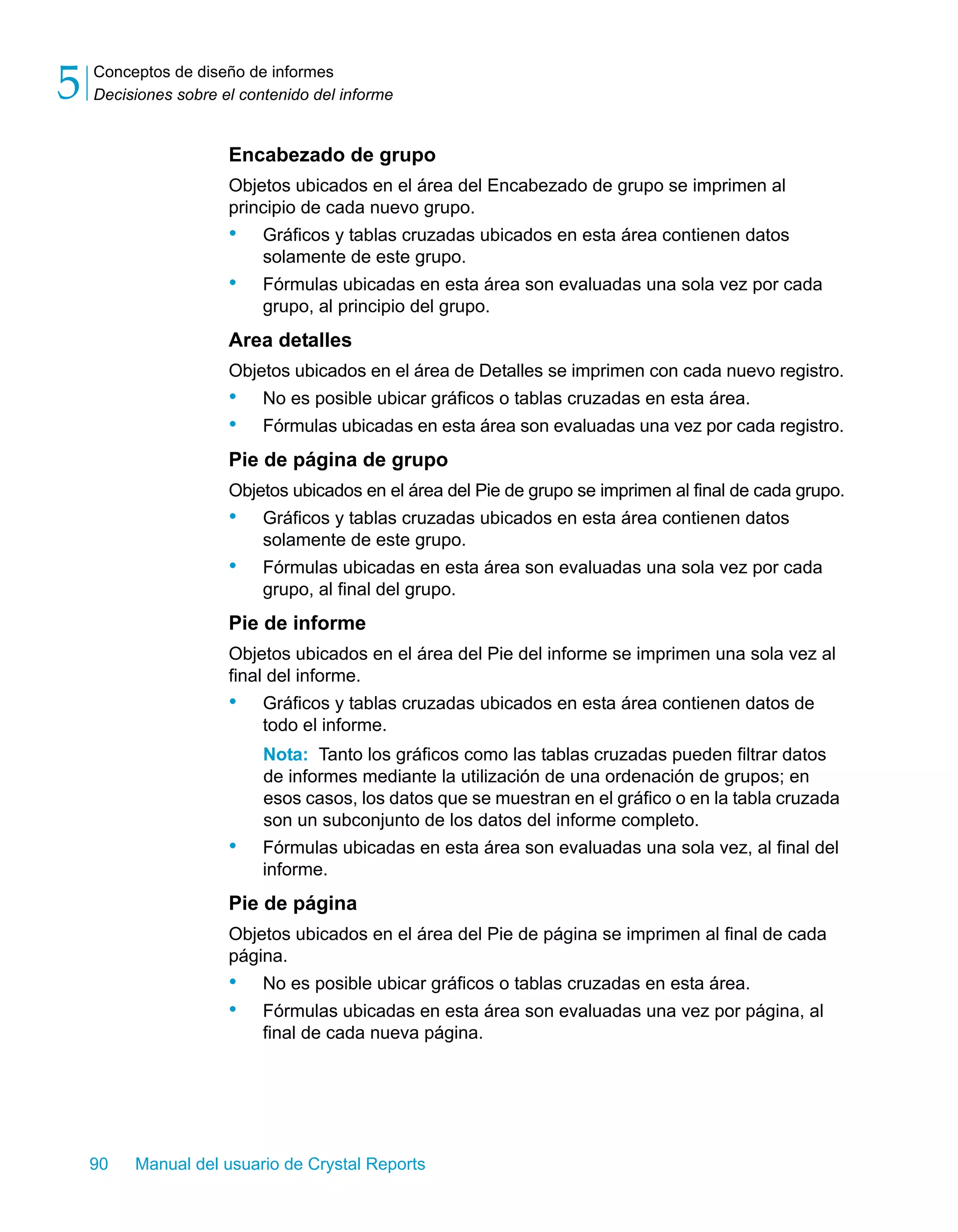 Conceptos de diseño de informes 
Decisiones sobre el contenido del informe 5 
Encabezado de grupo 
Objetos ubicados en el área del Encabezado de grupo se imprimen al 
principio de cada nuevo grupo. 
• Gráficos y tablas cruzadas ubicados en esta área contienen datos 
solamente de este grupo. 
• Fórmulas ubicadas en esta área son evaluadas una sola vez por cada 
grupo, al principio del grupo. 
Area detalles 
Objetos ubicados en el área de Detalles se imprimen con cada nuevo registro. 
• No es posible ubicar gráficos o tablas cruzadas en esta área. 
• Fórmulas ubicadas en esta área son evaluadas una vez por cada registro. 
Pie de página de grupo 
Objetos ubicados en el área del Pie de grupo se imprimen al final de cada grupo. 
• Gráficos y tablas cruzadas ubicados en esta área contienen datos 
solamente de este grupo. 
• Fórmulas ubicadas en esta área son evaluadas una sola vez por cada 
grupo, al final del grupo. 
Pie de informe 
Objetos ubicados en el área del Pie del informe se imprimen una sola vez al 
final del informe. 
• Gráficos y tablas cruzadas ubicados en esta área contienen datos de 
todo el informe. 
Nota: Tanto los gráficos como las tablas cruzadas pueden filtrar datos 
de informes mediante la utilización de una ordenación de grupos; en 
esos casos, los datos que se muestran en el gráfico o en la tabla cruzada 
son un subconjunto de los datos del informe completo. 
• Fórmulas ubicadas en esta área son evaluadas una sola vez, al final del 
informe. 
Pie de página 
Objetos ubicados en el área del Pie de página se imprimen al final de cada 
página. 
• No es posible ubicar gráficos o tablas cruzadas en esta área. 
• Fórmulas ubicadas en esta área son evaluadas una vez por página, al 
final de cada nueva página. 
90 Manual del usuario de Crystal Reports 
 