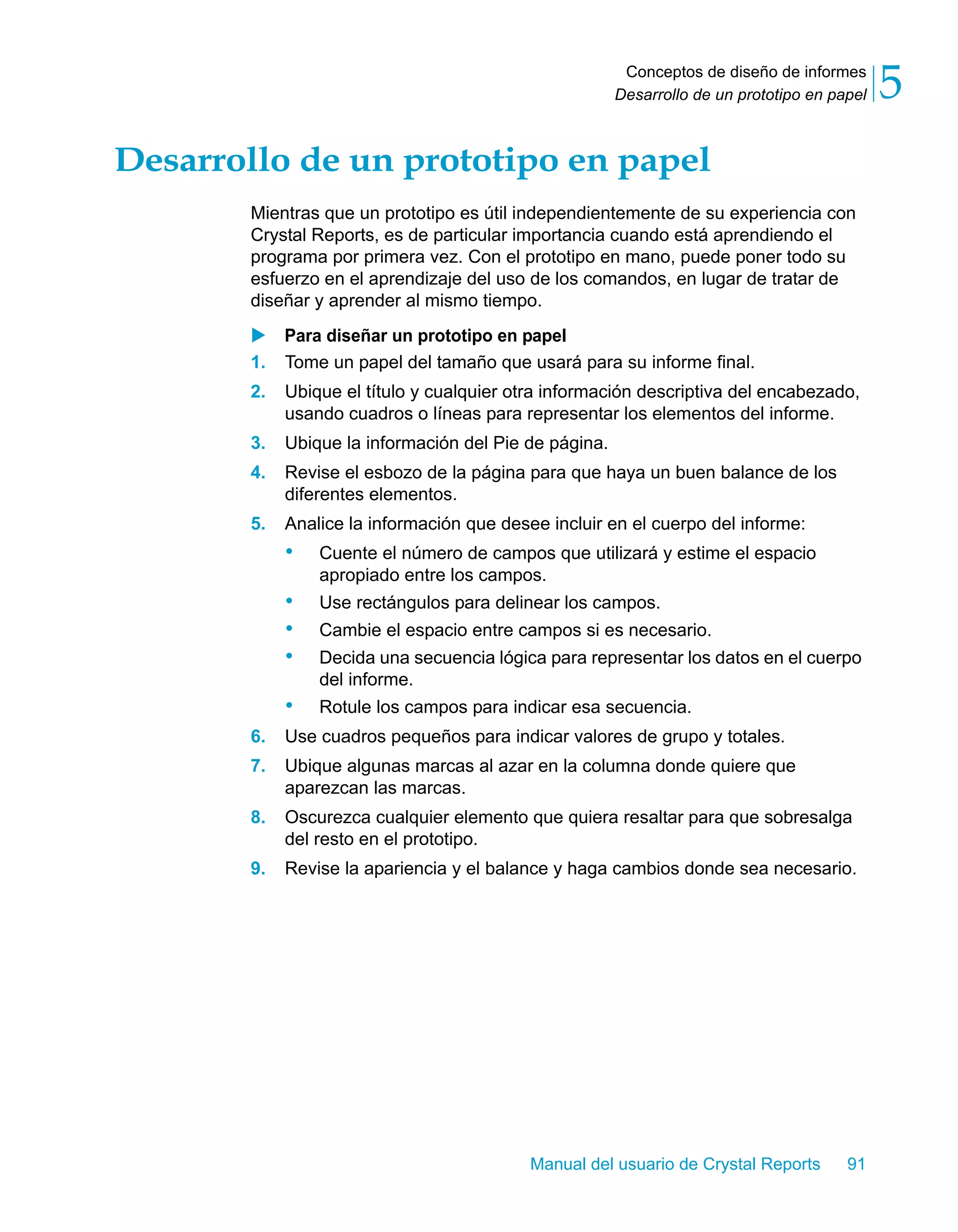 Conceptos de diseño de informes 
Desarrollo de un prototipo en papel 5 
Desarrollo de un prototipo en papel 
Mientras que un prototipo es útil independientemente de su experiencia con 
Crystal Reports, es de particular importancia cuando está aprendiendo el 
programa por primera vez. Con el prototipo en mano, puede poner todo su 
esfuerzo en el aprendizaje del uso de los comandos, en lugar de tratar de 
diseñar y aprender al mismo tiempo. 
X Para diseñar un prototipo en papel 
1. Tome un papel del tamaño que usará para su informe final. 
2. Ubique el título y cualquier otra información descriptiva del encabezado, 
usando cuadros o líneas para representar los elementos del informe. 
3. Ubique la información del Pie de página. 
4. Revise el esbozo de la página para que haya un buen balance de los 
Manual del usuario de Crystal Reports 91 
diferentes elementos. 
5. Analice la información que desee incluir en el cuerpo del informe: 
• Cuente el número de campos que utilizará y estime el espacio 
apropiado entre los campos. 
• Use rectángulos para delinear los campos. 
• Cambie el espacio entre campos si es necesario. 
• Decida una secuencia lógica para representar los datos en el cuerpo 
del informe. 
• Rotule los campos para indicar esa secuencia. 
6. Use cuadros pequeños para indicar valores de grupo y totales. 
7. Ubique algunas marcas al azar en la columna donde quiere que 
aparezcan las marcas. 
8. Oscurezca cualquier elemento que quiera resaltar para que sobresalga 
del resto en el prototipo. 
9. Revise la apariencia y el balance y haga cambios donde sea necesario. 
 