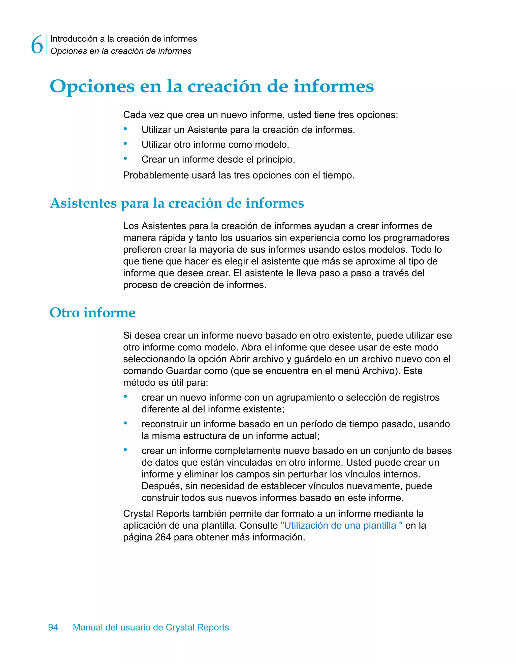 Introducción a la creación de informes 
Opciones en la creación de informes 6 
Opciones en la creación de informes 
Cada vez que crea un nuevo informe, usted tiene tres opciones: 
• Utilizar un Asistente para la creación de informes. 
• Utilizar otro informe como modelo. 
• Crear un informe desde el principio. 
Probablemente usará las tres opciones con el tiempo. 
Asistentes para la creación de informes 
Los Asistentes para la creación de informes ayudan a crear informes de 
manera rápida y tanto los usuarios sin experiencia como los programadores 
prefieren crear la mayoría de sus informes usando estos modelos. Todo lo 
que tiene que hacer es elegir el asistente que más se aproxime al tipo de 
informe que desee crear. El asistente le lleva paso a paso a través del 
proceso de creación de informes. 
Otro informe 
Si desea crear un informe nuevo basado en otro existente, puede utilizar ese 
otro informe como modelo. Abra el informe que desee usar de este modo 
seleccionando la opción Abrir archivo y guárdelo en un archivo nuevo con el 
comando Guardar como (que se encuentra en el menú Archivo). Este 
método es útil para: 
• crear un nuevo informe con un agrupamiento o selección de registros 
diferente al del informe existente; 
• reconstruir un informe basado en un período de tiempo pasado, usando 
la misma estructura de un informe actual; 
• crear un informe completamente nuevo basado en un conjunto de bases 
de datos que están vinculadas en otro informe. Usted puede crear un 
informe y eliminar los campos sin perturbar los vínculos internos. 
Después, sin necesidad de establecer vínculos nuevamente, puede 
construir todos sus nuevos informes basado en este informe. 
Crystal Reports también permite dar formato a un informe mediante la 
aplicación de una plantilla. Consulte "Utilización de una plantilla " en la 
página 264 para obtener más información. 
94 Manual del usuario de Crystal Reports 
 