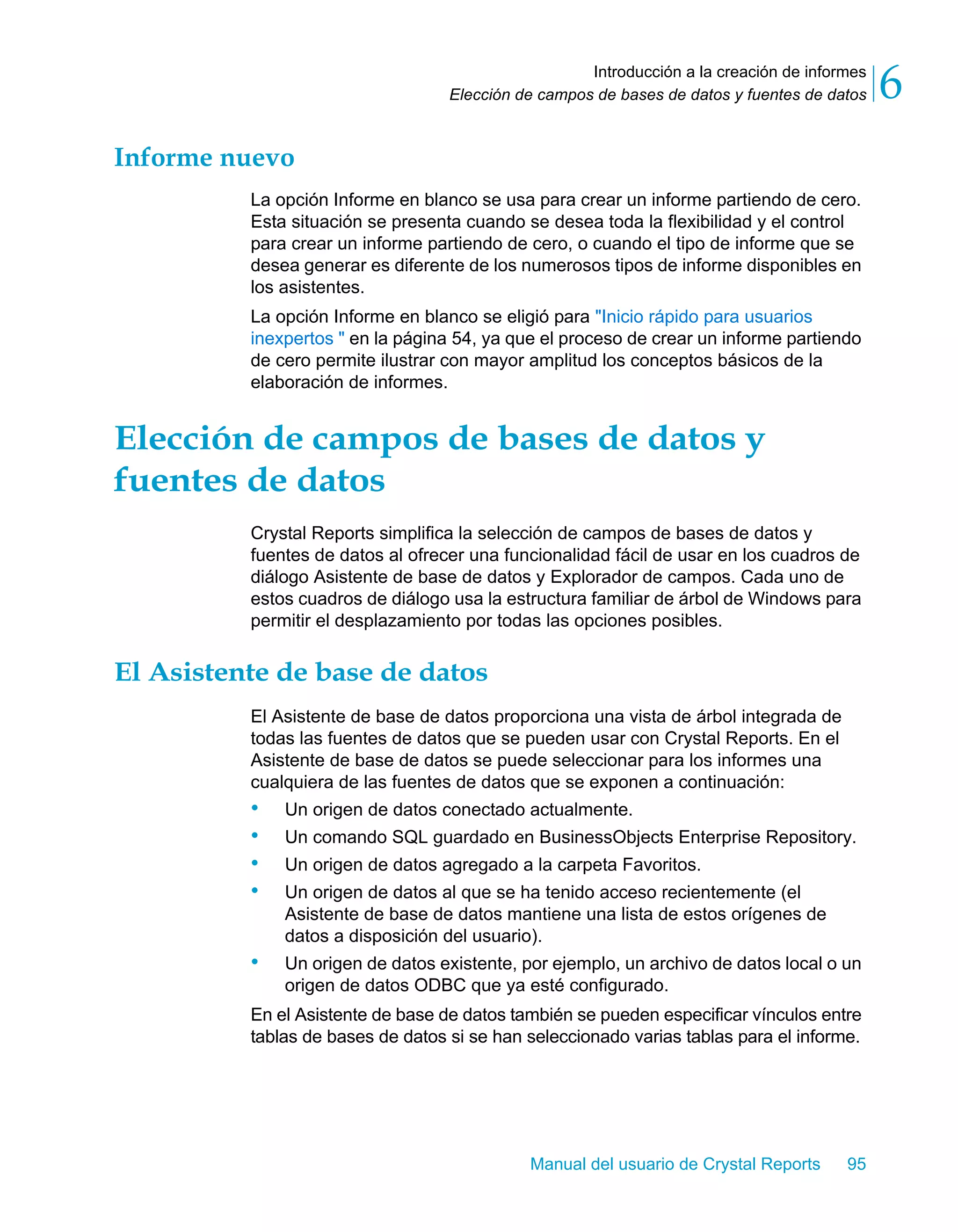 Introducción a la creación de informes 
6 
Elección de campos de bases de datos y fuentes de datos Manual del usuario de Crystal Reports 95 
Informe nuevo 
La opción Informe en blanco se usa para crear un informe partiendo de cero. 
Esta situación se presenta cuando se desea toda la flexibilidad y el control 
para crear un informe partiendo de cero, o cuando el tipo de informe que se 
desea generar es diferente de los numerosos tipos de informe disponibles en 
los asistentes. 
La opción Informe en blanco se eligió para "Inicio rápido para usuarios 
inexpertos " en la página 54, ya que el proceso de crear un informe partiendo 
de cero permite ilustrar con mayor amplitud los conceptos básicos de la 
elaboración de informes. 
Elección de campos de bases de datos y 
fuentes de datos 
Crystal Reports simplifica la selección de campos de bases de datos y 
fuentes de datos al ofrecer una funcionalidad fácil de usar en los cuadros de 
diálogo Asistente de base de datos y Explorador de campos. Cada uno de 
estos cuadros de diálogo usa la estructura familiar de árbol de Windows para 
permitir el desplazamiento por todas las opciones posibles. 
El Asistente de base de datos 
El Asistente de base de datos proporciona una vista de árbol integrada de 
todas las fuentes de datos que se pueden usar con Crystal Reports. En el 
Asistente de base de datos se puede seleccionar para los informes una 
cualquiera de las fuentes de datos que se exponen a continuación: 
• Un origen de datos conectado actualmente. 
• Un comando SQL guardado en BusinessObjects Enterprise Repository. 
• Un origen de datos agregado a la carpeta Favoritos. 
• Un origen de datos al que se ha tenido acceso recientemente (el 
Asistente de base de datos mantiene una lista de estos orígenes de 
datos a disposición del usuario). 
• Un origen de datos existente, por ejemplo, un archivo de datos local o un 
origen de datos ODBC que ya esté configurado. 
En el Asistente de base de datos también se pueden especificar vínculos entre 
tablas de bases de datos si se han seleccionado varias tablas para el informe. 
 