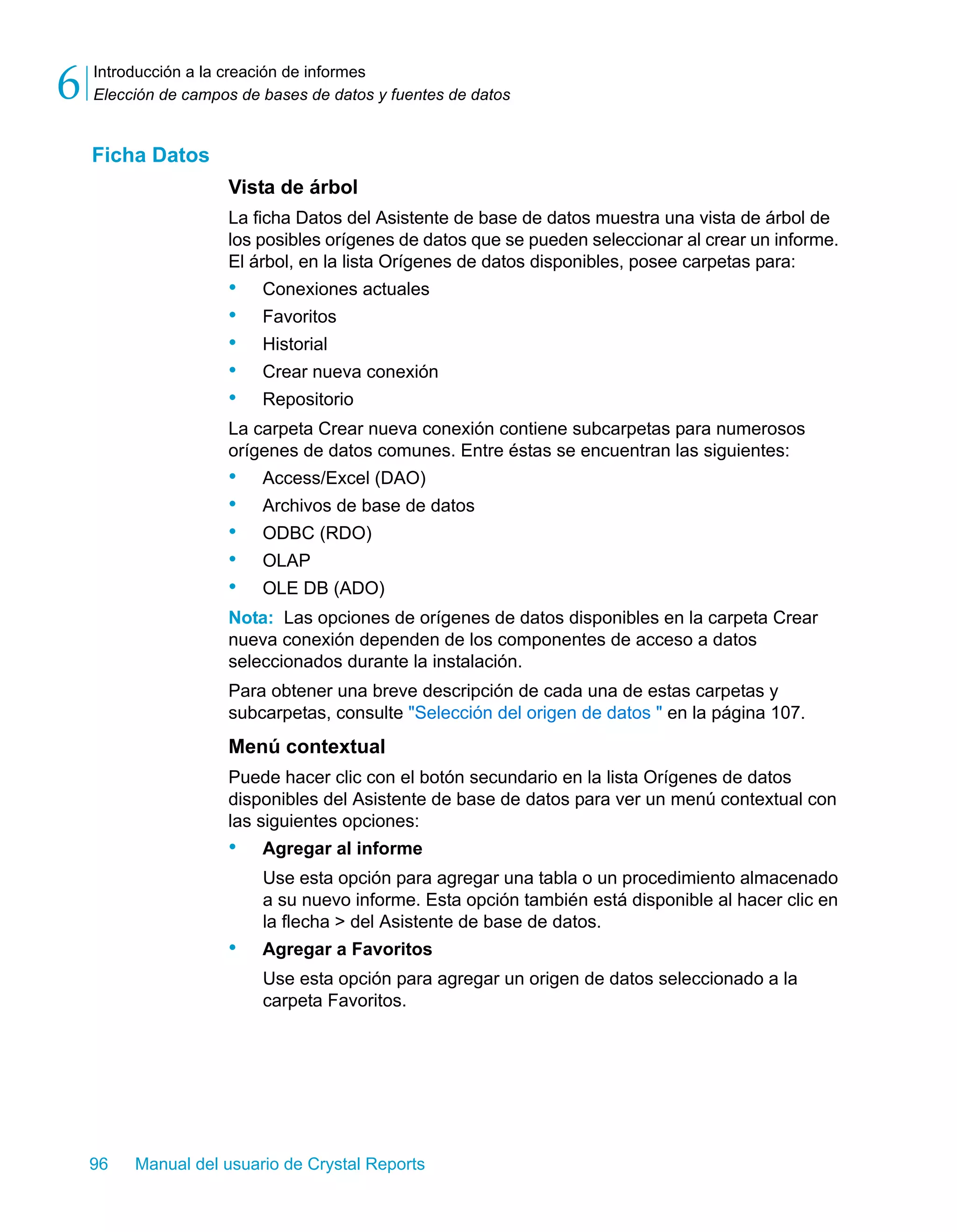 Introducción a la creación de informes 
Elección de campos de bases de datos y fuentes de datos 6 
Ficha Datos 
Vista de árbol 
La ficha Datos del Asistente de base de datos muestra una vista de árbol de 
los posibles orígenes de datos que se pueden seleccionar al crear un informe. 
El árbol, en la lista Orígenes de datos disponibles, posee carpetas para: 
• Conexiones actuales 
• Favoritos 
• Historial 
• Crear nueva conexión 
• Repositorio 
La carpeta Crear nueva conexión contiene subcarpetas para numerosos 
orígenes de datos comunes. Entre éstas se encuentran las siguientes: 
• Access/Excel (DAO) 
• Archivos de base de datos 
• ODBC (RDO) 
• OLAP 
• OLE DB (ADO) 
Nota: Las opciones de orígenes de datos disponibles en la carpeta Crear 
nueva conexión dependen de los componentes de acceso a datos 
seleccionados durante la instalación. 
Para obtener una breve descripción de cada una de estas carpetas y 
subcarpetas, consulte "Selección del origen de datos " en la página 107. 
Menú contextual 
Puede hacer clic con el botón secundario en la lista Orígenes de datos 
disponibles del Asistente de base de datos para ver un menú contextual con 
las siguientes opciones: 
• Agregar al informe 
Use esta opción para agregar una tabla o un procedimiento almacenado 
a su nuevo informe. Esta opción también está disponible al hacer clic en 
la flecha > del Asistente de base de datos. 
• Agregar a Favoritos 
Use esta opción para agregar un origen de datos seleccionado a la 
carpeta Favoritos. 
96 Manual del usuario de Crystal Reports 
 