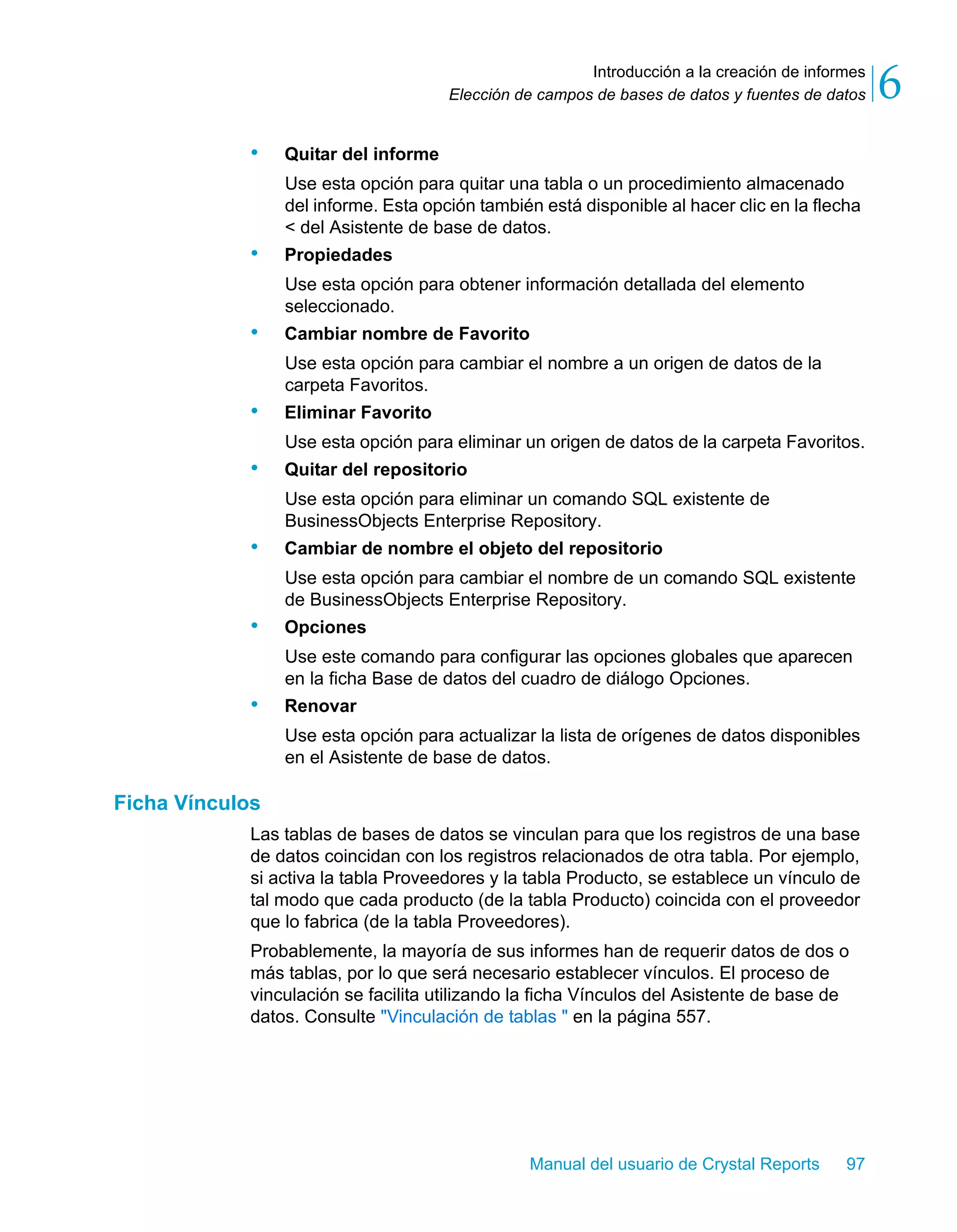 Introducción a la creación de informes 
6 
Elección de campos de bases de datos y fuentes de datos Manual del usuario de Crystal Reports 97 
• Quitar del informe 
Use esta opción para quitar una tabla o un procedimiento almacenado 
del informe. Esta opción también está disponible al hacer clic en la flecha 
< del Asistente de base de datos. 
• Propiedades 
Use esta opción para obtener información detallada del elemento 
seleccionado. 
• Cambiar nombre de Favorito 
Use esta opción para cambiar el nombre a un origen de datos de la 
carpeta Favoritos. 
• Eliminar Favorito 
Use esta opción para eliminar un origen de datos de la carpeta Favoritos. 
• Quitar del repositorio 
Use esta opción para eliminar un comando SQL existente de 
BusinessObjects Enterprise Repository. 
• Cambiar de nombre el objeto del repositorio 
Use esta opción para cambiar el nombre de un comando SQL existente 
de BusinessObjects Enterprise Repository. 
• Opciones 
Use este comando para configurar las opciones globales que aparecen 
en la ficha Base de datos del cuadro de diálogo Opciones. 
• Renovar 
Use esta opción para actualizar la lista de orígenes de datos disponibles 
en el Asistente de base de datos. 
Ficha Vínculos 
Las tablas de bases de datos se vinculan para que los registros de una base 
de datos coincidan con los registros relacionados de otra tabla. Por ejemplo, 
si activa la tabla Proveedores y la tabla Producto, se establece un vínculo de 
tal modo que cada producto (de la tabla Producto) coincida con el proveedor 
que lo fabrica (de la tabla Proveedores). 
Probablemente, la mayoría de sus informes han de requerir datos de dos o 
más tablas, por lo que será necesario establecer vínculos. El proceso de 
vinculación se facilita utilizando la ficha Vínculos del Asistente de base de 
datos. Consulte "Vinculación de tablas " en la página 557. 
 