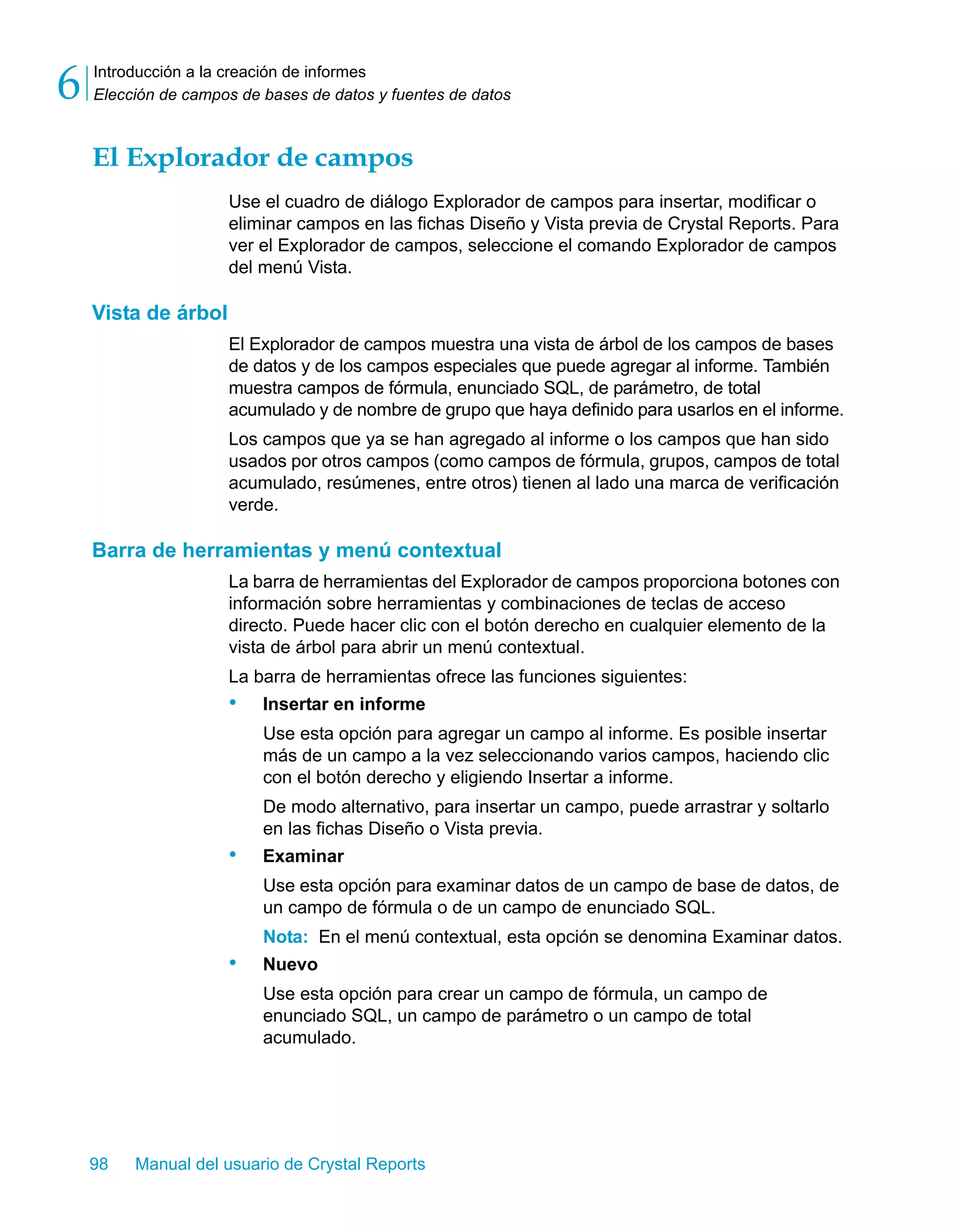 Introducción a la creación de informes 
Elección de campos de bases de datos y fuentes de datos 6 
El Explorador de campos 
Use el cuadro de diálogo Explorador de campos para insertar, modificar o 
eliminar campos en las fichas Diseño y Vista previa de Crystal Reports. Para 
ver el Explorador de campos, seleccione el comando Explorador de campos 
del menú Vista. 
Vista de árbol 
El Explorador de campos muestra una vista de árbol de los campos de bases 
de datos y de los campos especiales que puede agregar al informe. También 
muestra campos de fórmula, enunciado SQL, de parámetro, de total 
acumulado y de nombre de grupo que haya definido para usarlos en el informe. 
Los campos que ya se han agregado al informe o los campos que han sido 
usados por otros campos (como campos de fórmula, grupos, campos de total 
acumulado, resúmenes, entre otros) tienen al lado una marca de verificación 
verde. 
Barra de herramientas y menú contextual 
La barra de herramientas del Explorador de campos proporciona botones con 
información sobre herramientas y combinaciones de teclas de acceso 
directo. Puede hacer clic con el botón derecho en cualquier elemento de la 
vista de árbol para abrir un menú contextual. 
La barra de herramientas ofrece las funciones siguientes: 
• Insertar en informe 
Use esta opción para agregar un campo al informe. Es posible insertar 
más de un campo a la vez seleccionando varios campos, haciendo clic 
con el botón derecho y eligiendo Insertar a informe. 
De modo alternativo, para insertar un campo, puede arrastrar y soltarlo 
en las fichas Diseño o Vista previa. 
• Examinar 
Use esta opción para examinar datos de un campo de base de datos, de 
un campo de fórmula o de un campo de enunciado SQL. 
Nota: En el menú contextual, esta opción se denomina Examinar datos. 
• Nuevo 
Use esta opción para crear un campo de fórmula, un campo de 
enunciado SQL, un campo de parámetro o un campo de total 
acumulado. 
98 Manual del usuario de Crystal Reports 
 