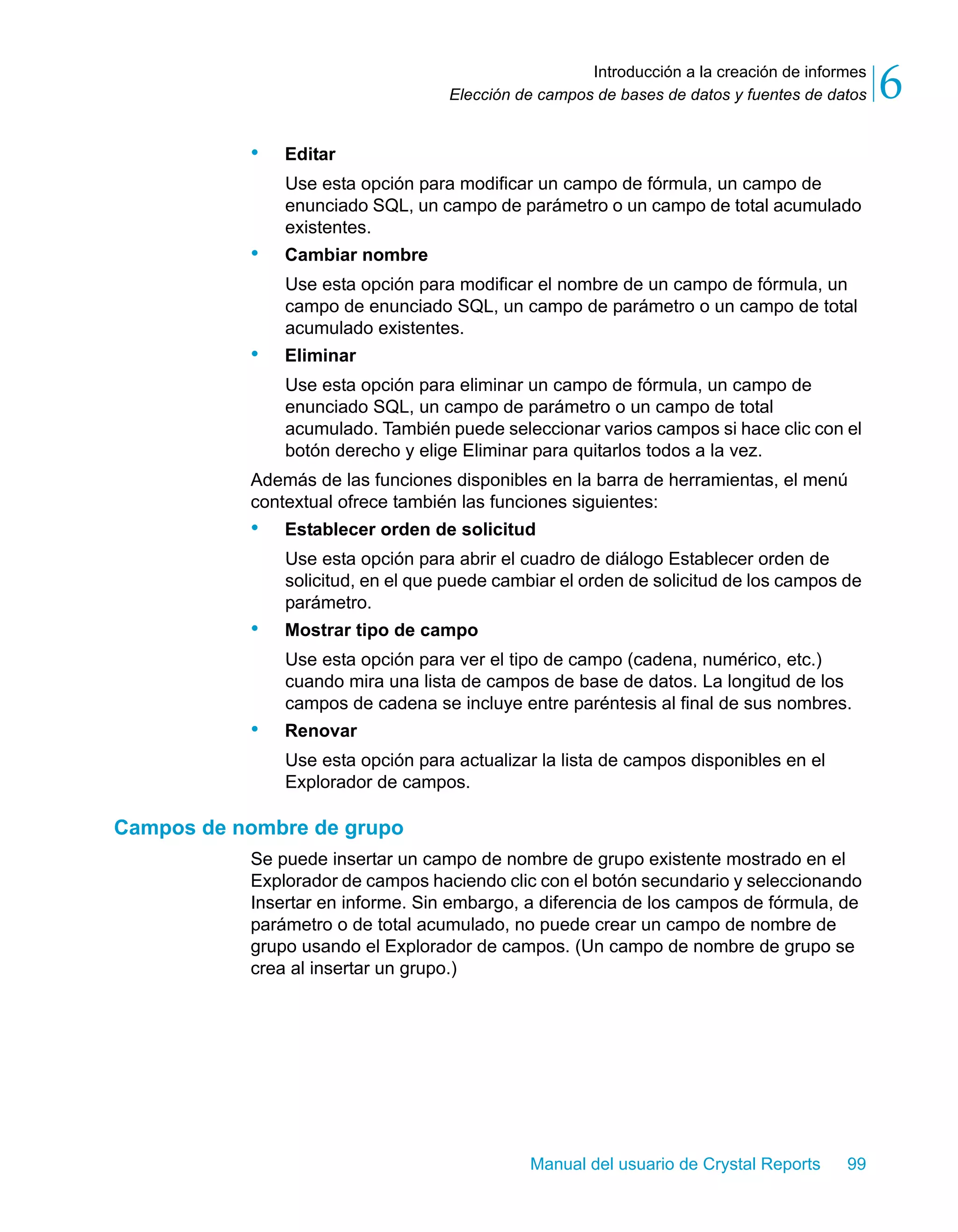 Introducción a la creación de informes 
6 
Elección de campos de bases de datos y fuentes de datos Manual del usuario de Crystal Reports 99 
• Editar 
Use esta opción para modificar un campo de fórmula, un campo de 
enunciado SQL, un campo de parámetro o un campo de total acumulado 
existentes. 
• Cambiar nombre 
Use esta opción para modificar el nombre de un campo de fórmula, un 
campo de enunciado SQL, un campo de parámetro o un campo de total 
acumulado existentes. 
• Eliminar 
Use esta opción para eliminar un campo de fórmula, un campo de 
enunciado SQL, un campo de parámetro o un campo de total 
acumulado. También puede seleccionar varios campos si hace clic con el 
botón derecho y elige Eliminar para quitarlos todos a la vez. 
Además de las funciones disponibles en la barra de herramientas, el menú 
contextual ofrece también las funciones siguientes: 
• Establecer orden de solicitud 
Use esta opción para abrir el cuadro de diálogo Establecer orden de 
solicitud, en el que puede cambiar el orden de solicitud de los campos de 
parámetro. 
• Mostrar tipo de campo 
Use esta opción para ver el tipo de campo (cadena, numérico, etc.) 
cuando mira una lista de campos de base de datos. La longitud de los 
campos de cadena se incluye entre paréntesis al final de sus nombres. 
• Renovar 
Use esta opción para actualizar la lista de campos disponibles en el 
Explorador de campos. 
Campos de nombre de grupo 
Se puede insertar un campo de nombre de grupo existente mostrado en el 
Explorador de campos haciendo clic con el botón secundario y seleccionando 
Insertar en informe. Sin embargo, a diferencia de los campos de fórmula, de 
parámetro o de total acumulado, no puede crear un campo de nombre de 
grupo usando el Explorador de campos. (Un campo de nombre de grupo se 
crea al insertar un grupo.) 
 