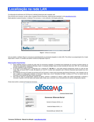 Localização na rede LAN
A configuração de parâmetros do CS-Ethernet é realizada diretamente pelo navegador web.
Para encontrar seu conversor na rede, utilize o freeware Ethernet Discoverer, disponível para download no site www.alfacomp.ind.br.
Neste aplicativo é possível localizar o endereço IP do conversor, o nome atribuído e informações adicionais.




                                                              Figura 4 – Software de localização.



Uma vez aberto o software (Figura 4), ele procura automaticamente os conversores plugados na rede (LAN). Para efetuar sua programação dê um duplo
clique sobre o mesmo, e o browser será aberto na tela de configuração (Figura 5).


Observações Importantes:
       Deixe habilitada apenas a conexão de rede onde há conversores instalados. O broadcast para localização do conversor acontece apenas na
       interface de rede padrão instalada do Windows. Assim, é necessário desligar todas as outras conexões de rede como: WiFi, 3G, e outras placas
       de rede instaladas no seu computador.
       O Conversor sai de fábrica com o configurado com o endereço IP “192.168.1.1”, você pode acessá-lo diretamente usando um cabo de rede
       Cross. Mas, se houver DHCP na rede, ele adquirirá um novo IP. Aí então, será necessário usar o Ethernet Discoverer para localizar seu novo
       endereço IP.
       Se o endereço IP do seu PC estiver fora da faixa do IP do Conversor o mesmo será encontrado pelo Ethernet Discoverer, mas o Browser não vai
       abrir a página de configuração residente no Conversor. Neste caso, vá em "Conexões de Rede" e atribua um IP fixo na mesma faixa do
       Conversor à sua interface de rede, e tente novamente.
       Para retornar todas as configurações originais de fábrica, inclusive o endereço IP, segure o botão (tact switch) pressionado e alimente o
       Conversor. Quando o LED ficar aceso (sem piscar) solte o botão, que o conversor iniciou o procedimento de reset às configurações originais.


A tela inicial contém a versão do Firmware do Conversor.




                                                            Figura 5 – Tela inicial de configuração.




Conversor CS-Ethernet - Manual de utilização - www.alfacomp.ind.br                                                                           4
 