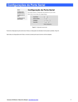Configurações da Porta Serial




                                                             Figura 9 – Configuração da porta serial.



Na tela de configuração da porta serial são ser feitas as configurações de velocidade, bits de parada e paridade, (Figura 9).


Após todas as configurações serem feitas o conversor já estará pronto para funcionar conforme desejado.




Conversor CS-Ethernet - Manual de utilização - www.alfacomp.ind.br                                                              7
 