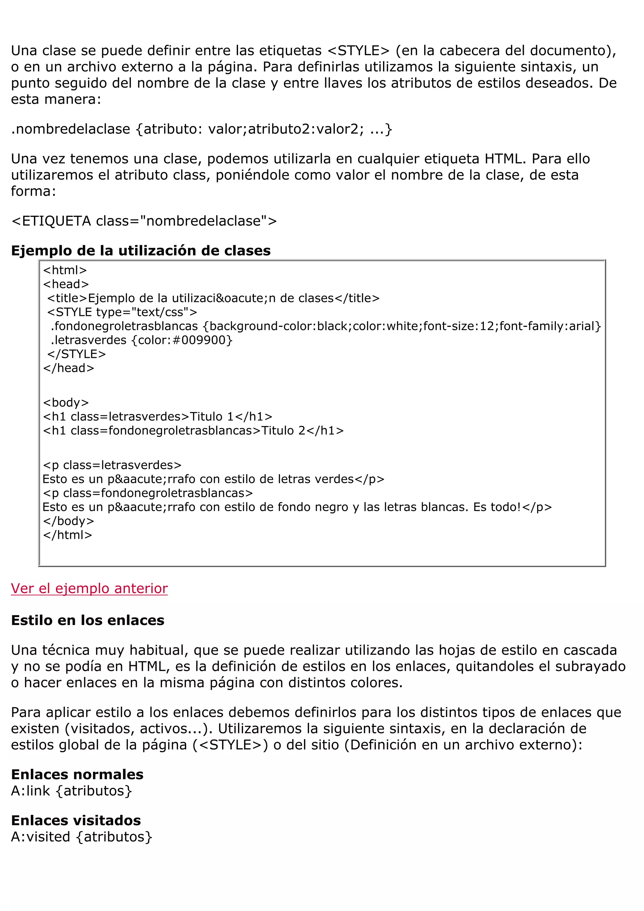 Una clase se puede definir entre las etiquetas <STYLE> (en la cabecera del documento),
o en un archivo externo a la página. Para definirlas utilizamos la siguiente sintaxis, un
punto seguido del nombre de la clase y entre llaves los atributos de estilos deseados. De
esta manera:

.nombredelaclase {atributo: valor;atributo2:valor2; ...}

Una vez tenemos una clase, podemos utilizarla en cualquier etiqueta HTML. Para ello
utilizaremos el atributo class, poniéndole como valor el nombre de la clase, de esta
forma:

<ETIQUETA class="nombredelaclase">

Ejemplo de la utilización de clases
    <html>
    <head>
    <title>Ejemplo de la utilizaci&oacute;n de clases</title>
    <STYLE type="text/css">
     .fondonegroletrasblancas {background-color:black;color:white;font-size:12;font-family:arial}
     .letrasverdes {color:#009900}
    </STYLE>
    </head>

    <body>
    <h1 class=letrasverdes>Titulo 1</h1>
    <h1 class=fondonegroletrasblancas>Titulo 2</h1>

    <p class=letrasverdes>
    Esto es un p&aacute;rrafo con estilo de letras verdes</p>
    <p class=fondonegroletrasblancas>
    Esto es un p&aacute;rrafo con estilo de fondo negro y las letras blancas. Es todo!</p>
    </body>
    </html>



Ver el ejemplo anterior

Estilo en los enlaces

Una técnica muy habitual, que se puede realizar utilizando las hojas de estilo en cascada
y no se podía en HTML, es la definición de estilos en los enlaces, quitandoles el subrayado
o hacer enlaces en la misma página con distintos colores.

Para aplicar estilo a los enlaces debemos definirlos para los distintos tipos de enlaces que
existen (visitados, activos...). Utilizaremos la siguiente sintaxis, en la declaración de
estilos global de la página (<STYLE>) o del sitio (Definición en un archivo externo):

Enlaces normales
A:link {atributos}

Enlaces visitados
A:visited {atributos}
 