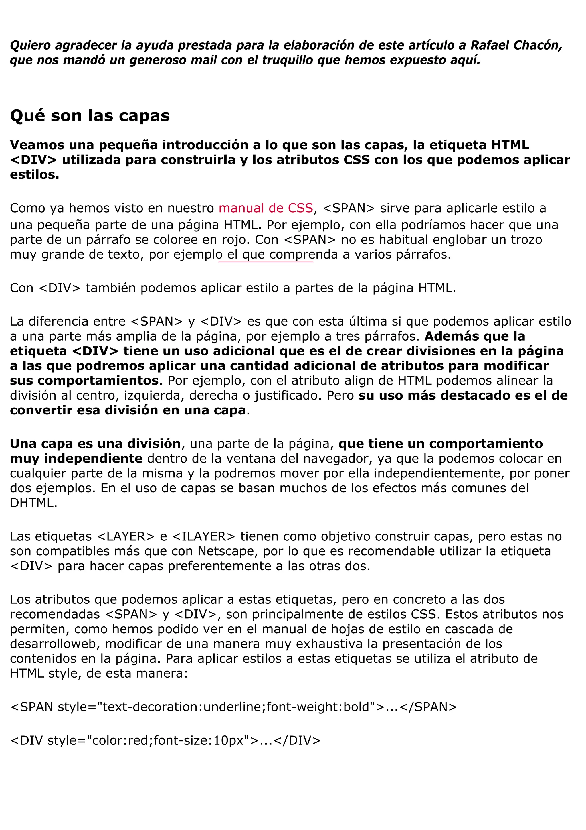 Quiero agradecer la ayuda prestada para la elaboración de este artículo a Rafael Chacón,
que nos mandó un generoso mail con el truquillo que hemos expuesto aquí.



Qué son las capas
Veamos una pequeña introducción a lo que son las capas, la etiqueta HTML
<DIV> utilizada para construirla y los atributos CSS con los que podemos aplicar
estilos.

Como ya hemos visto en nuestro manual de CSS, <SPAN> sirve para aplicarle estilo a
una pequeña parte de una página HTML. Por ejemplo, con ella podríamos hacer que una
parte de un párrafo se coloree en rojo. Con <SPAN> no es habitual englobar un trozo
muy grande de texto, por ejemplo el que comprenda a varios párrafos.

Con <DIV> también podemos aplicar estilo a partes de la página HTML.

La diferencia entre <SPAN> y <DIV> es que con esta última si que podemos aplicar estilo
a una parte más amplia de la página, por ejemplo a tres párrafos. Además que la
etiqueta <DIV> tiene un uso adicional que es el de crear divisiones en la página
a las que podremos aplicar una cantidad adicional de atributos para modificar
sus comportamientos. Por ejemplo, con el atributo align de HTML podemos alinear la
división al centro, izquierda, derecha o justificado. Pero su uso más destacado es el de
convertir esa división en una capa.

Una capa es una división, una parte de la página, que tiene un comportamiento
muy independiente dentro de la ventana del navegador, ya que la podemos colocar en
cualquier parte de la misma y la podremos mover por ella independientemente, por poner
dos ejemplos. En el uso de capas se basan muchos de los efectos más comunes del
DHTML.

Las etiquetas <LAYER> e <ILAYER> tienen como objetivo construir capas, pero estas no
son compatibles más que con Netscape, por lo que es recomendable utilizar la etiqueta
<DIV> para hacer capas preferentemente a las otras dos.

Los atributos que podemos aplicar a estas etiquetas, pero en concreto a las dos
recomendadas <SPAN> y <DIV>, son principalmente de estilos CSS. Estos atributos nos
permiten, como hemos podido ver en el manual de hojas de estilo en cascada de
desarrolloweb, modificar de una manera muy exhaustiva la presentación de los
contenidos en la página. Para aplicar estilos a estas etiquetas se utiliza el atributo de
HTML style, de esta manera:

<SPAN style="text-decoration:underline;font-weight:bold">...</SPAN>

<DIV style="color:red;font-size:10px">...</DIV>
 