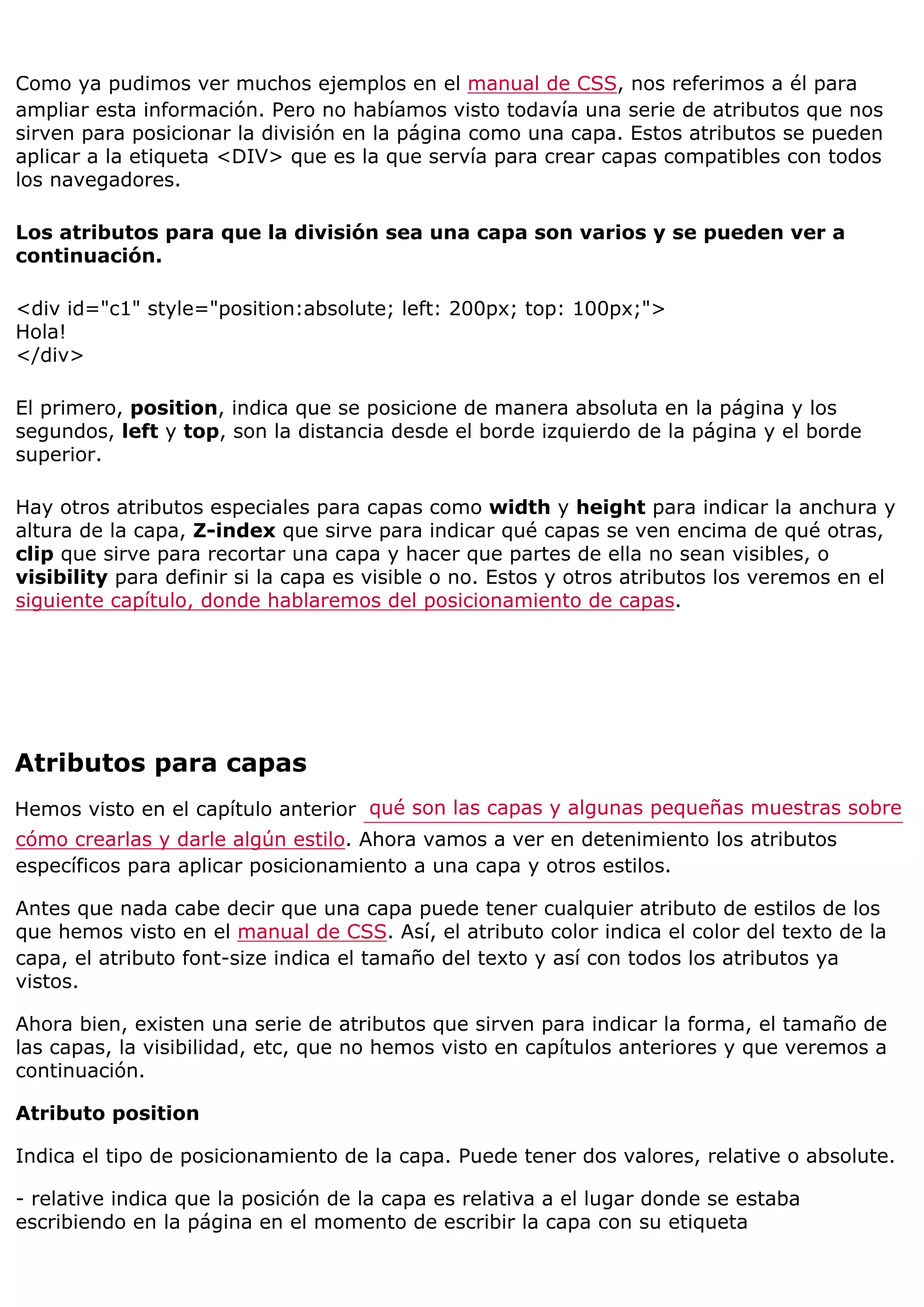 Como ya pudimos ver muchos ejemplos en el manual de CSS, nos referimos a él para
ampliar esta información. Pero no habíamos visto todavía una serie de atributos que nos
sirven para posicionar la división en la página como una capa. Estos atributos se pueden
aplicar a la etiqueta <DIV> que es la que servía para crear capas compatibles con todos
los navegadores.

Los atributos para que la división sea una capa son varios y se pueden ver a
continuación.

<div id="c1" style="position:absolute; left: 200px; top: 100px;">
Hola!
</div>

El primero, position, indica que se posicione de manera absoluta en la página y los
segundos, left y top, son la distancia desde el borde izquierdo de la página y el borde
superior.

Hay otros atributos especiales para capas como width y height para indicar la anchura y
altura de la capa, Z-index que sirve para indicar qué capas se ven encima de qué otras,
clip que sirve para recortar una capa y hacer que partes de ella no sean visibles, o
visibility para definir si la capa es visible o no. Estos y otros atributos los veremos en el
siguiente capítulo, donde hablaremos del posicionamiento de capas.




Atributos para capas
Hemos visto en el capítulo anterior qué son las capas y algunas pequeñas muestras sobre
cómo crearlas y darle algún estilo. Ahora vamos a ver en detenimiento los atributos
específicos para aplicar posicionamiento a una capa y otros estilos.

Antes que nada cabe decir que una capa puede tener cualquier atributo de estilos de los
que hemos visto en el manual de CSS. Así, el atributo color indica el color del texto de la
capa, el atributo font-size indica el tamaño del texto y así con todos los atributos ya
vistos.

Ahora bien, existen una serie de atributos que sirven para indicar la forma, el tamaño de
las capas, la visibilidad, etc, que no hemos visto en capítulos anteriores y que veremos a
continuación.

Atributo position

Indica el tipo de posicionamiento de la capa. Puede tener dos valores, relative o absolute.

- relative indica que la posición de la capa es relativa a el lugar donde se estaba
escribiendo en la página en el momento de escribir la capa con su etiqueta
 