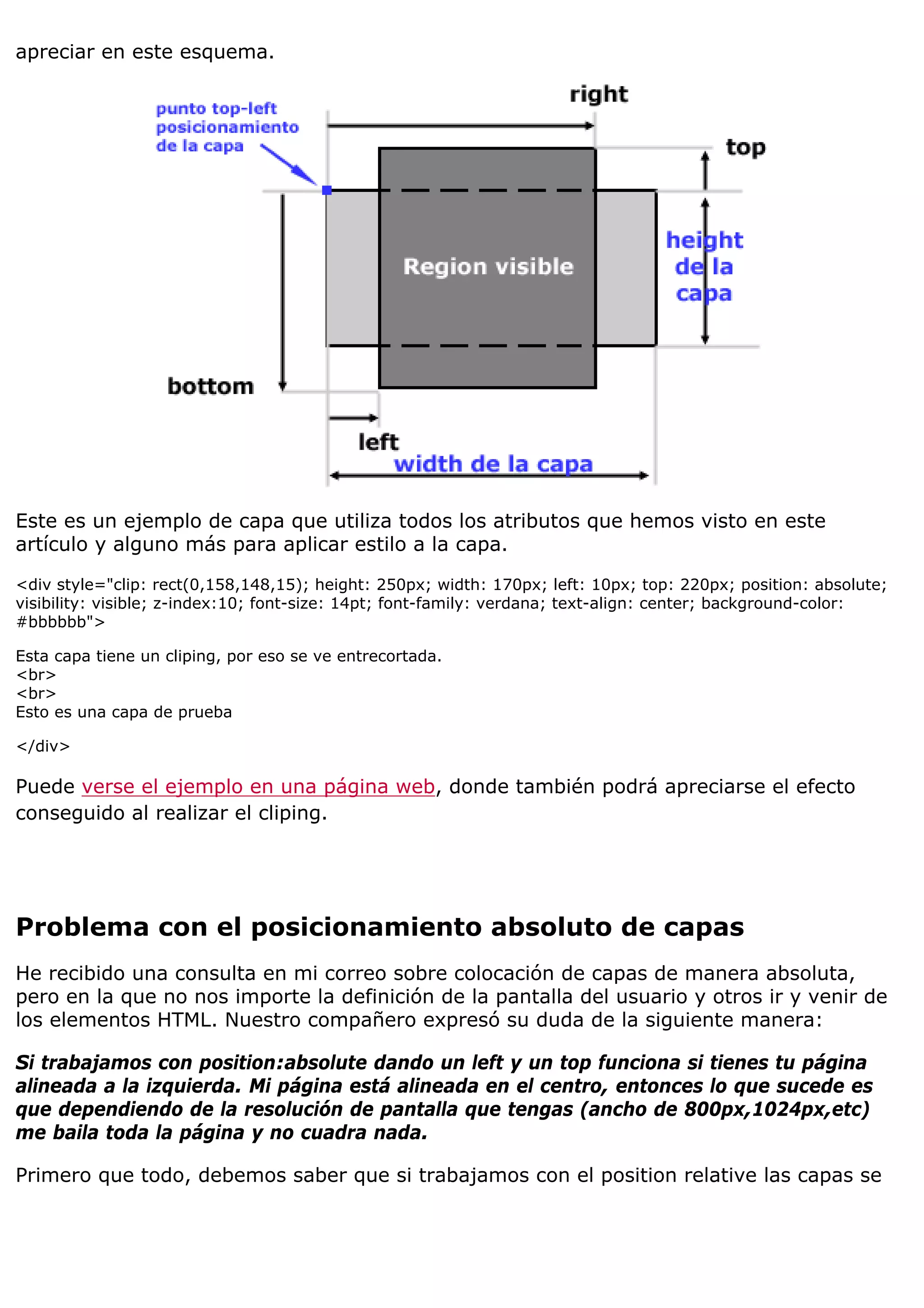 apreciar en este esquema.




Este es un ejemplo de capa que utiliza todos los atributos que hemos visto en este
artículo y alguno más para aplicar estilo a la capa.

<div style="clip: rect(0,158,148,15); height: 250px; width: 170px; left: 10px; top: 220px; position: absolute;
visibility: visible; z-index:10; font-size: 14pt; font-family: verdana; text-align: center; background-color:
#bbbbbb">

Esta capa tiene un cliping, por eso se ve entrecortada.
<br>
<br>
Esto es una capa de prueba

</div>

Puede verse el ejemplo en una página web, donde también podrá apreciarse el efecto
conseguido al realizar el cliping.




Problema con el posicionamiento absoluto de capas
He recibido una consulta en mi correo sobre colocación de capas de manera absoluta,
pero en la que no nos importe la definición de la pantalla del usuario y otros ir y venir de
los elementos HTML. Nuestro compañero expresó su duda de la siguiente manera:

Si trabajamos con position:absolute dando un left y un top funciona si tienes tu página
alineada a la izquierda. Mi página está alineada en el centro, entonces lo que sucede es
que dependiendo de la resolución de pantalla que tengas (ancho de 800px,1024px,etc)
me baila toda la página y no cuadra nada.

Primero que todo, debemos saber que si trabajamos con el position relative las capas se
 