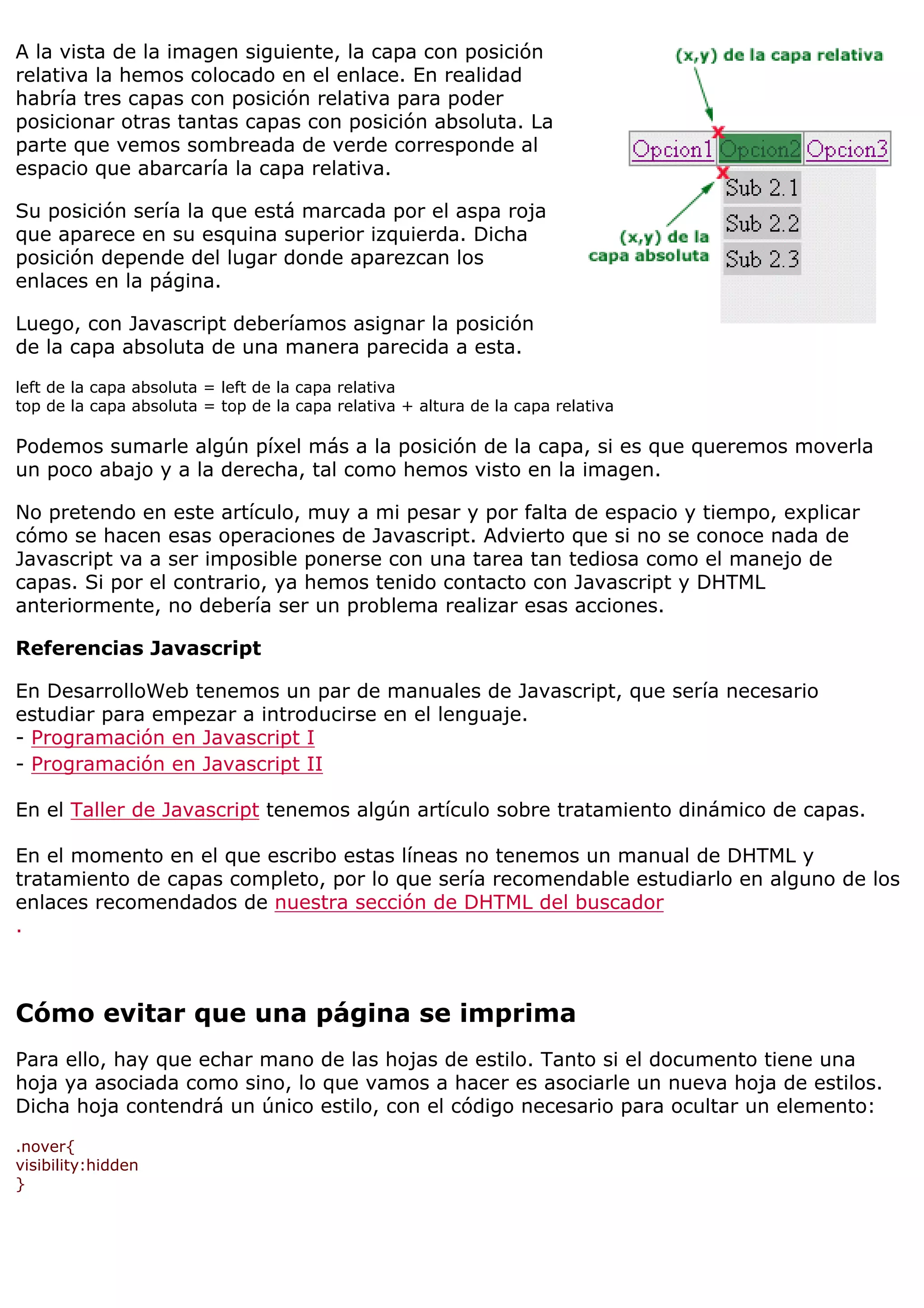 A la vista de la imagen siguiente, la capa con posición
relativa la hemos colocado en el enlace. En realidad
habría tres capas con posición relativa para poder
posicionar otras tantas capas con posición absoluta. La
parte que vemos sombreada de verde corresponde al
espacio que abarcaría la capa relativa.

Su posición sería la que está marcada por el aspa roja
que aparece en su esquina superior izquierda. Dicha
posición depende del lugar donde aparezcan los
enlaces en la página.

Luego, con Javascript deberíamos asignar la posición
de la capa absoluta de una manera parecida a esta.

left de la capa absoluta = left de la capa relativa
top de la capa absoluta = top de la capa relativa + altura de la capa relativa

Podemos sumarle algún píxel más a la posición de la capa, si es que queremos moverla
un poco abajo y a la derecha, tal como hemos visto en la imagen.

No pretendo en este artículo, muy a mi pesar y por falta de espacio y tiempo, explicar
cómo se hacen esas operaciones de Javascript. Advierto que si no se conoce nada de
Javascript va a ser imposible ponerse con una tarea tan tediosa como el manejo de
capas. Si por el contrario, ya hemos tenido contacto con Javascript y DHTML
anteriormente, no debería ser un problema realizar esas acciones.

Referencias Javascript

En DesarrolloWeb tenemos un par de manuales de Javascript, que sería necesario
estudiar para empezar a introducirse en el lenguaje.
- Programación en Javascript I
- Programación en Javascript II

En el Taller de Javascript tenemos algún artículo sobre tratamiento dinámico de capas.

En el momento en el que escribo estas líneas no tenemos un manual de DHTML y
tratamiento de capas completo, por lo que sería recomendable estudiarlo en alguno de los
enlaces recomendados de nuestra sección de DHTML del buscador
.



Cómo evitar que una página se imprima
Para ello, hay que echar mano de las hojas de estilo. Tanto si el documento tiene una
hoja ya asociada como sino, lo que vamos a hacer es asociarle un nueva hoja de estilos.
Dicha hoja contendrá un único estilo, con el código necesario para ocultar un elemento:

.nover{
visibility:hidden
}
 
