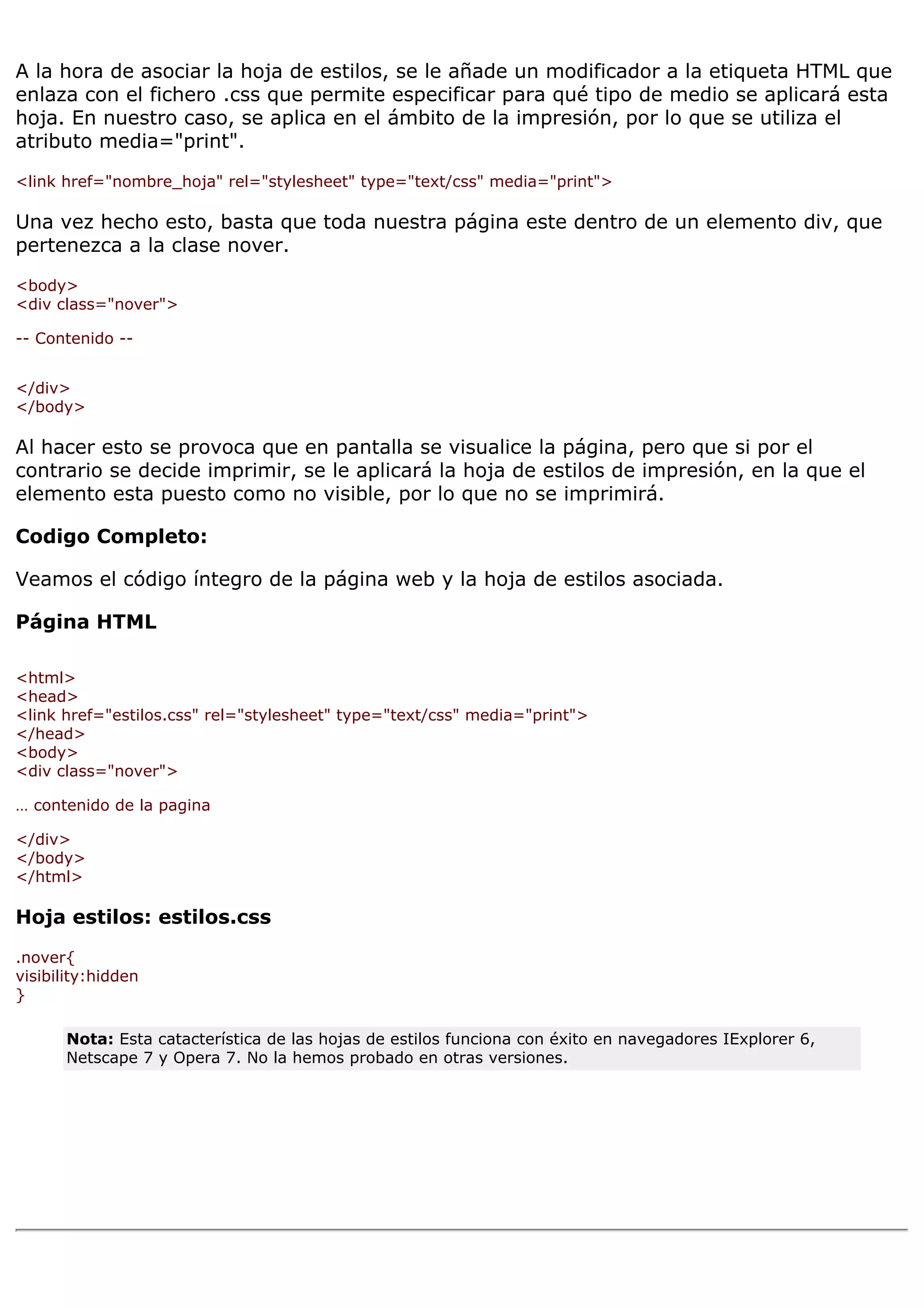 A la hora de asociar la hoja de estilos, se le añade un modificador a la etiqueta HTML que
enlaza con el fichero .css que permite especificar para qué tipo de medio se aplicará esta
hoja. En nuestro caso, se aplica en el ámbito de la impresión, por lo que se utiliza el
atributo media="print".

<link href="nombre_hoja" rel="stylesheet" type="text/css" media="print">

Una vez hecho esto, basta que toda nuestra página este dentro de un elemento div, que
pertenezca a la clase nover.

<body>
<div class="nover">

-- Contenido --


</div>
</body>

Al hacer esto se provoca que en pantalla se visualice la página, pero que si por el
contrario se decide imprimir, se le aplicará la hoja de estilos de impresión, en la que el
elemento esta puesto como no visible, por lo que no se imprimirá.

Codigo Completo:

Veamos el código íntegro de la página web y la hoja de estilos asociada.

Página HTML

<html>
<head>
<link href="estilos.css" rel="stylesheet" type="text/css" media="print">
</head>
<body>
<div class="nover">

… contenido de la pagina

</div>
</body>
</html>

Hoja estilos: estilos.css

.nover{
visibility:hidden
}

       Nota: Esta catacterística de las hojas de estilos funciona con éxito en navegadores IExplorer 6,
       Netscape 7 y Opera 7. No la hemos probado en otras versiones.
 