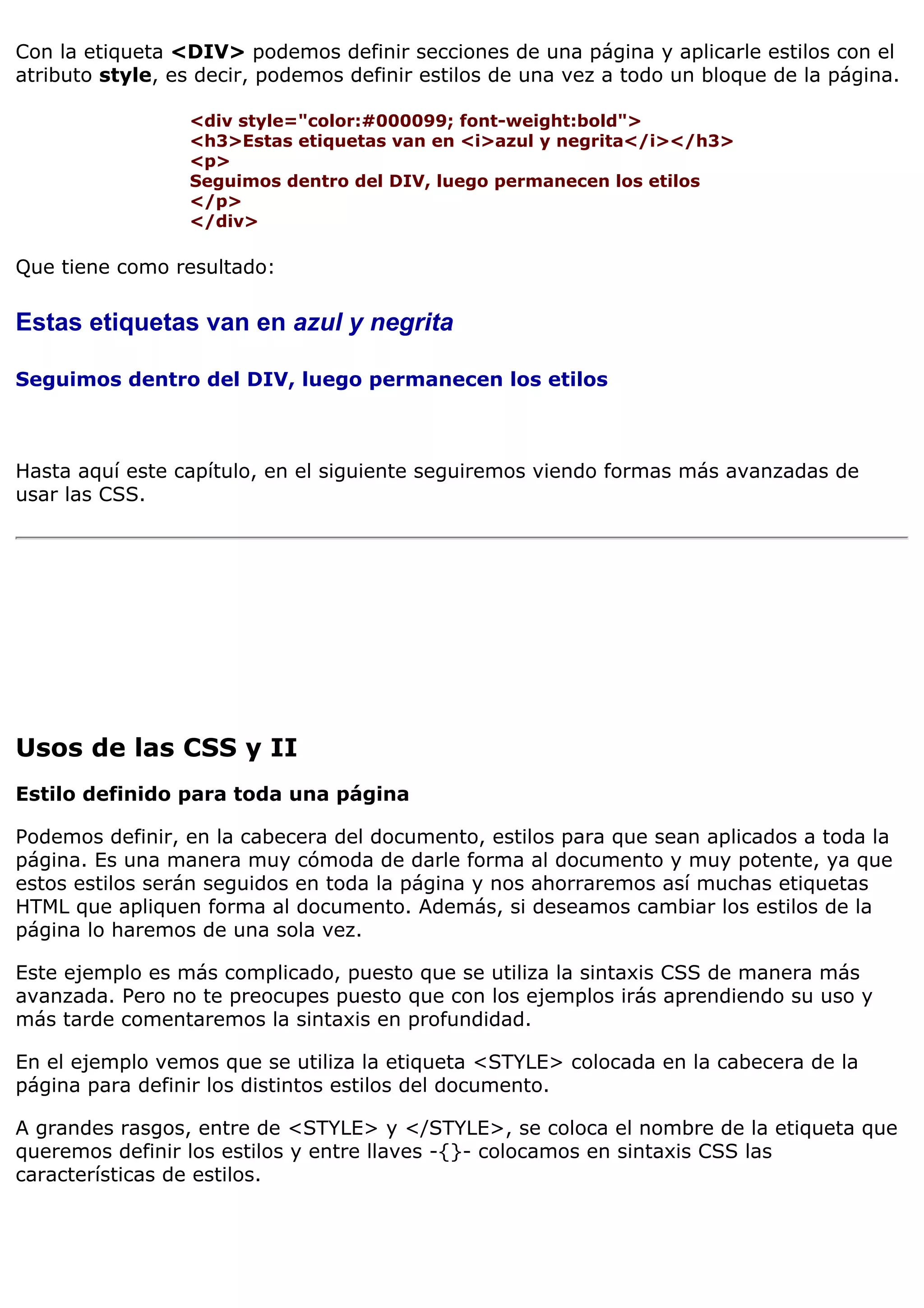 Con la etiqueta <DIV> podemos definir secciones de una página y aplicarle estilos con el
atributo style, es decir, podemos definir estilos de una vez a todo un bloque de la página.

                 <div style="color:#000099; font-weight:bold">
                 <h3>Estas etiquetas van en <i>azul y negrita</i></h3>
                 <p>
                 Seguimos dentro del DIV, luego permanecen los etilos
                 </p>
                 </div>

Que tiene como resultado:

Estas etiquetas van en azul y negrita

Seguimos dentro del DIV, luego permanecen los etilos



Hasta aquí este capítulo, en el siguiente seguiremos viendo formas más avanzadas de
usar las CSS.




Usos de las CSS y II
Estilo definido para toda una página

Podemos definir, en la cabecera del documento, estilos para que sean aplicados a toda la
página. Es una manera muy cómoda de darle forma al documento y muy potente, ya que
estos estilos serán seguidos en toda la página y nos ahorraremos así muchas etiquetas
HTML que apliquen forma al documento. Además, si deseamos cambiar los estilos de la
página lo haremos de una sola vez.

Este ejemplo es más complicado, puesto que se utiliza la sintaxis CSS de manera más
avanzada. Pero no te preocupes puesto que con los ejemplos irás aprendiendo su uso y
más tarde comentaremos la sintaxis en profundidad.

En el ejemplo vemos que se utiliza la etiqueta <STYLE> colocada en la cabecera de la
página para definir los distintos estilos del documento.

A grandes rasgos, entre de <STYLE> y </STYLE>, se coloca el nombre de la etiqueta que
queremos definir los estilos y entre llaves -{}- colocamos en sintaxis CSS las
características de estilos.
 