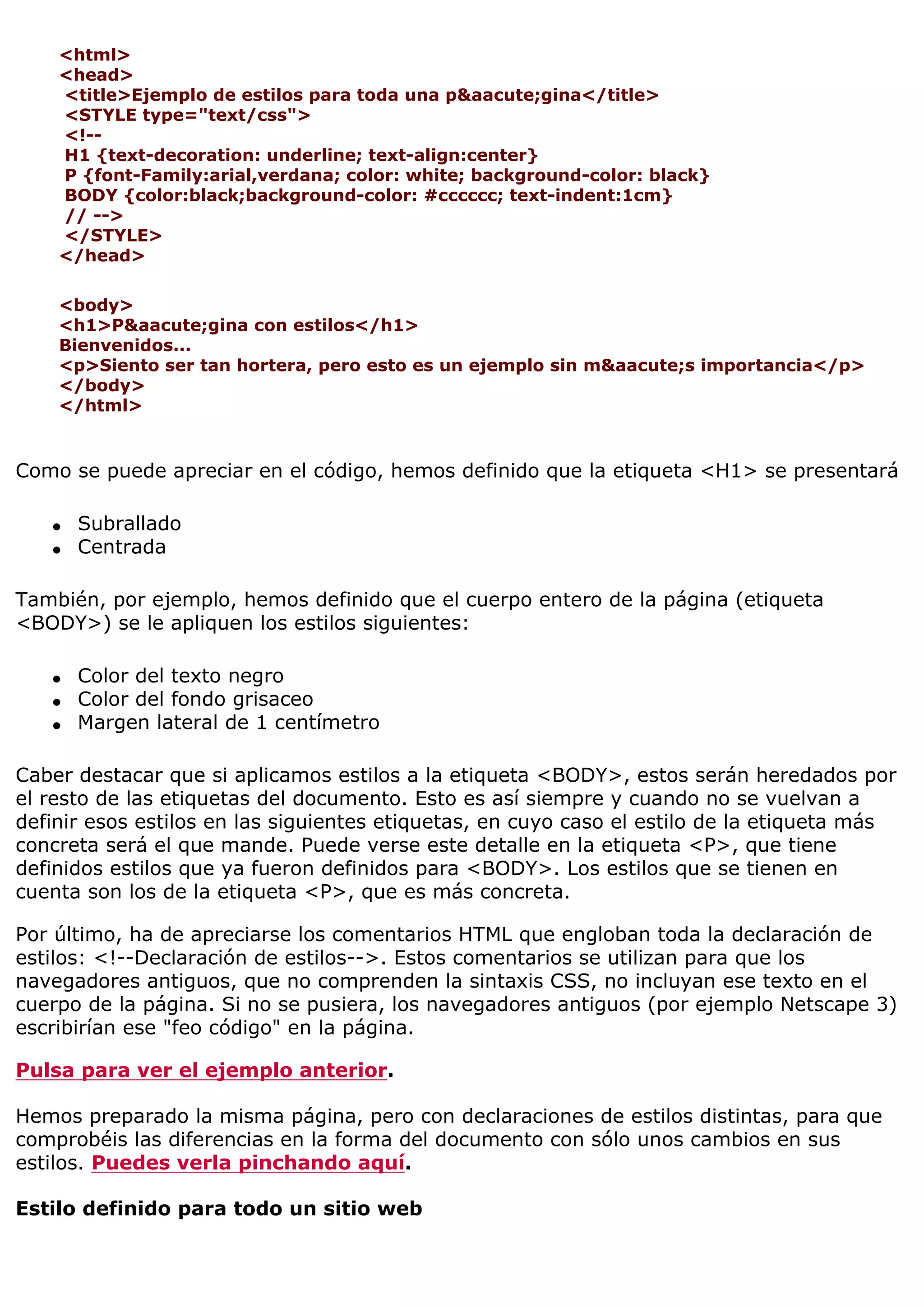 <html>
    <head>
    <title>Ejemplo de estilos para toda una p&aacute;gina</title>
    <STYLE type="text/css">
    <!--
    H1 {text-decoration: underline; text-align:center}
    P {font-Family:arial,verdana; color: white; background-color: black}
    BODY {color:black;background-color: #cccccc; text-indent:1cm}
    // -->
    </STYLE>
    </head>

    <body>
    <h1>P&aacute;gina con estilos</h1>
    Bienvenidos...
    <p>Siento ser tan hortera, pero esto es un ejemplo sin m&aacute;s importancia</p>
    </body>
    </html>


Como se puede apreciar en el código, hemos definido que la etiqueta <H1> se presentará

   q   Subrallado
   q   Centrada

También, por ejemplo, hemos definido que el cuerpo entero de la página (etiqueta
<BODY>) se le apliquen los estilos siguientes:

   q   Color del texto negro
   q   Color del fondo grisaceo
   q   Margen lateral de 1 centímetro

Caber destacar que si aplicamos estilos a la etiqueta <BODY>, estos serán heredados por
el resto de las etiquetas del documento. Esto es así siempre y cuando no se vuelvan a
definir esos estilos en las siguientes etiquetas, en cuyo caso el estilo de la etiqueta más
concreta será el que mande. Puede verse este detalle en la etiqueta <P>, que tiene
definidos estilos que ya fueron definidos para <BODY>. Los estilos que se tienen en
cuenta son los de la etiqueta <P>, que es más concreta.

Por último, ha de apreciarse los comentarios HTML que engloban toda la declaración de
estilos: <!--Declaración de estilos-->. Estos comentarios se utilizan para que los
navegadores antiguos, que no comprenden la sintaxis CSS, no incluyan ese texto en el
cuerpo de la página. Si no se pusiera, los navegadores antiguos (por ejemplo Netscape 3)
escribirían ese "feo código" en la página.

Pulsa para ver el ejemplo anterior.

Hemos preparado la misma página, pero con declaraciones de estilos distintas, para que
comprobéis las diferencias en la forma del documento con sólo unos cambios en sus
estilos. Puedes verla pinchando aquí.

Estilo definido para todo un sitio web
 