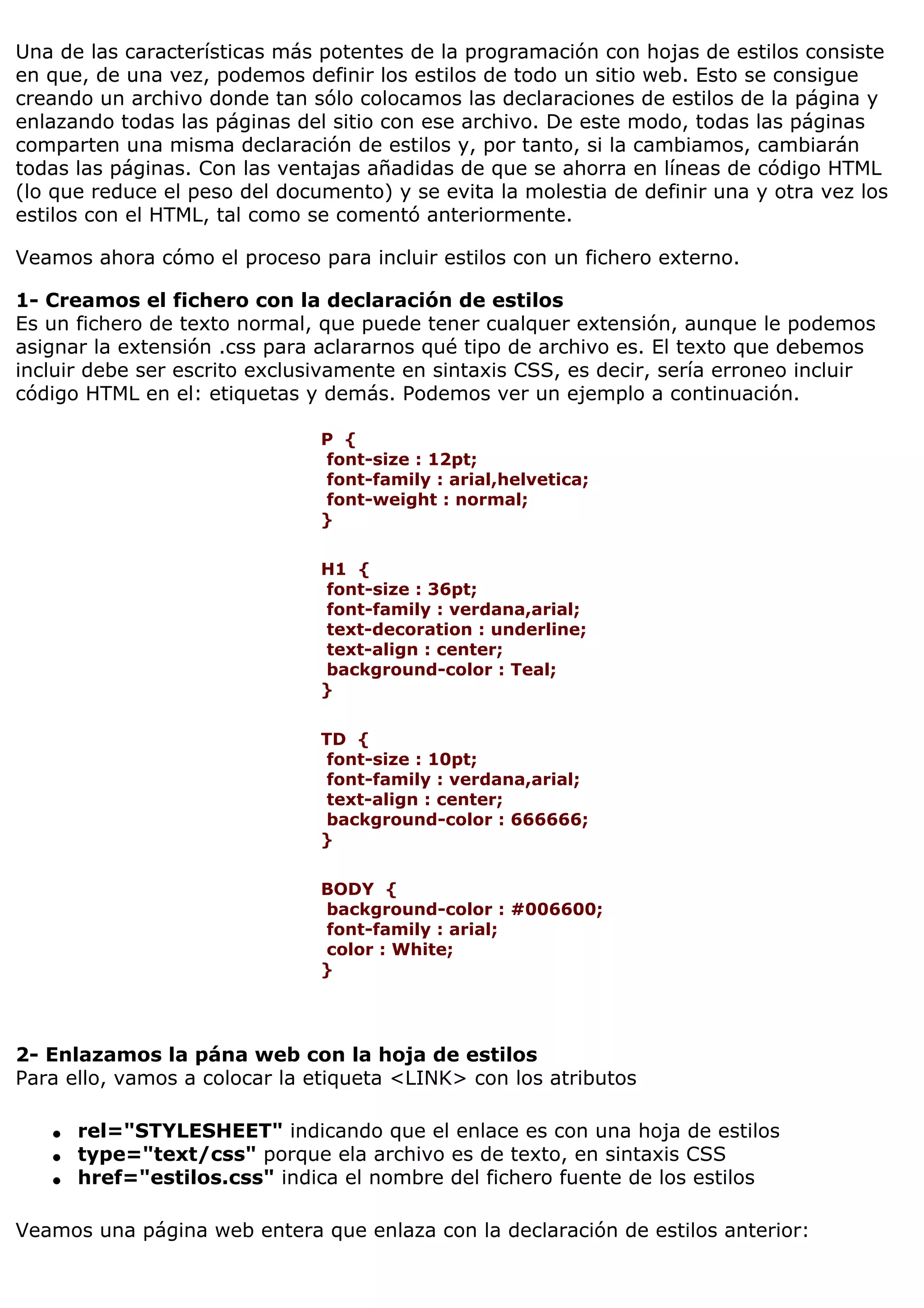 Una de las características más potentes de la programación con hojas de estilos consiste
en que, de una vez, podemos definir los estilos de todo un sitio web. Esto se consigue
creando un archivo donde tan sólo colocamos las declaraciones de estilos de la página y
enlazando todas las páginas del sitio con ese archivo. De este modo, todas las páginas
comparten una misma declaración de estilos y, por tanto, si la cambiamos, cambiarán
todas las páginas. Con las ventajas añadidas de que se ahorra en líneas de código HTML
(lo que reduce el peso del documento) y se evita la molestia de definir una y otra vez los
estilos con el HTML, tal como se comentó anteriormente.

Veamos ahora cómo el proceso para incluir estilos con un fichero externo.

1- Creamos el fichero con la declaración de estilos
Es un fichero de texto normal, que puede tener cualquer extensión, aunque le podemos
asignar la extensión .css para aclararnos qué tipo de archivo es. El texto que debemos
incluir debe ser escrito exclusivamente en sintaxis CSS, es decir, sería erroneo incluir
código HTML en el: etiquetas y demás. Podemos ver un ejemplo a continuación.

                               P {
                               font-size : 12pt;
                               font-family : arial,helvetica;
                               font-weight : normal;
                               }

                               H1 {
                               font-size : 36pt;
                               font-family : verdana,arial;
                               text-decoration : underline;
                               text-align : center;
                               background-color : Teal;
                               }

                               TD {
                                font-size : 10pt;
                                font-family : verdana,arial;
                                text-align : center;
                                background-color : 666666;
                               }

                               BODY {
                               background-color : #006600;
                               font-family : arial;
                               color : White;
                               }




2- Enlazamos la pána web con la hoja de estilos
Para ello, vamos a colocar la etiqueta <LINK> con los atributos

   q   rel="STYLESHEET" indicando que el enlace es con una hoja de estilos
   q   type="text/css" porque ela archivo es de texto, en sintaxis CSS
   q   href="estilos.css" indica el nombre del fichero fuente de los estilos

Veamos una página web entera que enlaza con la declaración de estilos anterior:
 