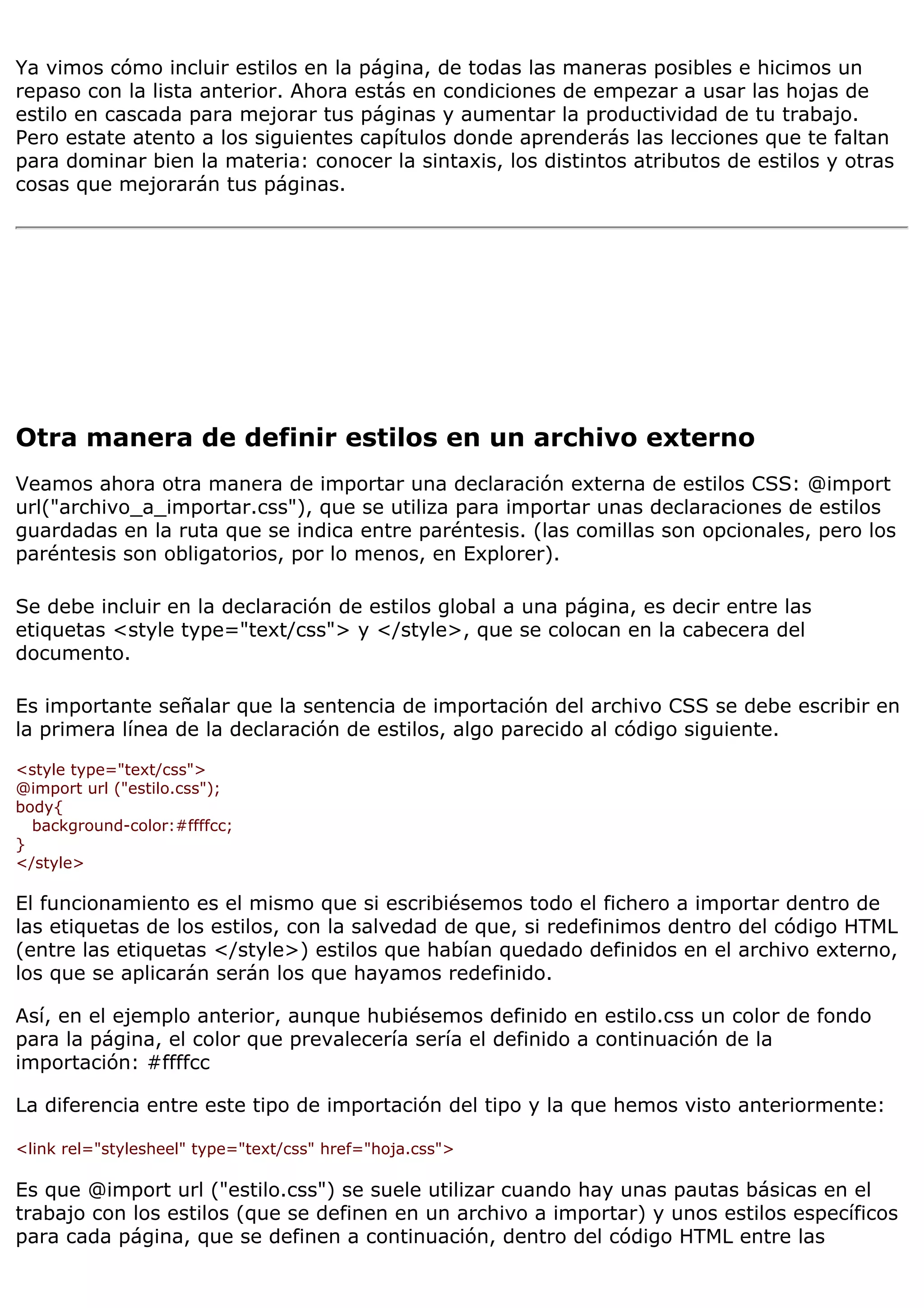 Ya vimos cómo incluir estilos en la página, de todas las maneras posibles e hicimos un
repaso con la lista anterior. Ahora estás en condiciones de empezar a usar las hojas de
estilo en cascada para mejorar tus páginas y aumentar la productividad de tu trabajo.
Pero estate atento a los siguientes capítulos donde aprenderás las lecciones que te faltan
para dominar bien la materia: conocer la sintaxis, los distintos atributos de estilos y otras
cosas que mejorarán tus páginas.




Otra manera de definir estilos en un archivo externo
Veamos ahora otra manera de importar una declaración externa de estilos CSS: @import
url("archivo_a_importar.css"), que se utiliza para importar unas declaraciones de estilos
guardadas en la ruta que se indica entre paréntesis. (las comillas son opcionales, pero los
paréntesis son obligatorios, por lo menos, en Explorer).

Se debe incluir en la declaración de estilos global a una página, es decir entre las
etiquetas <style type="text/css"> y </style>, que se colocan en la cabecera del
documento.

Es importante señalar que la sentencia de importación del archivo CSS se debe escribir en
la primera línea de la declaración de estilos, algo parecido al código siguiente.

<style type="text/css">
@import url ("estilo.css");
body{
  background-color:#ffffcc;
}
</style>

El funcionamiento es el mismo que si escribiésemos todo el fichero a importar dentro de
las etiquetas de los estilos, con la salvedad de que, si redefinimos dentro del código HTML
(entre las etiquetas </style>) estilos que habían quedado definidos en el archivo externo,
los que se aplicarán serán los que hayamos redefinido.

Así, en el ejemplo anterior, aunque hubiésemos definido en estilo.css un color de fondo
para la página, el color que prevalecería sería el definido a continuación de la
importación: #ffffcc

La diferencia entre este tipo de importación del tipo y la que hemos visto anteriormente:

<link rel="stylesheel" type="text/css" href="hoja.css">

Es que @import url ("estilo.css") se suele utilizar cuando hay unas pautas básicas en el
trabajo con los estilos (que se definen en un archivo a importar) y unos estilos específicos
para cada página, que se definen a continuación, dentro del código HTML entre las
 