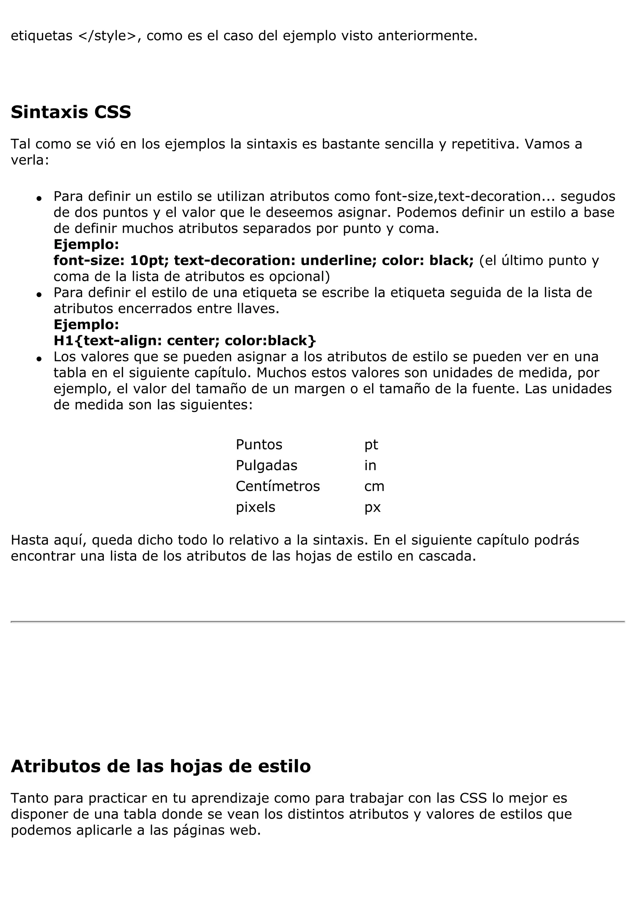 etiquetas </style>, como es el caso del ejemplo visto anteriormente.




Sintaxis CSS
Tal como se vió en los ejemplos la sintaxis es bastante sencilla y repetitiva. Vamos a
verla:

   q   Para definir un estilo se utilizan atributos como font-size,text-decoration... segudos
       de dos puntos y el valor que le deseemos asignar. Podemos definir un estilo a base
       de definir muchos atributos separados por punto y coma.
       Ejemplo:
       font-size: 10pt; text-decoration: underline; color: black; (el último punto y
       coma de la lista de atributos es opcional)
   q   Para definir el estilo de una etiqueta se escribe la etiqueta seguida de la lista de
       atributos encerrados entre llaves.
       Ejemplo:
       H1{text-align: center; color:black}
   q   Los valores que se pueden asignar a los atributos de estilo se pueden ver en una
       tabla en el siguiente capítulo. Muchos estos valores son unidades de medida, por
       ejemplo, el valor del tamaño de un margen o el tamaño de la fuente. Las unidades
       de medida son las siguientes:

                                  Puntos              pt
                                  Pulgadas            in
                                  Centímetros         cm
                                  pixels              px

Hasta aquí, queda dicho todo lo relativo a la sintaxis. En el siguiente capítulo podrás
encontrar una lista de los atributos de las hojas de estilo en cascada.




Atributos de las hojas de estilo
Tanto para practicar en tu aprendizaje como para trabajar con las CSS lo mejor es
disponer de una tabla donde se vean los distintos atributos y valores de estilos que
podemos aplicarle a las páginas web.
 